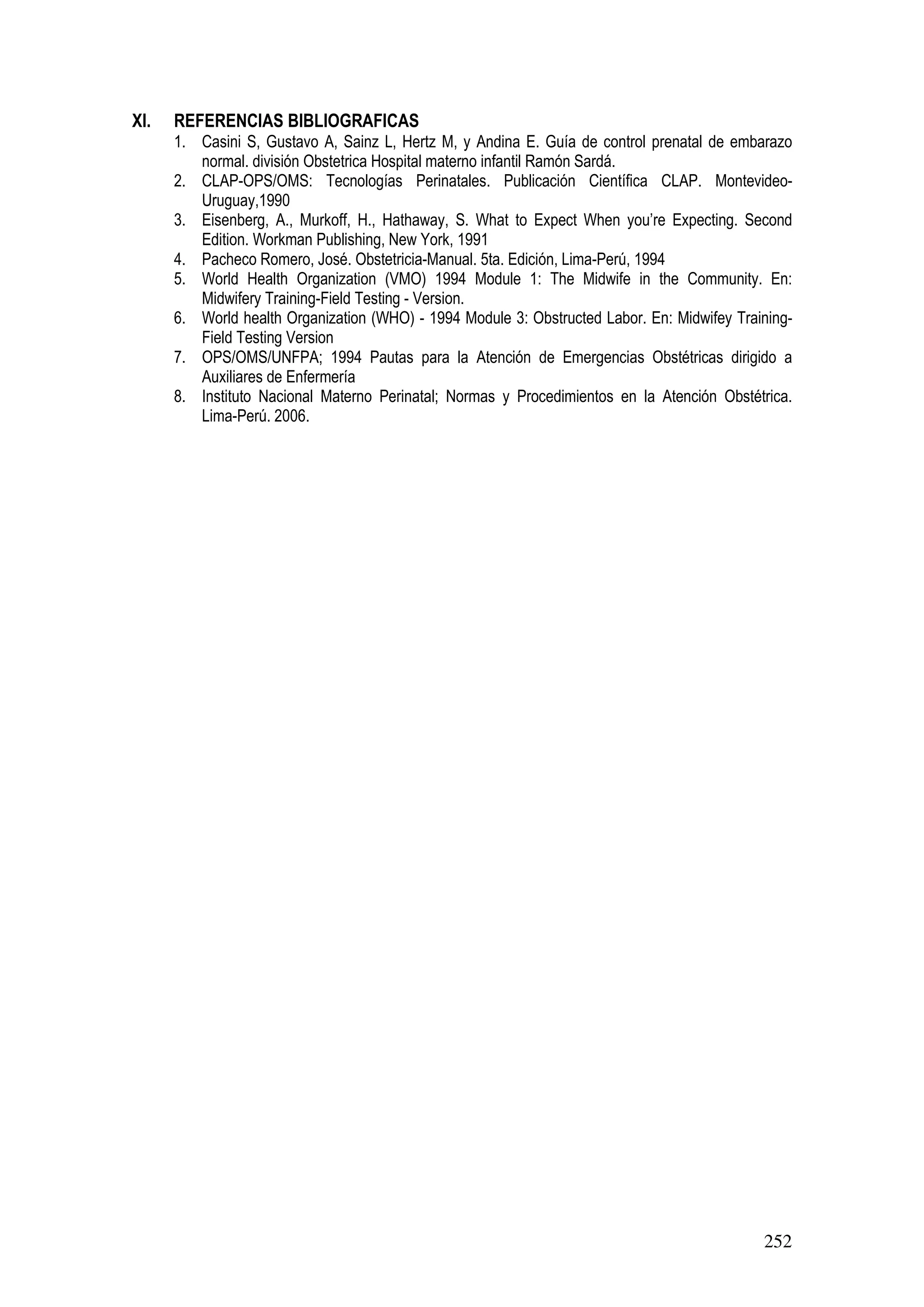 252
XI. REFERENCIAS BIBLIOGRAFICAS
1. Casini S, Gustavo A, Sainz L, Hertz M, y Andina E. Guía de control prenatal de embarazo
normal. división Obstetrica Hospital materno infantil Ramón Sardá.
2. CLAP-OPS/OMS: Tecnologías Perinatales. Publicación Científica CLAP. Montevideo-
Uruguay,1990
3. Eisenberg, A., Murkoff, H., Hathaway, S. What to Expect When you’re Expecting. Second
Edition. Workman Publishing, New York, 1991
4. Pacheco Romero, José. Obstetricia-Manual. 5ta. Edición, Lima-Perú, 1994
5. World Health Organization (VMO) 1994 Module 1: The Midwife in the Community. En:
Midwifery Training-Field Testing - Version.
6. World health Organization (WHO) - 1994 Module 3: Obstructed Labor. En: Midwifey Training-
Field Testing Version
7. OPS/OMS/UNFPA; 1994 Pautas para la Atención de Emergencias Obstétricas dirigido a
Auxiliares de Enfermería
8. Instituto Nacional Materno Perinatal; Normas y Procedimientos en la Atención Obstétrica.
Lima-Perú. 2006.
 
