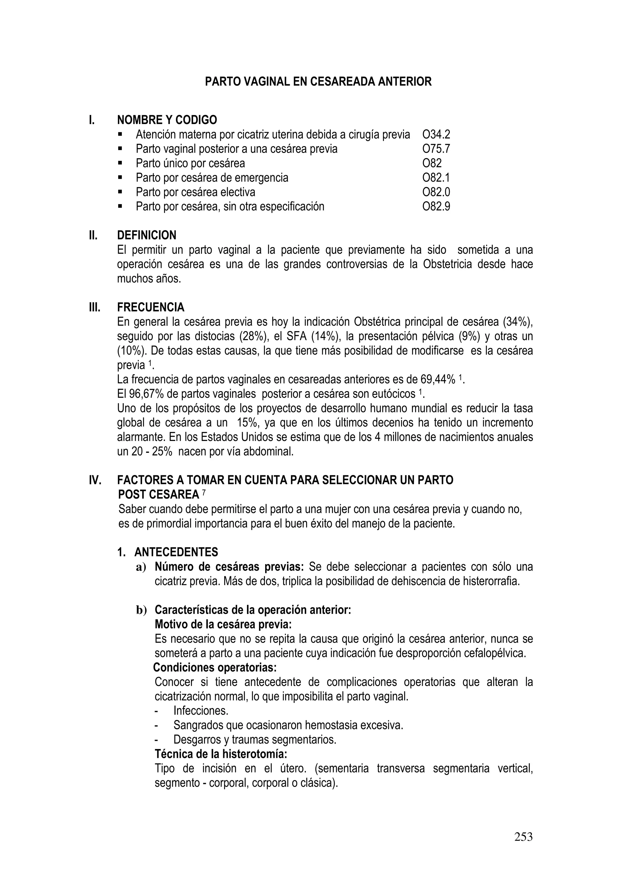 253
PARTO VAGINAL EN CESAREADA ANTERIOR
I. NOMBRE Y CODIGO
Atención materna por cicatriz uterina debida a cirugía previa O34.2
Parto vaginal posterior a una cesárea previa O75.7
Parto único por cesárea O82
Parto por cesárea de emergencia O82.1
Parto por cesárea electiva O82.0
Parto por cesárea, sin otra especificación O82.9
II. DEFINICION
El permitir un parto vaginal a la paciente que previamente ha sido sometida a una
operación cesárea es una de las grandes controversias de la Obstetricia desde hace
muchos años.
III. FRECUENCIA
En general la cesárea previa es hoy la indicación Obstétrica principal de cesárea (34%),
seguido por las distocias (28%), el SFA (14%), la presentación pélvica (9%) y otras un
(10%). De todas estas causas, la que tiene más posibilidad de modificarse es la cesárea
previa 1.
La frecuencia de partos vaginales en cesareadas anteriores es de 69,44% 1.
El 96,67% de partos vaginales posterior a cesárea son eutócicos 1.
Uno de los propósitos de los proyectos de desarrollo humano mundial es reducir la tasa
global de cesárea a un 15%, ya que en los últimos decenios ha tenido un incremento
alarmante. En los Estados Unidos se estima que de los 4 millones de nacimientos anuales
un 20 - 25% nacen por vía abdominal.
IV. FACTORES A TOMAR EN CUENTA PARA SELECCIONAR UN PARTO
POST CESAREA 7
Saber cuando debe permitirse el parto a una mujer con una cesárea previa y cuando no,
es de primordial importancia para el buen éxito del manejo de la paciente.
1. ANTECEDENTES
a) Número de cesáreas previas: Se debe seleccionar a pacientes con sólo una
cicatriz previa. Más de dos, triplica la posibilidad de dehiscencia de histerorrafia.
b) Características de la operación anterior:
Motivo de la cesárea previa:
Es necesario que no se repita la causa que originó la cesárea anterior, nunca se
someterá a parto a una paciente cuya indicación fue desproporción cefalopélvica.
Condiciones operatorias:
Conocer si tiene antecedente de complicaciones operatorias que alteran la
cicatrización normal, lo que imposibilita el parto vaginal.
- Infecciones.
- Sangrados que ocasionaron hemostasia excesiva.
- Desgarros y traumas segmentarios.
Técnica de la histerotomía:
Tipo de incisión en el útero. (sementaria transversa segmentaria vertical,
segmento - corporal, corporal o clásica).
 