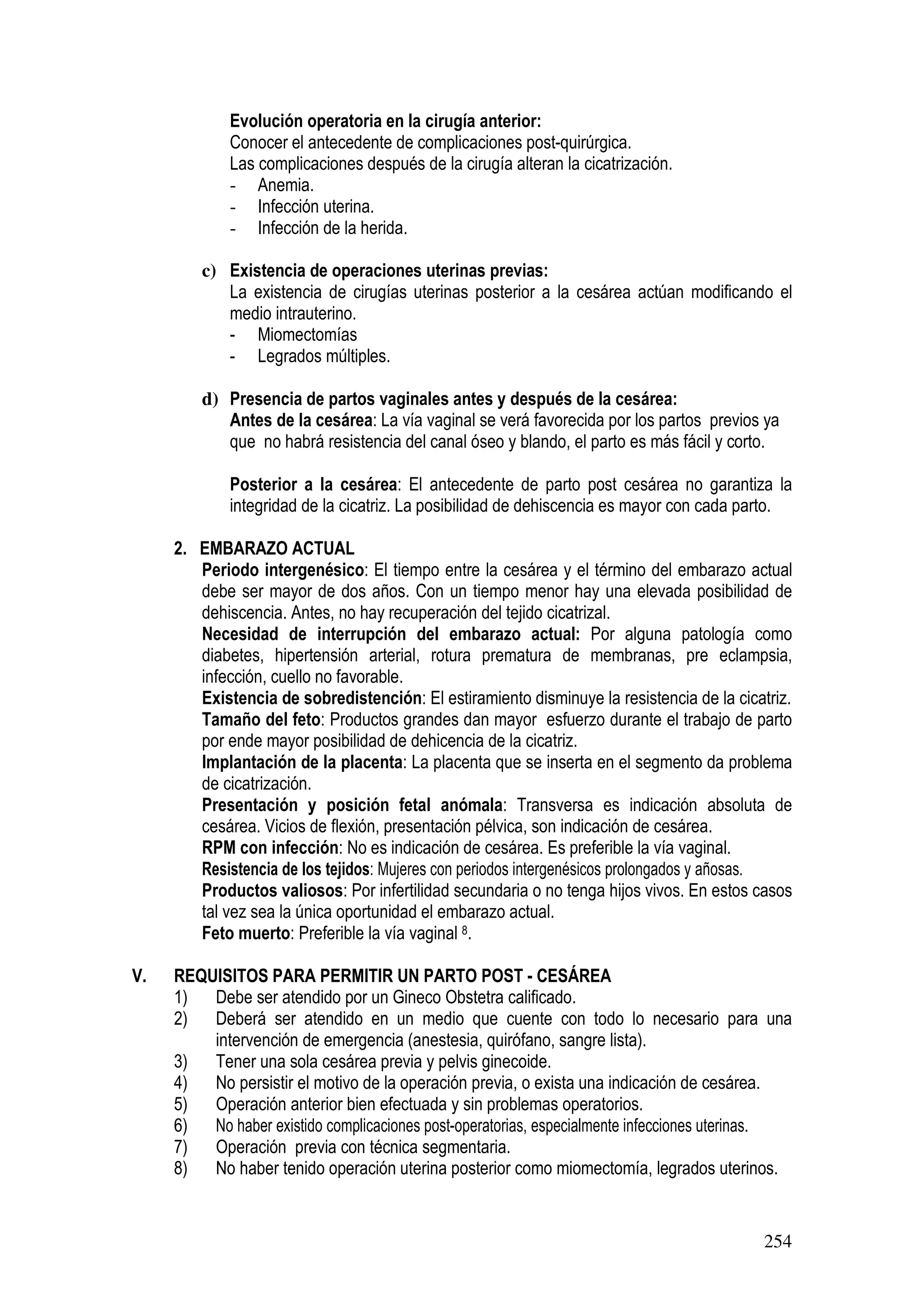 254
Evolución operatoria en la cirugía anterior:
Conocer el antecedente de complicaciones post-quirúrgica.
Las complicaciones después de la cirugía alteran la cicatrización.
- Anemia.
- Infección uterina.
- Infección de la herida.
c) Existencia de operaciones uterinas previas:
La existencia de cirugías uterinas posterior a la cesárea actúan modificando el
medio intrauterino.
- Miomectomías
- Legrados múltiples.
d) Presencia de partos vaginales antes y después de la cesárea:
Antes de la cesárea: La vía vaginal se verá favorecida por los partos previos ya
que no habrá resistencia del canal óseo y blando, el parto es más fácil y corto.
Posterior a la cesárea: El antecedente de parto post cesárea no garantiza la
integridad de la cicatriz. La posibilidad de dehiscencia es mayor con cada parto.
2. EMBARAZO ACTUAL
Periodo intergenésico: El tiempo entre la cesárea y el término del embarazo actual
debe ser mayor de dos años. Con un tiempo menor hay una elevada posibilidad de
dehiscencia. Antes, no hay recuperación del tejido cicatrizal.
Necesidad de interrupción del embarazo actual: Por alguna patología como
diabetes, hipertensión arterial, rotura prematura de membranas, pre eclampsia,
infección, cuello no favorable.
Existencia de sobredistención: El estiramiento disminuye la resistencia de la cicatriz.
Tamaño del feto: Productos grandes dan mayor esfuerzo durante el trabajo de parto
por ende mayor posibilidad de dehicencia de la cicatriz.
Implantación de la placenta: La placenta que se inserta en el segmento da problema
de cicatrización.
Presentación y posición fetal anómala: Transversa es indicación absoluta de
cesárea. Vicios de flexión, presentación pélvica, son indicación de cesárea.
RPM con infección: No es indicación de cesárea. Es preferible la vía vaginal.
Resistencia de los tejidos: Mujeres con periodos intergenésicos prolongados y añosas.
Productos valiosos: Por infertilidad secundaria o no tenga hijos vivos. En estos casos
tal vez sea la única oportunidad el embarazo actual.
Feto muerto: Preferible la vía vaginal 8.
V. REQUISITOS PARA PERMITIR UN PARTO POST - CESÁREA
1) Debe ser atendido por un Gineco Obstetra calificado.
2) Deberá ser atendido en un medio que cuente con todo lo necesario para una
intervención de emergencia (anestesia, quirófano, sangre lista).
3) Tener una sola cesárea previa y pelvis ginecoide.
4) No persistir el motivo de la operación previa, o exista una indicación de cesárea.
5) Operación anterior bien efectuada y sin problemas operatorios.
6) No haber existido complicaciones post-operatorias, especialmente infecciones uterinas.
7) Operación previa con técnica segmentaria.
8) No haber tenido operación uterina posterior como miomectomía, legrados uterinos.
 
