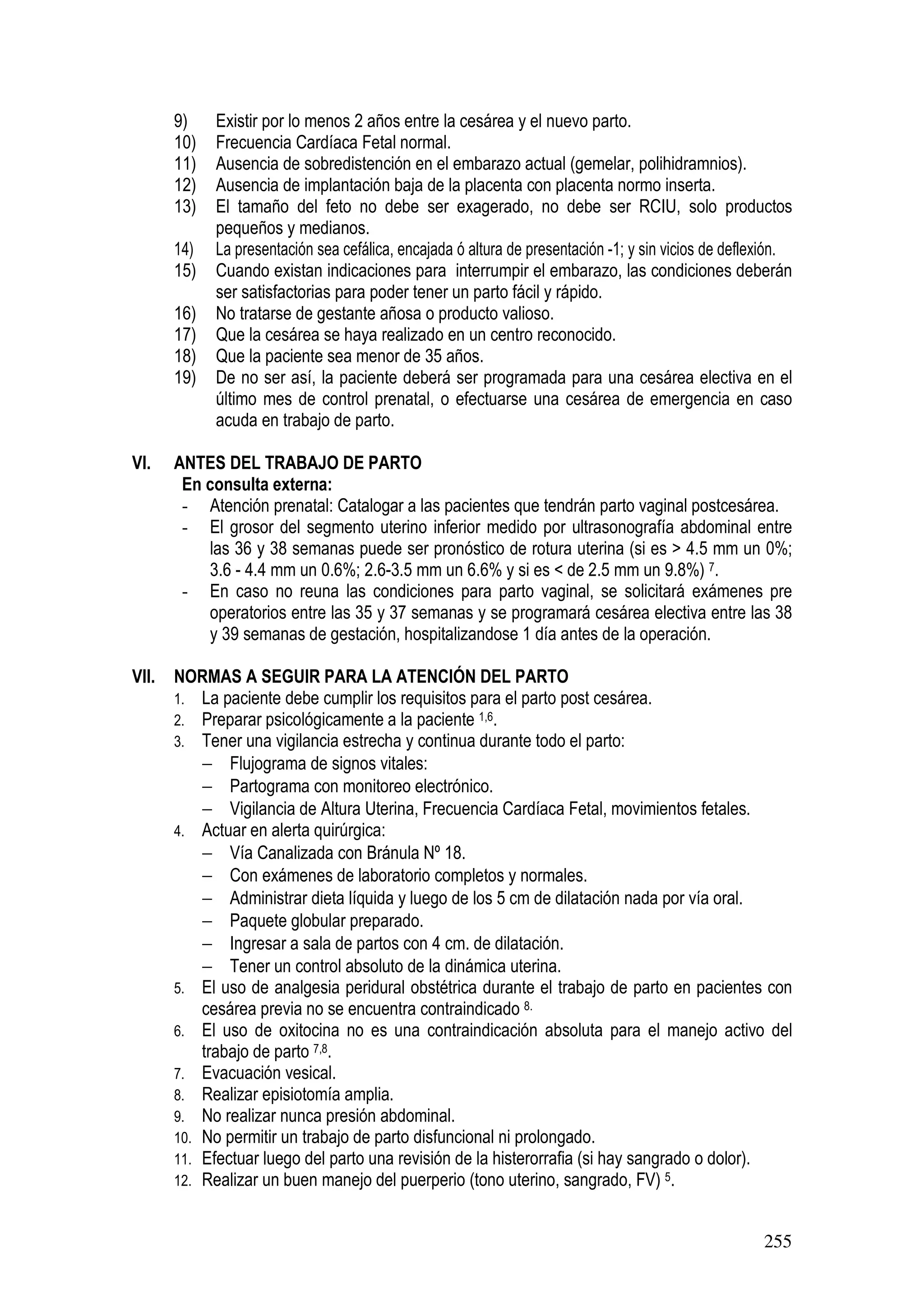 255
9) Existir por lo menos 2 años entre la cesárea y el nuevo parto.
10) Frecuencia Cardíaca Fetal normal.
11) Ausencia de sobredistención en el embarazo actual (gemelar, polihidramnios).
12) Ausencia de implantación baja de la placenta con placenta normo inserta.
13) El tamaño del feto no debe ser exagerado, no debe ser RCIU, solo productos
pequeños y medianos.
14) La presentación sea cefálica, encajada ó altura de presentación -1; y sin vicios de deflexión.
15) Cuando existan indicaciones para interrumpir el embarazo, las condiciones deberán
ser satisfactorias para poder tener un parto fácil y rápido.
16) No tratarse de gestante añosa o producto valioso.
17) Que la cesárea se haya realizado en un centro reconocido.
18) Que la paciente sea menor de 35 años.
19) De no ser así, la paciente deberá ser programada para una cesárea electiva en el
último mes de control prenatal, o efectuarse una cesárea de emergencia en caso
acuda en trabajo de parto.
VI. ANTES DEL TRABAJO DE PARTO
En consulta externa:
- Atención prenatal: Catalogar a las pacientes que tendrán parto vaginal postcesárea.
- El grosor del segmento uterino inferior medido por ultrasonografía abdominal entre
las 36 y 38 semanas puede ser pronóstico de rotura uterina (si es > 4.5 mm un 0%;
3.6 - 4.4 mm un 0.6%; 2.6-3.5 mm un 6.6% y si es < de 2.5 mm un 9.8%) 7.
- En caso no reuna las condiciones para parto vaginal, se solicitará exámenes pre
operatorios entre las 35 y 37 semanas y se programará cesárea electiva entre las 38
y 39 semanas de gestación, hospitalizandose 1 día antes de la operación.
VII. NORMAS A SEGUIR PARA LA ATENCIÓN DEL PARTO
1. La paciente debe cumplir los requisitos para el parto post cesárea.
2. Preparar psicológicamente a la paciente 1,6.
3. Tener una vigilancia estrecha y continua durante todo el parto:
− Flujograma de signos vitales:
− Partograma con monitoreo electrónico.
− Vigilancia de Altura Uterina, Frecuencia Cardíaca Fetal, movimientos fetales.
4. Actuar en alerta quirúrgica:
− Vía Canalizada con Bránula Nº 18.
− Con exámenes de laboratorio completos y normales.
− Administrar dieta líquida y luego de los 5 cm de dilatación nada por vía oral.
− Paquete globular preparado.
− Ingresar a sala de partos con 4 cm. de dilatación.
− Tener un control absoluto de la dinámica uterina.
5. El uso de analgesia peridural obstétrica durante el trabajo de parto en pacientes con
cesárea previa no se encuentra contraindicado 8.
6. El uso de oxitocina no es una contraindicación absoluta para el manejo activo del
trabajo de parto 7,8.
7. Evacuación vesical.
8. Realizar episiotomía amplia.
9. No realizar nunca presión abdominal.
10. No permitir un trabajo de parto disfuncional ni prolongado.
11. Efectuar luego del parto una revisión de la histerorrafia (si hay sangrado o dolor).
12. Realizar un buen manejo del puerperio (tono uterino, sangrado, FV) 5.
 