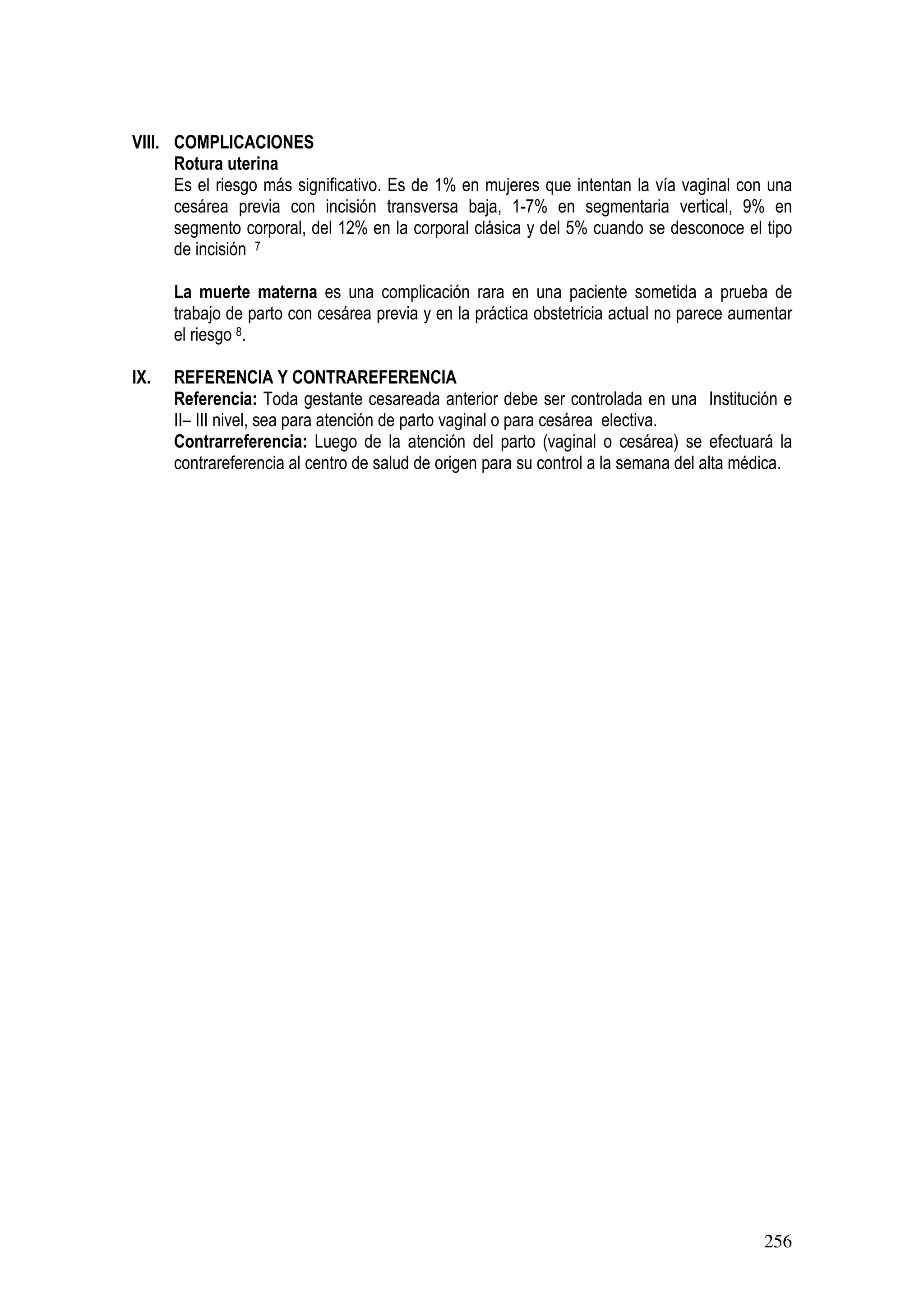 256
VIII. COMPLICACIONES
Rotura uterina
Es el riesgo más significativo. Es de 1% en mujeres que intentan la vía vaginal con una
cesárea previa con incisión transversa baja, 1-7% en segmentaria vertical, 9% en
segmento corporal, del 12% en la corporal clásica y del 5% cuando se desconoce el tipo
de incisión 7
La muerte materna es una complicación rara en una paciente sometida a prueba de
trabajo de parto con cesárea previa y en la práctica obstetricia actual no parece aumentar
el riesgo 8.
IX. REFERENCIA Y CONTRAREFERENCIA
Referencia: Toda gestante cesareada anterior debe ser controlada en una Institución e
II– III nivel, sea para atención de parto vaginal o para cesárea electiva.
Contrarreferencia: Luego de la atención del parto (vaginal o cesárea) se efectuará la
contrareferencia al centro de salud de origen para su control a la semana del alta médica.
 