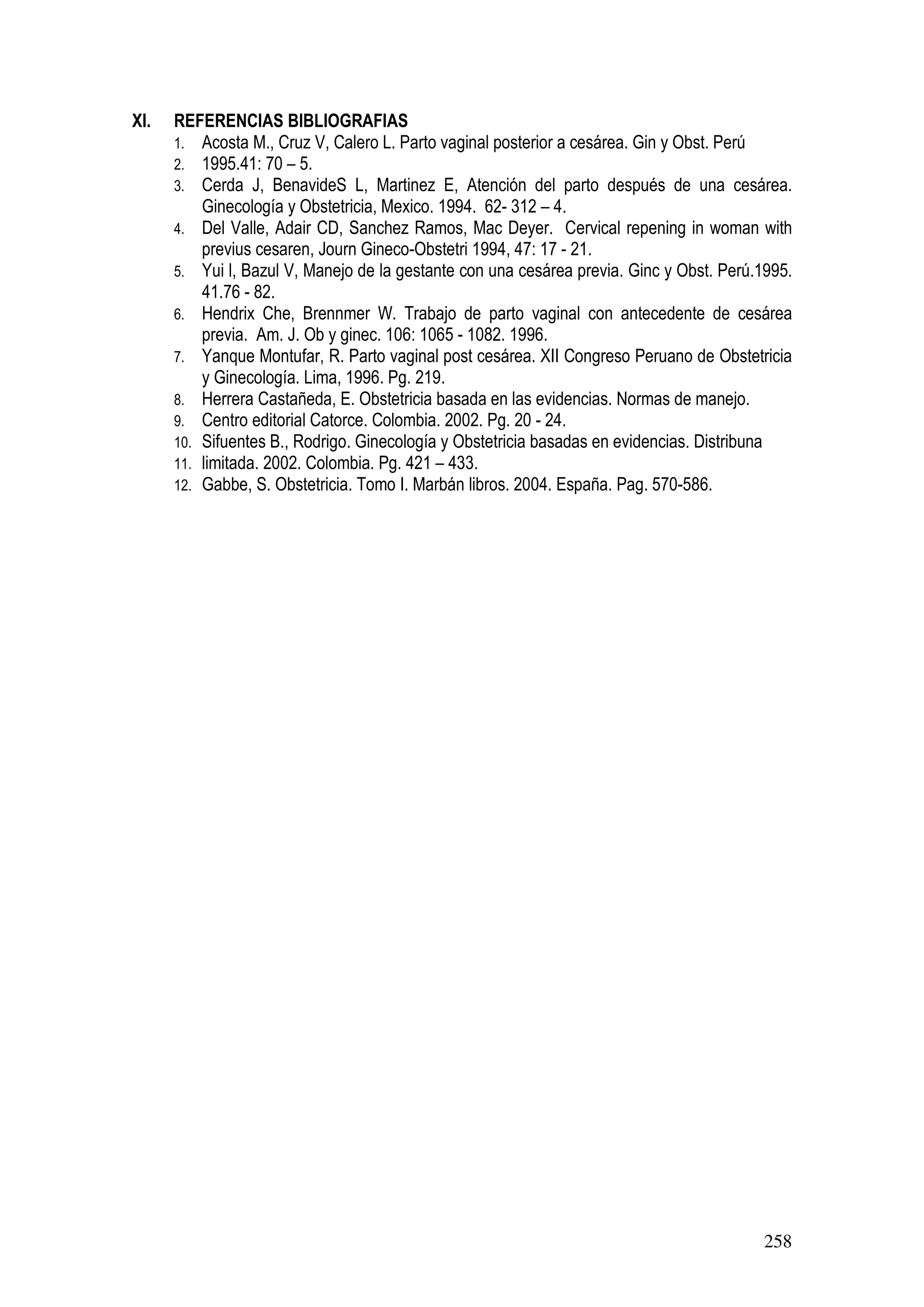 258
XI. REFERENCIAS BIBLIOGRAFIAS
1. Acosta M., Cruz V, Calero L. Parto vaginal posterior a cesárea. Gin y Obst. Perú
2. 1995.41: 70 – 5.
3. Cerda J, BenavideS L, Martinez E, Atención del parto después de una cesárea.
Ginecología y Obstetricia, Mexico. 1994. 62- 312 – 4.
4. Del Valle, Adair CD, Sanchez Ramos, Mac Deyer. Cervical repening in woman with
previus cesaren, Journ Gineco-Obstetri 1994, 47: 17 - 21.
5. Yui l, Bazul V, Manejo de la gestante con una cesárea previa. Ginc y Obst. Perú.1995.
41.76 - 82.
6. Hendrix Che, Brennmer W. Trabajo de parto vaginal con antecedente de cesárea
previa. Am. J. Ob y ginec. 106: 1065 - 1082. 1996.
7. Yanque Montufar, R. Parto vaginal post cesárea. XII Congreso Peruano de Obstetricia
y Ginecología. Lima, 1996. Pg. 219.
8. Herrera Castañeda, E. Obstetricia basada en las evidencias. Normas de manejo.
9. Centro editorial Catorce. Colombia. 2002. Pg. 20 - 24.
10. Sifuentes B., Rodrigo. Ginecología y Obstetricia basadas en evidencias. Distribuna
11. limitada. 2002. Colombia. Pg. 421 – 433.
12. Gabbe, S. Obstetricia. Tomo I. Marbán libros. 2004. España. Pag. 570-586.
 