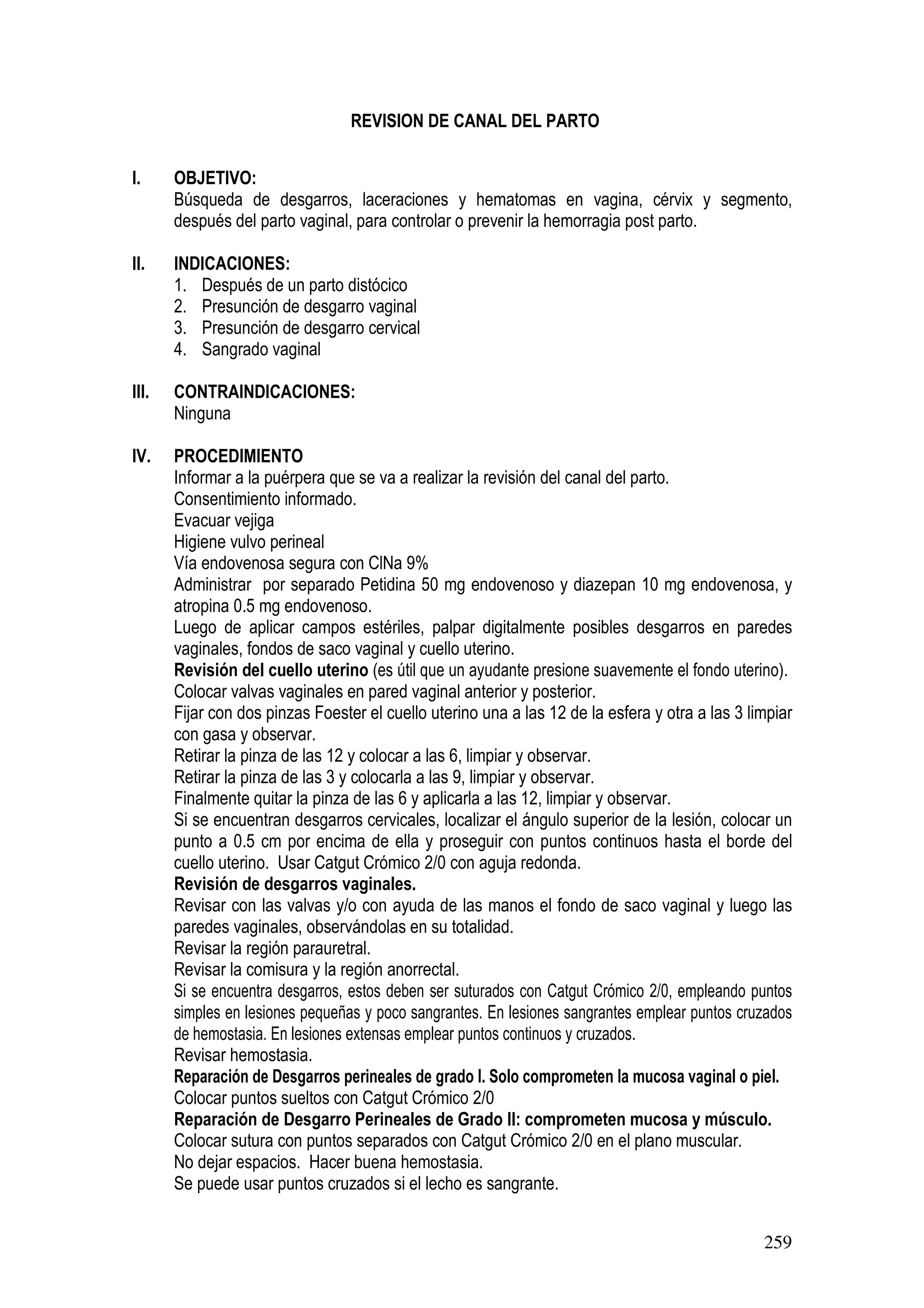 259
REVISION DE CANAL DEL PARTO
I. OBJETIVO:
Búsqueda de desgarros, laceraciones y hematomas en vagina, cérvix y segmento,
después del parto vaginal, para controlar o prevenir la hemorragia post parto.
II. INDICACIONES:
1. Después de un parto distócico
2. Presunción de desgarro vaginal
3. Presunción de desgarro cervical
4. Sangrado vaginal
III. CONTRAINDICACIONES:
Ninguna
IV. PROCEDIMIENTO
Informar a la puérpera que se va a realizar la revisión del canal del parto.
Consentimiento informado.
Evacuar vejiga
Higiene vulvo perineal
Vía endovenosa segura con ClNa 9%
Administrar por separado Petidina 50 mg endovenoso y diazepan 10 mg endovenosa, y
atropina 0.5 mg endovenoso.
Luego de aplicar campos estériles, palpar digitalmente posibles desgarros en paredes
vaginales, fondos de saco vaginal y cuello uterino.
Revisión del cuello uterino (es útil que un ayudante presione suavemente el fondo uterino).
Colocar valvas vaginales en pared vaginal anterior y posterior.
Fijar con dos pinzas Foester el cuello uterino una a las 12 de la esfera y otra a las 3 limpiar
con gasa y observar.
Retirar la pinza de las 12 y colocar a las 6, limpiar y observar.
Retirar la pinza de las 3 y colocarla a las 9, limpiar y observar.
Finalmente quitar la pinza de las 6 y aplicarla a las 12, limpiar y observar.
Si se encuentran desgarros cervicales, localizar el ángulo superior de la lesión, colocar un
punto a 0.5 cm por encima de ella y proseguir con puntos continuos hasta el borde del
cuello uterino. Usar Catgut Crómico 2/0 con aguja redonda.
Revisión de desgarros vaginales.
Revisar con las valvas y/o con ayuda de las manos el fondo de saco vaginal y luego las
paredes vaginales, observándolas en su totalidad.
Revisar la región parauretral.
Revisar la comisura y la región anorrectal.
Si se encuentra desgarros, estos deben ser suturados con Catgut Crómico 2/0, empleando puntos
simples en lesiones pequeñas y poco sangrantes. En lesiones sangrantes emplear puntos cruzados
de hemostasia. En lesiones extensas emplear puntos continuos y cruzados.
Revisar hemostasia.
Reparación de Desgarros perineales de grado I. Solo comprometen la mucosa vaginal o piel.
Colocar puntos sueltos con Catgut Crómico 2/0
Reparación de Desgarro Perineales de Grado II: comprometen mucosa y músculo.
Colocar sutura con puntos separados con Catgut Crómico 2/0 en el plano muscular.
No dejar espacios. Hacer buena hemostasia.
Se puede usar puntos cruzados si el lecho es sangrante.
 