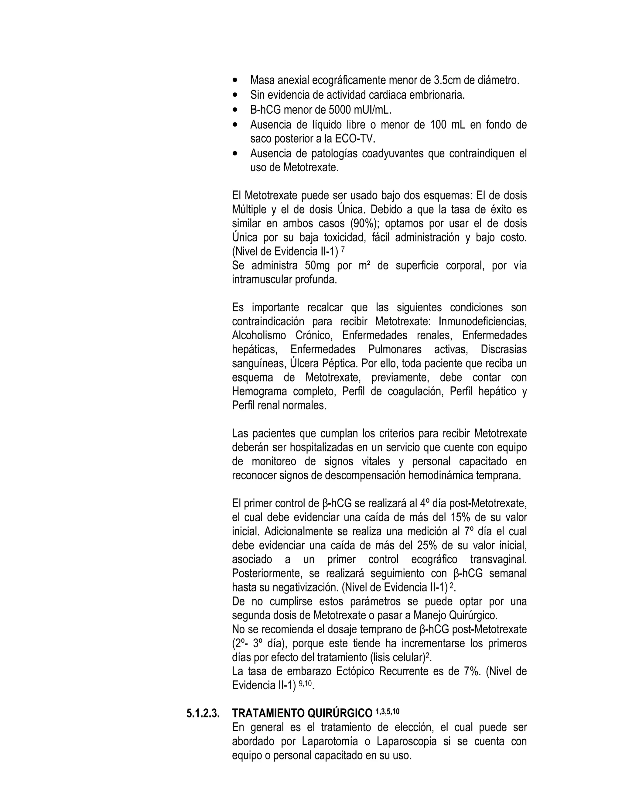 • Masa anexial ecográficamente menor de 3.5cm de diámetro.
• Sin evidencia de actividad cardiaca embrionaria.
• Β-hCG menor de 5000 mUI/mL.
• Ausencia de líquido libre o menor de 100 mL en fondo de
saco posterior a la ECO-TV.
• Ausencia de patologías coadyuvantes que contraindiquen el
uso de Metotrexate.
El Metotrexate puede ser usado bajo dos esquemas: El de dosis
Múltiple y el de dosis Única. Debido a que la tasa de éxito es
similar en ambos casos (90%); optamos por usar el de dosis
Única por su baja toxicidad, fácil administración y bajo costo.
(Nivel de Evidencia II-1) 7
Se administra 50mg por m² de superficie corporal, por vía
intramuscular profunda.
Es importante recalcar que las siguientes condiciones son
contraindicación para recibir Metotrexate: Inmunodeficiencias,
Alcoholismo Crónico, Enfermedades renales, Enfermedades
hepáticas, Enfermedades Pulmonares activas, Discrasias
sanguíneas, Úlcera Péptica. Por ello, toda paciente que reciba un
esquema de Metotrexate, previamente, debe contar con
Hemograma completo, Perfil de coagulación, Perfil hepático y
Perfil renal normales.
Las pacientes que cumplan los criterios para recibir Metotrexate
deberán ser hospitalizadas en un servicio que cuente con equipo
de monitoreo de signos vitales y personal capacitado en
reconocer signos de descompensación hemodinámica temprana.
El primer control de β-hCG se realizará al 4º día post-Metotrexate,
el cual debe evidenciar una caída de más del 15% de su valor
inicial. Adicionalmente se realiza una medición al 7º día el cual
debe evidenciar una caída de más del 25% de su valor inicial,
asociado a un primer control ecográfico transvaginal.
Posteriormente, se realizará seguimiento con β-hCG semanal
hasta su negativización. (Nivel de Evidencia II-1)2.
De no cumplirse estos parámetros se puede optar por una
segunda dosis de Metotrexate o pasar a Manejo Quirúrgico.
No se recomienda el dosaje temprano de β-hCG post-Metotrexate
(2º- 3º día), porque este tiende ha incrementarse los primeros
días por efecto del tratamiento (lisis celular)2.
La tasa de embarazo Ectópico Recurrente es de 7%. (Nivel de
Evidencia II-1) 9,10.
5.1.2.3. TRATAMIENTO QUIRÚRGICO 1,3,5,10
En general es el tratamiento de elección, el cual puede ser
abordado por Laparotomía o Laparoscopia si se cuenta con
equipo o personal capacitado en su uso.
 