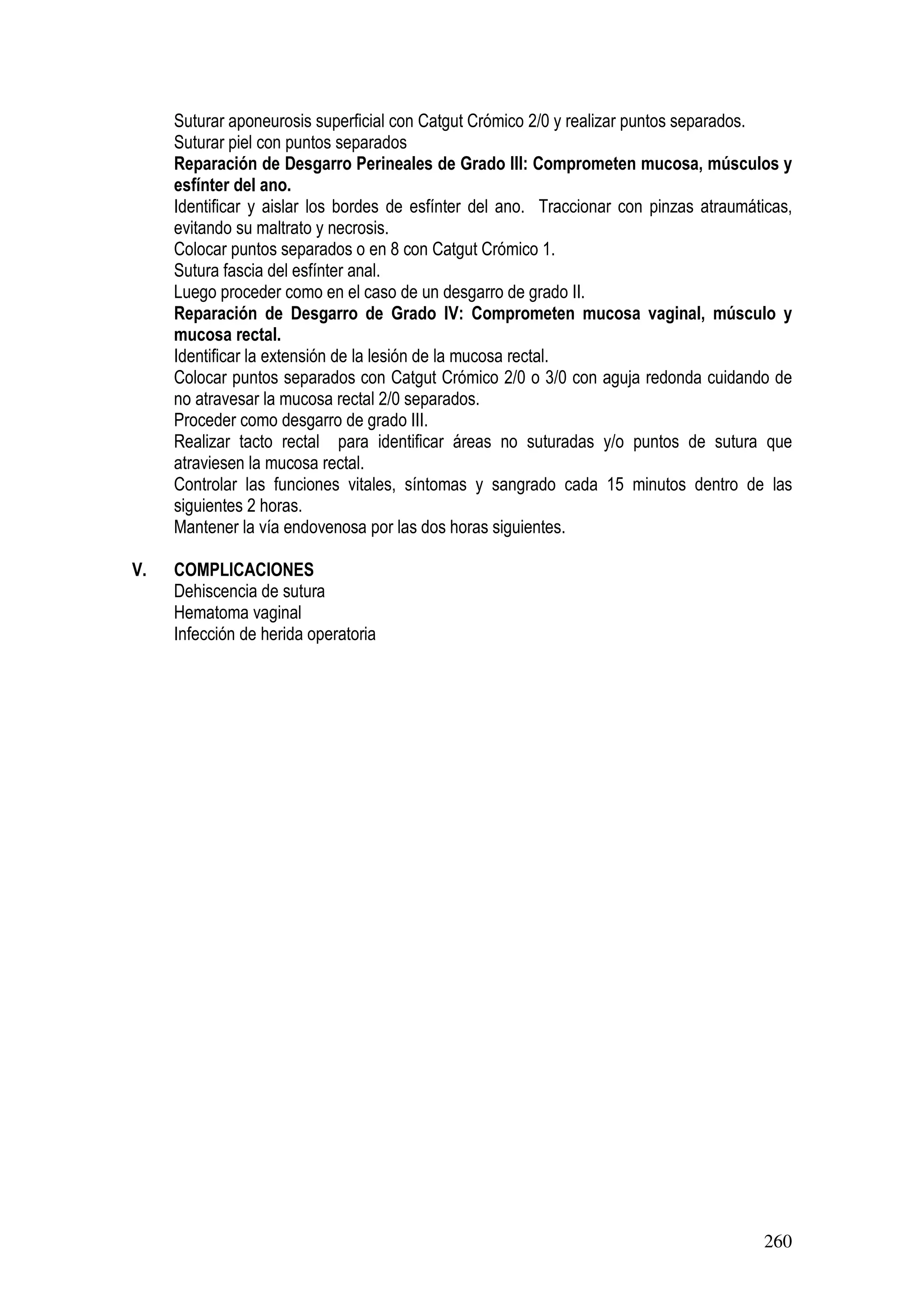 260
Suturar aponeurosis superficial con Catgut Crómico 2/0 y realizar puntos separados.
Suturar piel con puntos separados
Reparación de Desgarro Perineales de Grado III: Comprometen mucosa, músculos y
esfínter del ano.
Identificar y aislar los bordes de esfínter del ano. Traccionar con pinzas atraumáticas,
evitando su maltrato y necrosis.
Colocar puntos separados o en 8 con Catgut Crómico 1.
Sutura fascia del esfínter anal.
Luego proceder como en el caso de un desgarro de grado II.
Reparación de Desgarro de Grado IV: Comprometen mucosa vaginal, músculo y
mucosa rectal.
Identificar la extensión de la lesión de la mucosa rectal.
Colocar puntos separados con Catgut Crómico 2/0 o 3/0 con aguja redonda cuidando de
no atravesar la mucosa rectal 2/0 separados.
Proceder como desgarro de grado III.
Realizar tacto rectal para identificar áreas no suturadas y/o puntos de sutura que
atraviesen la mucosa rectal.
Controlar las funciones vitales, síntomas y sangrado cada 15 minutos dentro de las
siguientes 2 horas.
Mantener la vía endovenosa por las dos horas siguientes.
V. COMPLICACIONES
Dehiscencia de sutura
Hematoma vaginal
Infección de herida operatoria
 