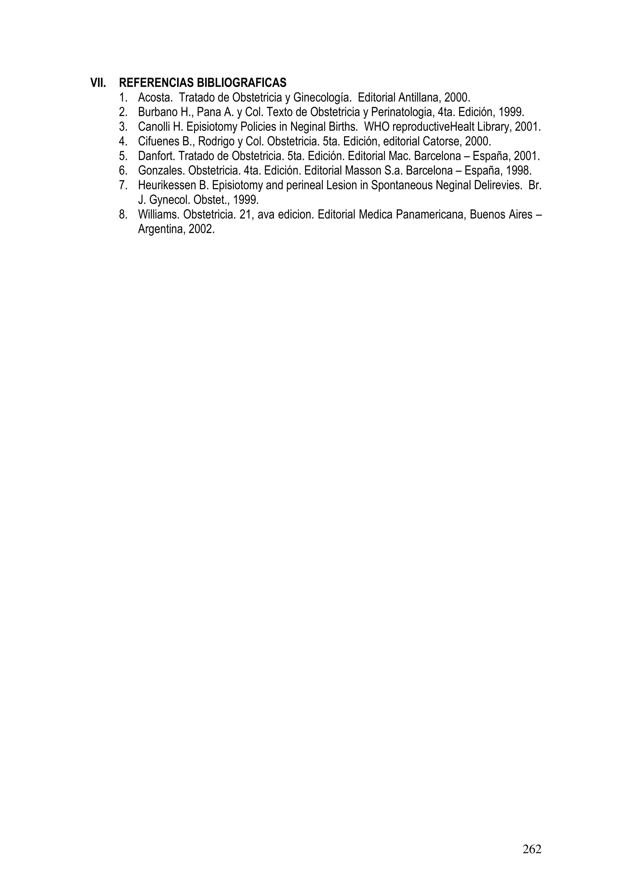 262
VII. REFERENCIAS BIBLIOGRAFICAS
1. Acosta. Tratado de Obstetricia y Ginecología. Editorial Antillana, 2000.
2. Burbano H., Pana A. y Col. Texto de Obstetricia y Perinatologia, 4ta. Edición, 1999.
3. Canolli H. Episiotomy Policies in Neginal Births. WHO reproductiveHealt Library, 2001.
4. Cifuenes B., Rodrigo y Col. Obstetricia. 5ta. Edición, editorial Catorse, 2000.
5. Danfort. Tratado de Obstetricia. 5ta. Edición. Editorial Mac. Barcelona – España, 2001.
6. Gonzales. Obstetricia. 4ta. Edición. Editorial Masson S.a. Barcelona – España, 1998.
7. Heurikessen B. Episiotomy and perineal Lesion in Spontaneous Neginal Delirevies. Br.
J. Gynecol. Obstet., 1999.
8. Williams. Obstetricia. 21, ava edicion. Editorial Medica Panamericana, Buenos Aires –
Argentina, 2002.
 