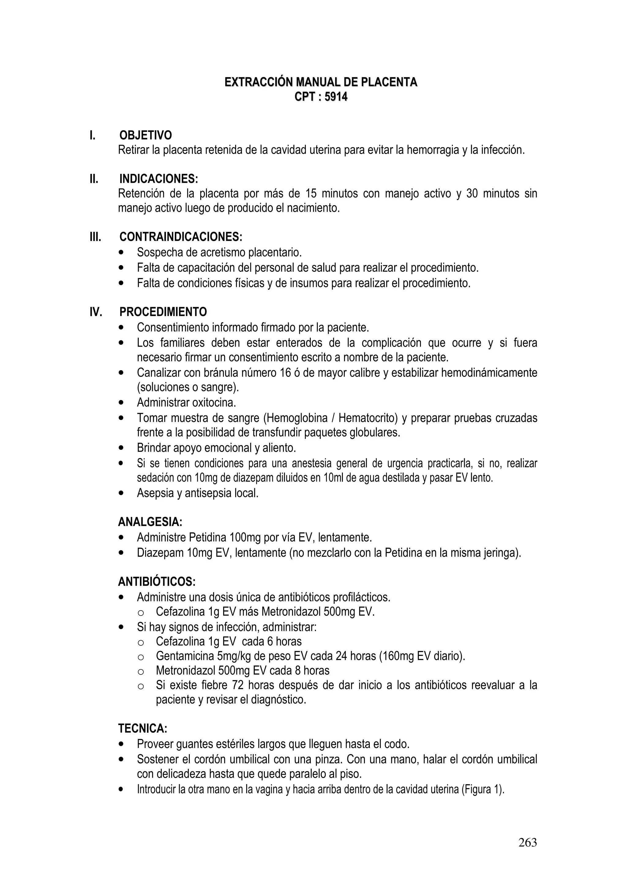 263
EEXXTTRRAACCCCIIÓÓNN MMAANNUUAALL DDEE PPLLAACCEENNTTAA
CCPPTT :: 55991144
I. OBJETIVO
Retirar la placenta retenida de la cavidad uterina para evitar la hemorragia y la infección.
II. INDICACIONES:
Retención de la placenta por más de 15 minutos con manejo activo y 30 minutos sin
manejo activo luego de producido el nacimiento.
III. CONTRAINDICACIONES:
• Sospecha de acretismo placentario.
• Falta de capacitación del personal de salud para realizar el procedimiento.
• Falta de condiciones físicas y de insumos para realizar el procedimiento.
IV. PROCEDIMIENTO
• Consentimiento informado firmado por la paciente.
• Los familiares deben estar enterados de la complicación que ocurre y si fuera
necesario firmar un consentimiento escrito a nombre de la paciente.
• Canalizar con bránula número 16 ó de mayor calibre y estabilizar hemodinámicamente
(soluciones o sangre).
• Administrar oxitocina.
• Tomar muestra de sangre (Hemoglobina / Hematocrito) y preparar pruebas cruzadas
frente a la posibilidad de transfundir paquetes globulares.
• Brindar apoyo emocional y aliento.
• Si se tienen condiciones para una anestesia general de urgencia practicarla, si no, realizar
sedación con 10mg de diazepam diluidos en 10ml de agua destilada y pasar EV lento.
• Asepsia y antisepsia local.
ANALGESIA:
• Administre Petidina 100mg por vía EV, lentamente.
• Diazepam 10mg EV, lentamente (no mezclarlo con la Petidina en la misma jeringa).
ANTIBIÓTICOS:
• Administre una dosis única de antibióticos profilácticos.
o Cefazolina 1g EV más Metronidazol 500mg EV.
• Si hay signos de infección, administrar:
o Cefazolina 1g EV cada 6 horas
o Gentamicina 5mg/kg de peso EV cada 24 horas (160mg EV diario).
o Metronidazol 500mg EV cada 8 horas
o Si existe fiebre 72 horas después de dar inicio a los antibióticos reevaluar a la
paciente y revisar el diagnóstico.
TECNICA:
• Proveer guantes estériles largos que lleguen hasta el codo.
• Sostener el cordón umbilical con una pinza. Con una mano, halar el cordón umbilical
con delicadeza hasta que quede paralelo al piso.
• Introducir la otra mano en la vagina y hacia arriba dentro de la cavidad uterina (Figura 1).
 