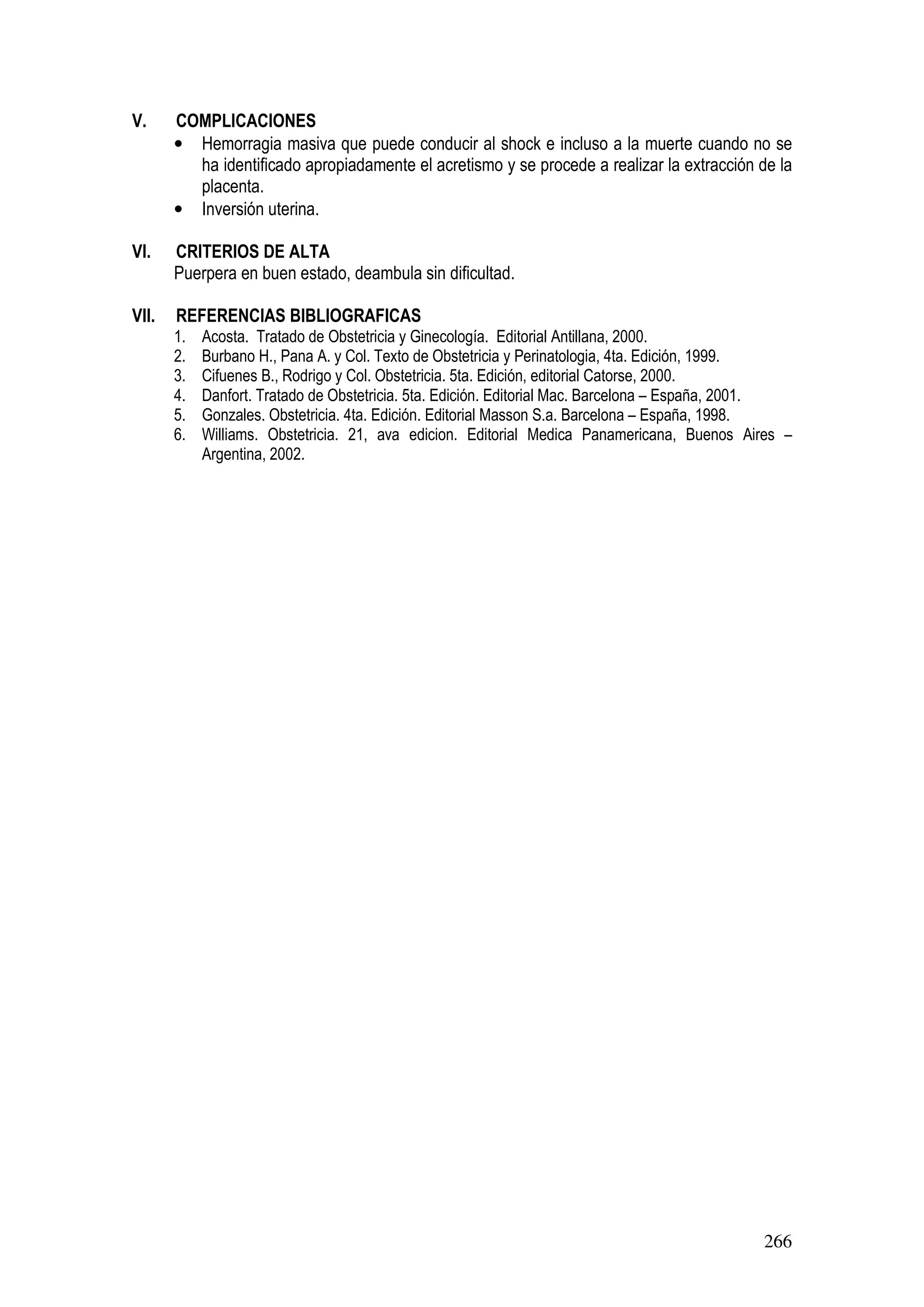 266
V. COMPLICACIONES
• Hemorragia masiva que puede conducir al shock e incluso a la muerte cuando no se
ha identificado apropiadamente el acretismo y se procede a realizar la extracción de la
placenta.
• Inversión uterina.
VI. CRITERIOS DE ALTA
Puerpera en buen estado, deambula sin dificultad.
VII. REFERENCIAS BIBLIOGRAFICAS
1. Acosta. Tratado de Obstetricia y Ginecología. Editorial Antillana, 2000.
2. Burbano H., Pana A. y Col. Texto de Obstetricia y Perinatologia, 4ta. Edición, 1999.
3. Cifuenes B., Rodrigo y Col. Obstetricia. 5ta. Edición, editorial Catorse, 2000.
4. Danfort. Tratado de Obstetricia. 5ta. Edición. Editorial Mac. Barcelona – España, 2001.
5. Gonzales. Obstetricia. 4ta. Edición. Editorial Masson S.a. Barcelona – España, 1998.
6. Williams. Obstetricia. 21, ava edicion. Editorial Medica Panamericana, Buenos Aires –
Argentina, 2002.
 