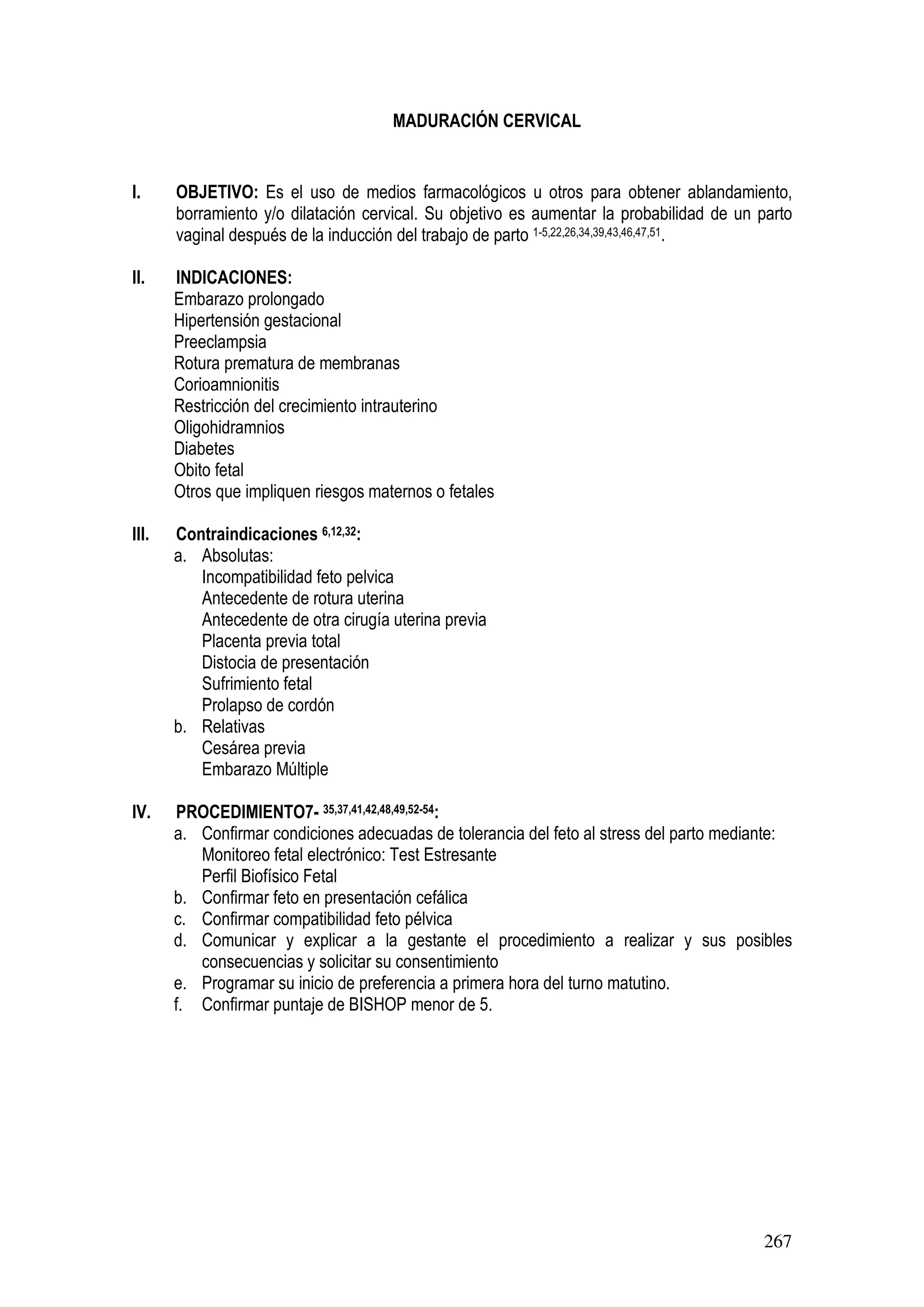 267
MADURACIÓN CERVICAL
I. OBJETIVO: Es el uso de medios farmacológicos u otros para obtener ablandamiento,
borramiento y/o dilatación cervical. Su objetivo es aumentar la probabilidad de un parto
vaginal después de la inducción del trabajo de parto 1-5,22,26,34,39,43,46,47,51.
II. INDICACIONES:
Embarazo prolongado
Hipertensión gestacional
Preeclampsia
Rotura prematura de membranas
Corioamnionitis
Restricción del crecimiento intrauterino
Oligohidramnios
Diabetes
Obito fetal
Otros que impliquen riesgos maternos o fetales
III. Contraindicaciones 6,12,32:
a. Absolutas:
Incompatibilidad feto pelvica
Antecedente de rotura uterina
Antecedente de otra cirugía uterina previa
Placenta previa total
Distocia de presentación
Sufrimiento fetal
Prolapso de cordón
b. Relativas
Cesárea previa
Embarazo Múltiple
IV. PROCEDIMIENTO7- 35,37,41,42,48,49,52-54:
a. Confirmar condiciones adecuadas de tolerancia del feto al stress del parto mediante:
Monitoreo fetal electrónico: Test Estresante
Perfil Biofísico Fetal
b. Confirmar feto en presentación cefálica
c. Confirmar compatibilidad feto pélvica
d. Comunicar y explicar a la gestante el procedimiento a realizar y sus posibles
consecuencias y solicitar su consentimiento
e. Programar su inicio de preferencia a primera hora del turno matutino.
f. Confirmar puntaje de BISHOP menor de 5.
 
