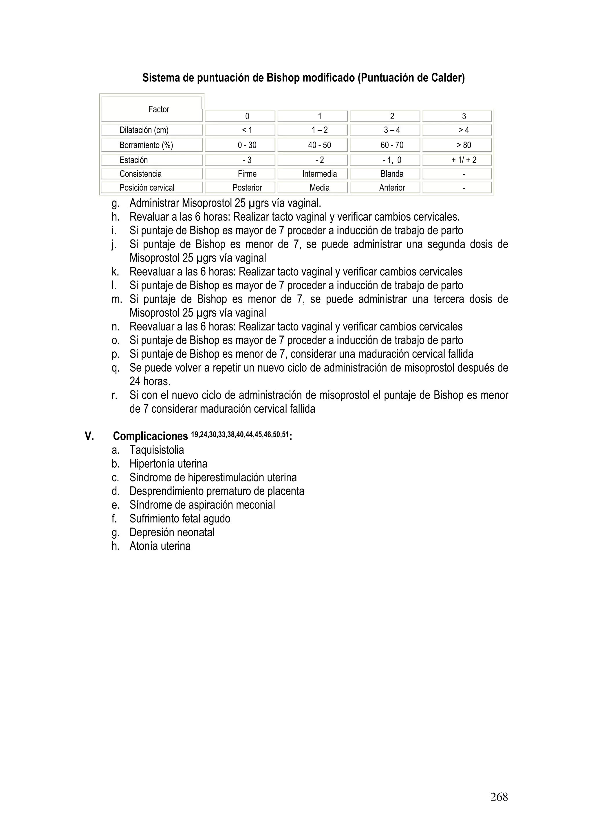 268
Sistema de puntuación de Bishop modificado (Puntuación de Calder)
Factor
0 1 2 3
Dilatación (cm) < 1 1 – 2 3 – 4 > 4
Borramiento (%) 0 - 30 40 - 50 60 - 70 > 80
Estación - 3 - 2 - 1, 0 + 1/ + 2
Consistencia Firme Intermedia Blanda -
Posición cervical Posterior Media Anterior -
g. Administrar Misoprostol 25 grs vía vaginal.
h. Revaluar a las 6 horas: Realizar tacto vaginal y verificar cambios cervicales.
i. Si puntaje de Bishop es mayor de 7 proceder a inducción de trabajo de parto
j. Si puntaje de Bishop es menor de 7, se puede administrar una segunda dosis de
Misoprostol 25 grs vía vaginal
k. Reevaluar a las 6 horas: Realizar tacto vaginal y verificar cambios cervicales
l. Si puntaje de Bishop es mayor de 7 proceder a inducción de trabajo de parto
m. Si puntaje de Bishop es menor de 7, se puede administrar una tercera dosis de
Misoprostol 25 grs vía vaginal
n. Reevaluar a las 6 horas: Realizar tacto vaginal y verificar cambios cervicales
o. Si puntaje de Bishop es mayor de 7 proceder a inducción de trabajo de parto
p. Si puntaje de Bishop es menor de 7, considerar una maduración cervical fallida
q. Se puede volver a repetir un nuevo ciclo de administración de misoprostol después de
24 horas.
r. Si con el nuevo ciclo de administración de misoprostol el puntaje de Bishop es menor
de 7 considerar maduración cervical fallida
V. Complicaciones 19,24,30,33,38,40,44,45,46,50,51:
a. Taquisistolia
b. Hipertonía uterina
c. Sindrome de hiperestimulación uterina
d. Desprendimiento prematuro de placenta
e. Síndrome de aspiración meconial
f. Sufrimiento fetal agudo
g. Depresión neonatal
h. Atonía uterina
 
