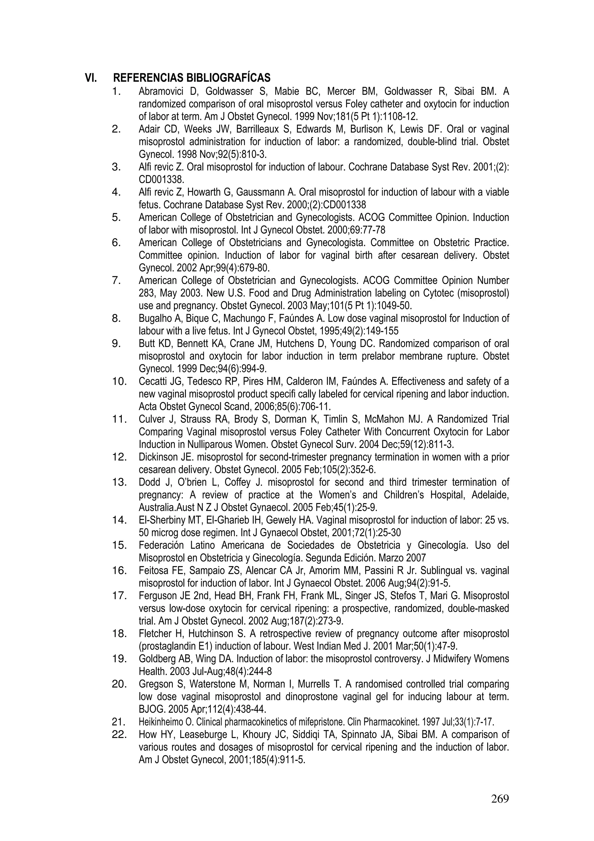 269
VI. REFERENCIAS BIBLIOGRAFÍCAS
1. Abramovici D, Goldwasser S, Mabie BC, Mercer BM, Goldwasser R, Sibai BM. A
randomized comparison of oral misoprostol versus Foley catheter and oxytocin for induction
of labor at term. Am J Obstet Gynecol. 1999 Nov;181(5 Pt 1):1108-12.
2. Adair CD, Weeks JW, Barrilleaux S, Edwards M, Burlison K, Lewis DF. Oral or vaginal
misoprostol administration for induction of labor: a randomized, double-blind trial. Obstet
Gynecol. 1998 Nov;92(5):810-3.
3. Alfi revic Z. Oral misoprostol for induction of labour. Cochrane Database Syst Rev. 2001;(2):
CD001338.
4. Alfi revic Z, Howarth G, Gaussmann A. Oral misoprostol for induction of labour with a viable
fetus. Cochrane Database Syst Rev. 2000;(2):CD001338
5. American College of Obstetrician and Gynecologists. ACOG Committee Opinion. Induction
of labor with misoprostol. Int J Gynecol Obstet. 2000;69:77-78
6. American College of Obstetricians and Gynecologista. Committee on Obstetric Practice.
Committee opinion. Induction of labor for vaginal birth after cesarean delivery. Obstet
Gynecol. 2002 Apr;99(4):679-80.
7. American College of Obstetrician and Gynecologists. ACOG Committee Opinion Number
283, May 2003. New U.S. Food and Drug Administration labeling on Cytotec (misoprostol)
use and pregnancy. Obstet Gynecol. 2003 May;101(5 Pt 1):1049-50.
8. Bugalho A, Bique C, Machungo F, Faúndes A. Low dose vaginal misoprostol for Induction of
labour with a live fetus. Int J Gynecol Obstet, 1995;49(2):149-155
9. Butt KD, Bennett KA, Crane JM, Hutchens D, Young DC. Randomized comparison of oral
misoprostol and oxytocin for labor induction in term prelabor membrane rupture. Obstet
Gynecol. 1999 Dec;94(6):994-9.
10. Cecatti JG, Tedesco RP, Pires HM, Calderon IM, Faúndes A. Effectiveness and safety of a
new vaginal misoprostol product specifi cally labeled for cervical ripening and labor induction.
Acta Obstet Gynecol Scand, 2006;85(6):706-11.
11. Culver J, Strauss RA, Brody S, Dorman K, Timlin S, McMahon MJ. A Randomized Trial
Comparing Vaginal misoprostol versus Foley Catheter With Concurrent Oxytocin for Labor
Induction in Nulliparous Women. Obstet Gynecol Surv. 2004 Dec;59(12):811-3.
12. Dickinson JE. misoprostol for second-trimester pregnancy termination in women with a prior
cesarean delivery. Obstet Gynecol. 2005 Feb;105(2):352-6.
13. Dodd J, O’brien L, Coffey J. misoprostol for second and third trimester termination of
pregnancy: A review of practice at the Women’s and Children’s Hospital, Adelaide,
Australia.Aust N Z J Obstet Gynaecol. 2005 Feb;45(1):25-9.
14. El-Sherbiny MT, El-Gharieb IH, Gewely HA. Vaginal misoprostol for induction of labor: 25 vs.
50 microg dose regimen. Int J Gynaecol Obstet, 2001;72(1):25-30
15. Federación Latino Americana de Sociedades de Obstetricia y Ginecología. Uso del
Misoprostol en Obstetricia y Ginecología. Segunda Edición. Marzo 2007
16. Feitosa FE, Sampaio ZS, Alencar CA Jr, Amorim MM, Passini R Jr. Sublingual vs. vaginal
misoprostol for induction of labor. Int J Gynaecol Obstet. 2006 Aug;94(2):91-5.
17. Ferguson JE 2nd, Head BH, Frank FH, Frank ML, Singer JS, Stefos T, Mari G. Misoprostol
versus low-dose oxytocin for cervical ripening: a prospective, randomized, double-masked
trial. Am J Obstet Gynecol. 2002 Aug;187(2):273-9.
18. Fletcher H, Hutchinson S. A retrospective review of pregnancy outcome after misoprostol
(prostaglandin E1) induction of labour. West Indian Med J. 2001 Mar;50(1):47-9.
19. Goldberg AB, Wing DA. Induction of labor: the misoprostol controversy. J Midwifery Womens
Health. 2003 Jul-Aug;48(4):244-8
20. Gregson S, Waterstone M, Norman I, Murrells T. A randomised controlled trial comparing
low dose vaginal misoprostol and dinoprostone vaginal gel for inducing labour at term.
BJOG. 2005 Apr;112(4):438-44.
21. Heikinheimo O. Clinical pharmacokinetics of mifepristone. Clin Pharmacokinet. 1997 Jul;33(1):7-17.
22. How HY, Leaseburge L, Khoury JC, Siddiqi TA, Spinnato JA, Sibai BM. A comparison of
various routes and dosages of misoprostol for cervical ripening and the induction of labor.
Am J Obstet Gynecol, 2001;185(4):911-5.
 