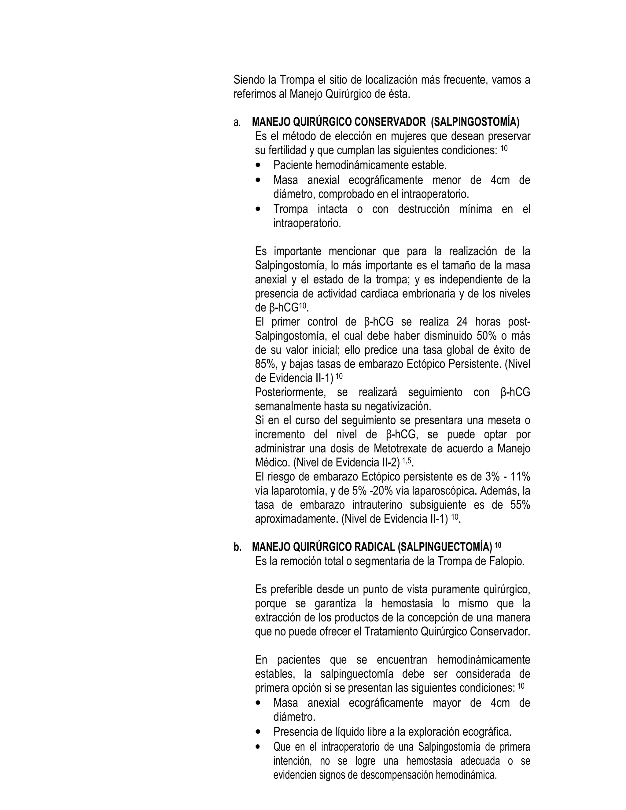 Siendo la Trompa el sitio de localización más frecuente, vamos a
referirnos al Manejo Quirúrgico de ésta.
a. MANEJO QUIRÚRGICO CONSERVADOR (SALPINGOSTOMÍA)
Es el método de elección en mujeres que desean preservar
su fertilidad y que cumplan las siguientes condiciones: 10
• Paciente hemodinámicamente estable.
• Masa anexial ecográficamente menor de 4cm de
diámetro, comprobado en el intraoperatorio.
• Trompa intacta o con destrucción mínima en el
intraoperatorio.
Es importante mencionar que para la realización de la
Salpingostomía, lo más importante es el tamaño de la masa
anexial y el estado de la trompa; y es independiente de la
presencia de actividad cardiaca embrionaria y de los niveles
de β-hCG10.
El primer control de β-hCG se realiza 24 horas post-
Salpingostomía, el cual debe haber disminuido 50% o más
de su valor inicial; ello predice una tasa global de éxito de
85%, y bajas tasas de embarazo Ectópico Persistente. (Nivel
de Evidencia II-1)10
Posteriormente, se realizará seguimiento con β-hCG
semanalmente hasta su negativización.
Si en el curso del seguimiento se presentara una meseta o
incremento del nivel de β-hCG, se puede optar por
administrar una dosis de Metotrexate de acuerdo a Manejo
Médico. (Nivel de Evidencia II-2)1,5.
El riesgo de embarazo Ectópico persistente es de 3% - 11%
vía laparotomía, y de 5% -20% vía laparoscópica. Además, la
tasa de embarazo intrauterino subsiguiente es de 55%
aproximadamente. (Nivel de Evidencia II-1) 10.
b. MANEJO QUIRÚRGICO RADICAL (SALPINGUECTOMÍA) 10
Es la remoción total o segmentaria de la Trompa de Falopio.
Es preferible desde un punto de vista puramente quirúrgico,
porque se garantiza la hemostasia lo mismo que la
extracción de los productos de la concepción de una manera
que no puede ofrecer el Tratamiento Quirúrgico Conservador.
En pacientes que se encuentran hemodinámicamente
estables, la salpinguectomía debe ser considerada de
primera opción si se presentan las siguientes condiciones: 10
• Masa anexial ecográficamente mayor de 4cm de
diámetro.
• Presencia de líquido libre a la exploración ecográfica.
• Que en el intraoperatorio de una Salpingostomía de primera
intención, no se logre una hemostasia adecuada o se
evidencien signos de descompensación hemodinámica.
 