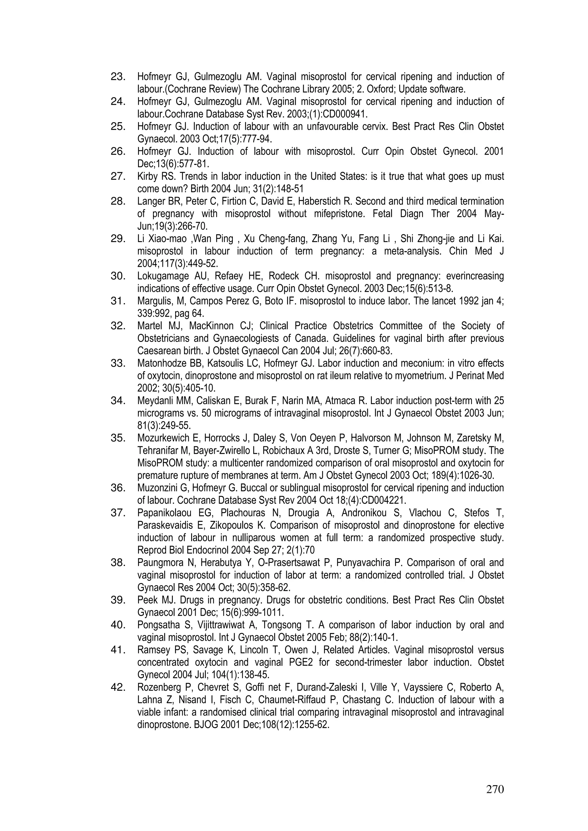 270
23. Hofmeyr GJ, Gulmezoglu AM. Vaginal misoprostol for cervical ripening and induction of
labour.(Cochrane Review) The Cochrane Library 2005; 2. Oxford; Update software.
24. Hofmeyr GJ, Gulmezoglu AM. Vaginal misoprostol for cervical ripening and induction of
labour.Cochrane Database Syst Rev. 2003;(1):CD000941.
25. Hofmeyr GJ. Induction of labour with an unfavourable cervix. Best Pract Res Clin Obstet
Gynaecol. 2003 Oct;17(5):777-94.
26. Hofmeyr GJ. Induction of labour with misoprostol. Curr Opin Obstet Gynecol. 2001
Dec;13(6):577-81.
27. Kirby RS. Trends in labor induction in the United States: is it true that what goes up must
come down? Birth 2004 Jun; 31(2):148-51
28. Langer BR, Peter C, Firtion C, David E, Haberstich R. Second and third medical termination
of pregnancy with misoprostol without mifepristone. Fetal Diagn Ther 2004 May-
Jun;19(3):266-70.
29. Li Xiao-mao ,Wan Ping , Xu Cheng-fang, Zhang Yu, Fang Li , Shi Zhong-jie and Li Kai.
misoprostol in labour induction of term pregnancy: a meta-analysis. Chin Med J
2004;117(3):449-52.
30. Lokugamage AU, Refaey HE, Rodeck CH. misoprostol and pregnancy: everincreasing
indications of effective usage. Curr Opin Obstet Gynecol. 2003 Dec;15(6):513-8.
31. Margulis, M, Campos Perez G, Boto IF. misoprostol to induce labor. The lancet 1992 jan 4;
339:992, pag 64.
32. Martel MJ, MacKinnon CJ; Clinical Practice Obstetrics Committee of the Society of
Obstetricians and Gynaecologiests of Canada. Guidelines for vaginal birth after previous
Caesarean birth. J Obstet Gynaecol Can 2004 Jul; 26(7):660-83.
33. Matonhodze BB, Katsoulis LC, Hofmeyr GJ. Labor induction and meconium: in vitro effects
of oxytocin, dinoprostone and misoprostol on rat ileum relative to myometrium. J Perinat Med
2002; 30(5):405-10.
34. Meydanli MM, Caliskan E, Burak F, Narin MA, Atmaca R. Labor induction post-term with 25
micrograms vs. 50 micrograms of intravaginal misoprostol. Int J Gynaecol Obstet 2003 Jun;
81(3):249-55.
35. Mozurkewich E, Horrocks J, Daley S, Von Oeyen P, Halvorson M, Johnson M, Zaretsky M,
Tehranifar M, Bayer-Zwirello L, Robichaux A 3rd, Droste S, Turner G; MisoPROM study. The
MisoPROM study: a multicenter randomized comparison of oral misoprostol and oxytocin for
premature rupture of membranes at term. Am J Obstet Gynecol 2003 Oct; 189(4):1026-30.
36. Muzonzini G, Hofmeyr G. Buccal or sublingual misoprostol for cervical ripening and induction
of labour. Cochrane Database Syst Rev 2004 Oct 18;(4):CD004221.
37. Papanikolaou EG, Plachouras N, Drougia A, Andronikou S, Vlachou C, Stefos T,
Paraskevaidis E, Zikopoulos K. Comparison of misoprostol and dinoprostone for elective
induction of labour in nulliparous women at full term: a randomized prospective study.
Reprod Biol Endocrinol 2004 Sep 27; 2(1):70
38. Paungmora N, Herabutya Y, O-Prasertsawat P, Punyavachira P. Comparison of oral and
vaginal misoprostol for induction of labor at term: a randomized controlled trial. J Obstet
Gynaecol Res 2004 Oct; 30(5):358-62.
39. Peek MJ. Drugs in pregnancy. Drugs for obstetric conditions. Best Pract Res Clin Obstet
Gynaecol 2001 Dec; 15(6):999-1011.
40. Pongsatha S, Vijittrawiwat A, Tongsong T. A comparison of labor induction by oral and
vaginal misoprostol. Int J Gynaecol Obstet 2005 Feb; 88(2):140-1.
41. Ramsey PS, Savage K, Lincoln T, Owen J, Related Articles. Vaginal misoprostol versus
concentrated oxytocin and vaginal PGE2 for second-trimester labor induction. Obstet
Gynecol 2004 Jul; 104(1):138-45.
42. Rozenberg P, Chevret S, Goffi net F, Durand-Zaleski I, Ville Y, Vayssiere C, Roberto A,
Lahna Z, Nisand I, Fisch C, Chaumet-Riffaud P, Chastang C. Induction of labour with a
viable infant: a randomised clinical trial comparing intravaginal misoprostol and intravaginal
dinoprostone. BJOG 2001 Dec;108(12):1255-62.
 