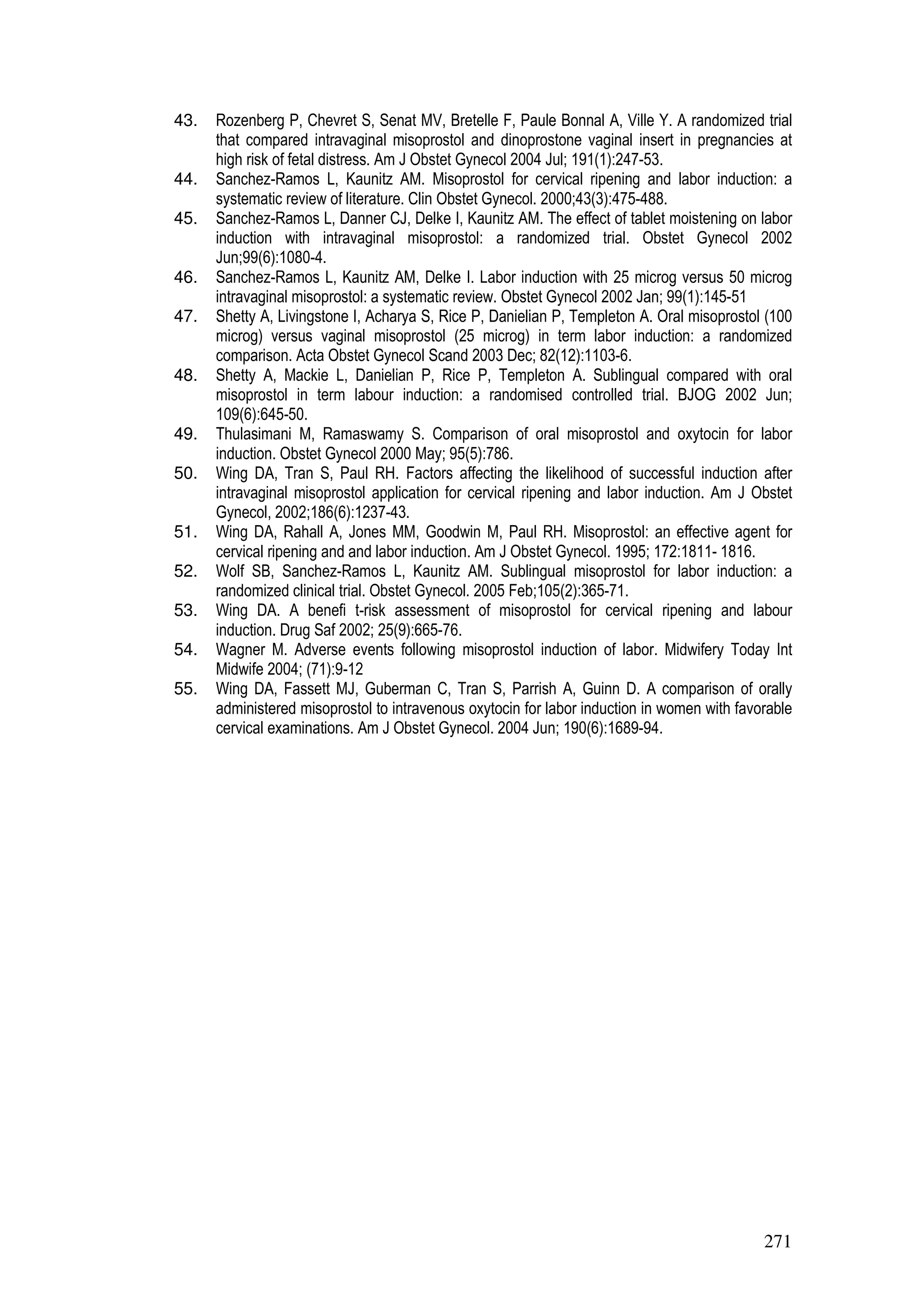 271
43. Rozenberg P, Chevret S, Senat MV, Bretelle F, Paule Bonnal A, Ville Y. A randomized trial
that compared intravaginal misoprostol and dinoprostone vaginal insert in pregnancies at
high risk of fetal distress. Am J Obstet Gynecol 2004 Jul; 191(1):247-53.
44. Sanchez-Ramos L, Kaunitz AM. Misoprostol for cervical ripening and labor induction: a
systematic review of literature. Clin Obstet Gynecol. 2000;43(3):475-488.
45. Sanchez-Ramos L, Danner CJ, Delke I, Kaunitz AM. The effect of tablet moistening on labor
induction with intravaginal misoprostol: a randomized trial. Obstet Gynecol 2002
Jun;99(6):1080-4.
46. Sanchez-Ramos L, Kaunitz AM, Delke I. Labor induction with 25 microg versus 50 microg
intravaginal misoprostol: a systematic review. Obstet Gynecol 2002 Jan; 99(1):145-51
47. Shetty A, Livingstone I, Acharya S, Rice P, Danielian P, Templeton A. Oral misoprostol (100
microg) versus vaginal misoprostol (25 microg) in term labor induction: a randomized
comparison. Acta Obstet Gynecol Scand 2003 Dec; 82(12):1103-6.
48. Shetty A, Mackie L, Danielian P, Rice P, Templeton A. Sublingual compared with oral
misoprostol in term labour induction: a randomised controlled trial. BJOG 2002 Jun;
109(6):645-50.
49. Thulasimani M, Ramaswamy S. Comparison of oral misoprostol and oxytocin for labor
induction. Obstet Gynecol 2000 May; 95(5):786.
50. Wing DA, Tran S, Paul RH. Factors affecting the likelihood of successful induction after
intravaginal misoprostol application for cervical ripening and labor induction. Am J Obstet
Gynecol, 2002;186(6):1237-43.
51. Wing DA, Rahall A, Jones MM, Goodwin M, Paul RH. Misoprostol: an effective agent for
cervical ripening and and labor induction. Am J Obstet Gynecol. 1995; 172:1811- 1816.
52. Wolf SB, Sanchez-Ramos L, Kaunitz AM. Sublingual misoprostol for labor induction: a
randomized clinical trial. Obstet Gynecol. 2005 Feb;105(2):365-71.
53. Wing DA. A benefi t-risk assessment of misoprostol for cervical ripening and labour
induction. Drug Saf 2002; 25(9):665-76.
54. Wagner M. Adverse events following misoprostol induction of labor. Midwifery Today Int
Midwife 2004; (71):9-12
55. Wing DA, Fassett MJ, Guberman C, Tran S, Parrish A, Guinn D. A comparison of orally
administered misoprostol to intravenous oxytocin for labor induction in women with favorable
cervical examinations. Am J Obstet Gynecol. 2004 Jun; 190(6):1689-94.
 