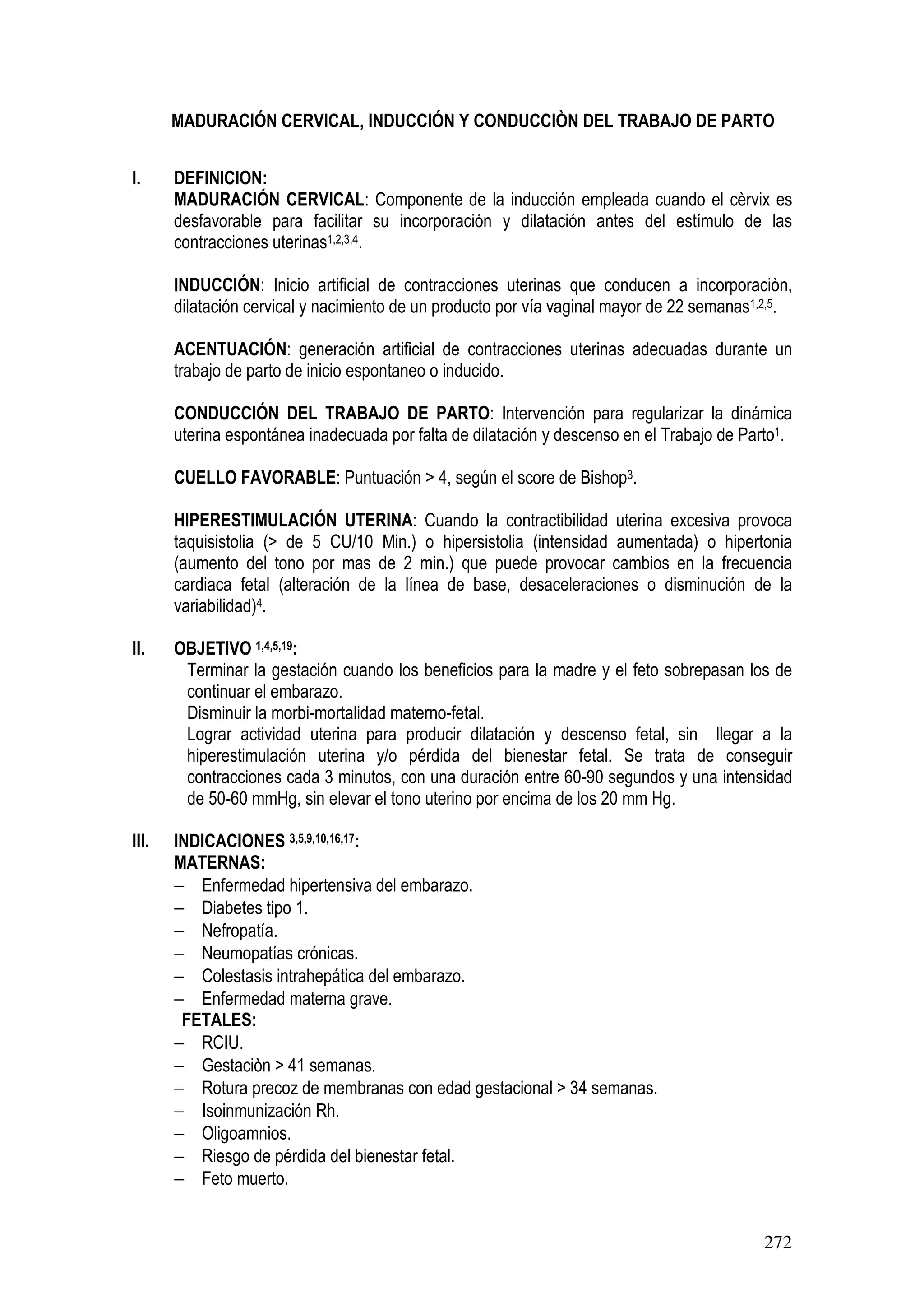 272
MADURACIÓN CERVICAL, INDUCCIÓN Y CONDUCCIÒN DEL TRABAJO DE PARTO
I. DEFINICION:
MADURACIÓN CERVICAL: Componente de la inducción empleada cuando el cèrvix es
desfavorable para facilitar su incorporación y dilatación antes del estímulo de las
contracciones uterinas1,2,3,4.
INDUCCIÓN: Inicio artificial de contracciones uterinas que conducen a incorporaciòn,
dilatación cervical y nacimiento de un producto por vía vaginal mayor de 22 semanas1,2,5.
ACENTUACIÓN: generación artificial de contracciones uterinas adecuadas durante un
trabajo de parto de inicio espontaneo o inducido.
CONDUCCIÓN DEL TRABAJO DE PARTO: Intervención para regularizar la dinámica
uterina espontánea inadecuada por falta de dilatación y descenso en el Trabajo de Parto1.
CUELLO FAVORABLE: Puntuación > 4, según el score de Bishop3.
HIPERESTIMULACIÓN UTERINA: Cuando la contractibilidad uterina excesiva provoca
taquisistolia (> de 5 CU/10 Min.) o hipersistolia (intensidad aumentada) o hipertonia
(aumento del tono por mas de 2 min.) que puede provocar cambios en la frecuencia
cardiaca fetal (alteración de la línea de base, desaceleraciones o disminución de la
variabilidad)4.
II. OBJETIVO 1,4,5,19:
Terminar la gestación cuando los beneficios para la madre y el feto sobrepasan los de
continuar el embarazo.
Disminuir la morbi-mortalidad materno-fetal.
Lograr actividad uterina para producir dilatación y descenso fetal, sin llegar a la
hiperestimulación uterina y/o pérdida del bienestar fetal. Se trata de conseguir
contracciones cada 3 minutos, con una duración entre 60-90 segundos y una intensidad
de 50-60 mmHg, sin elevar el tono uterino por encima de los 20 mm Hg.
III. INDICACIONES 3,5,9,10,16,17:
MATERNAS:
− Enfermedad hipertensiva del embarazo.
− Diabetes tipo 1.
− Nefropatía.
− Neumopatías crónicas.
− Colestasis intrahepática del embarazo.
− Enfermedad materna grave.
FETALES:
− RCIU.
− Gestaciòn > 41 semanas.
− Rotura precoz de membranas con edad gestacional > 34 semanas.
− Isoinmunización Rh.
− Oligoamnios.
− Riesgo de pérdida del bienestar fetal.
− Feto muerto.
 