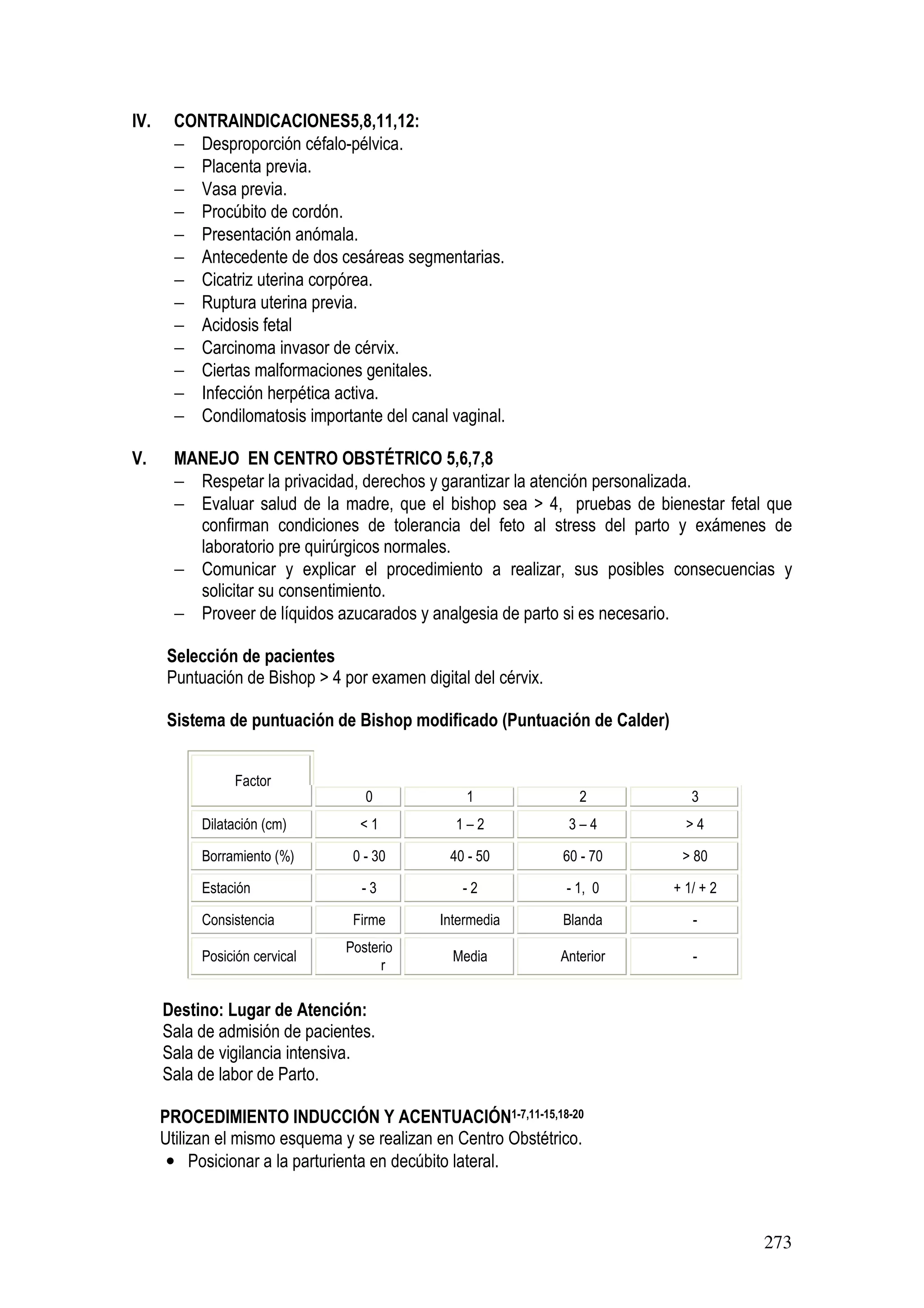 273
IV. CONTRAINDICACIONES5,8,11,12:
− Desproporción céfalo-pélvica.
− Placenta previa.
− Vasa previa.
− Procúbito de cordón.
− Presentación anómala.
− Antecedente de dos cesáreas segmentarias.
− Cicatriz uterina corpórea.
− Ruptura uterina previa.
− Acidosis fetal
− Carcinoma invasor de cérvix.
− Ciertas malformaciones genitales.
− Infección herpética activa.
− Condilomatosis importante del canal vaginal.
V. MANEJO EN CENTRO OBSTÉTRICO 5,6,7,8
− Respetar la privacidad, derechos y garantizar la atención personalizada.
− Evaluar salud de la madre, que el bishop sea > 4, pruebas de bienestar fetal que
confirman condiciones de tolerancia del feto al stress del parto y exámenes de
laboratorio pre quirúrgicos normales.
− Comunicar y explicar el procedimiento a realizar, sus posibles consecuencias y
solicitar su consentimiento.
− Proveer de líquidos azucarados y analgesia de parto si es necesario.
Selección de pacientes
Puntuación de Bishop > 4 por examen digital del cérvix.
Sistema de puntuación de Bishop modificado (Puntuación de Calder)
Factor
0 1 2 3
Dilatación (cm) < 1 1 – 2 3 – 4 > 4
Borramiento (%) 0 - 30 40 - 50 60 - 70 > 80
Estación - 3 - 2 - 1, 0 + 1/ + 2
Consistencia Firme Intermedia Blanda -
Posición cervical
Posterio
r
Media Anterior -
Destino: Lugar de Atención:
Sala de admisión de pacientes.
Sala de vigilancia intensiva.
Sala de labor de Parto.
PROCEDIMIENTO INDUCCIÓN Y ACENTUACIÓN1-7,11-15,18-20
Utilizan el mismo esquema y se realizan en Centro Obstétrico.
• Posicionar a la parturienta en decúbito lateral.
 