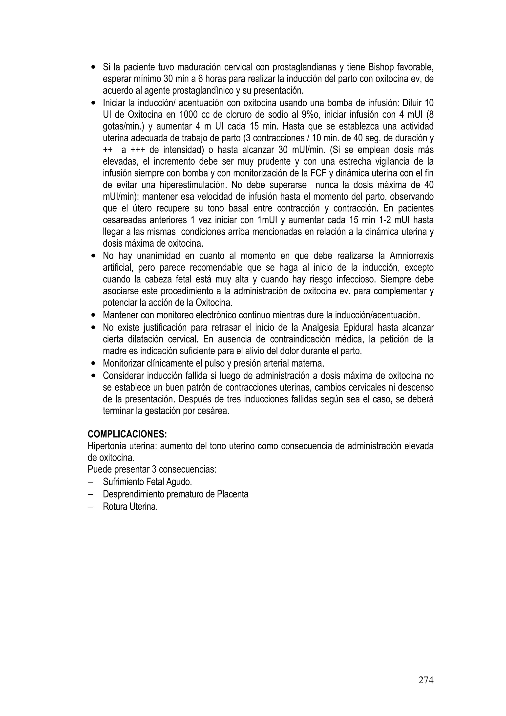 274
• Si la paciente tuvo maduración cervical con prostaglandianas y tiene Bishop favorable,
esperar mínimo 30 min a 6 horas para realizar la inducción del parto con oxitocina ev, de
acuerdo al agente prostaglandìnico y su presentación.
• Iniciar la inducción/ acentuación con oxitocina usando una bomba de infusión: Diluir 10
UI de Oxitocina en 1000 cc de cloruro de sodio al 9%o, iniciar infusión con 4 mUI (8
gotas/min.) y aumentar 4 m UI cada 15 min. Hasta que se establezca una actividad
uterina adecuada de trabajo de parto (3 contracciones / 10 min. de 40 seg. de duración y
++ a +++ de intensidad) o hasta alcanzar 30 mUI/min. (Si se emplean dosis más
elevadas, el incremento debe ser muy prudente y con una estrecha vigilancia de la
infusión siempre con bomba y con monitorización de la FCF y dinámica uterina con el fin
de evitar una hiperestimulación. No debe superarse nunca la dosis máxima de 40
mUI/min); mantener esa velocidad de infusión hasta el momento del parto, observando
que el útero recupere su tono basal entre contracción y contracción. En pacientes
cesareadas anteriores 1 vez iniciar con 1mUI y aumentar cada 15 min 1-2 mUI hasta
llegar a las mismas condiciones arriba mencionadas en relación a la dinámica uterina y
dosis máxima de oxitocina.
• No hay unanimidad en cuanto al momento en que debe realizarse la Amniorrexis
artificial, pero parece recomendable que se haga al inicio de la inducción, excepto
cuando la cabeza fetal está muy alta y cuando hay riesgo infeccioso. Siempre debe
asociarse este procedimiento a la administración de oxitocina ev. para complementar y
potenciar la acción de la Oxitocina.
• Mantener con monitoreo electrónico continuo mientras dure la inducción/acentuación.
• No existe justificación para retrasar el inicio de la Analgesia Epidural hasta alcanzar
cierta dilatación cervical. En ausencia de contraindicación médica, la petición de la
madre es indicación suficiente para el alivio del dolor durante el parto.
• Monitorizar clínicamente el pulso y presión arterial materna.
• Considerar inducción fallida si luego de administración a dosis máxima de oxitocina no
se establece un buen patrón de contracciones uterinas, cambios cervicales ni descenso
de la presentación. Después de tres inducciones fallidas según sea el caso, se deberá
terminar la gestación por cesárea.
COMPLICACIONES:
Hipertonía uterina: aumento del tono uterino como consecuencia de administración elevada
de oxitocina.
Puede presentar 3 consecuencias:
− Sufrimiento Fetal Agudo.
− Desprendimiento prematuro de Placenta
− Rotura Uterina.
 