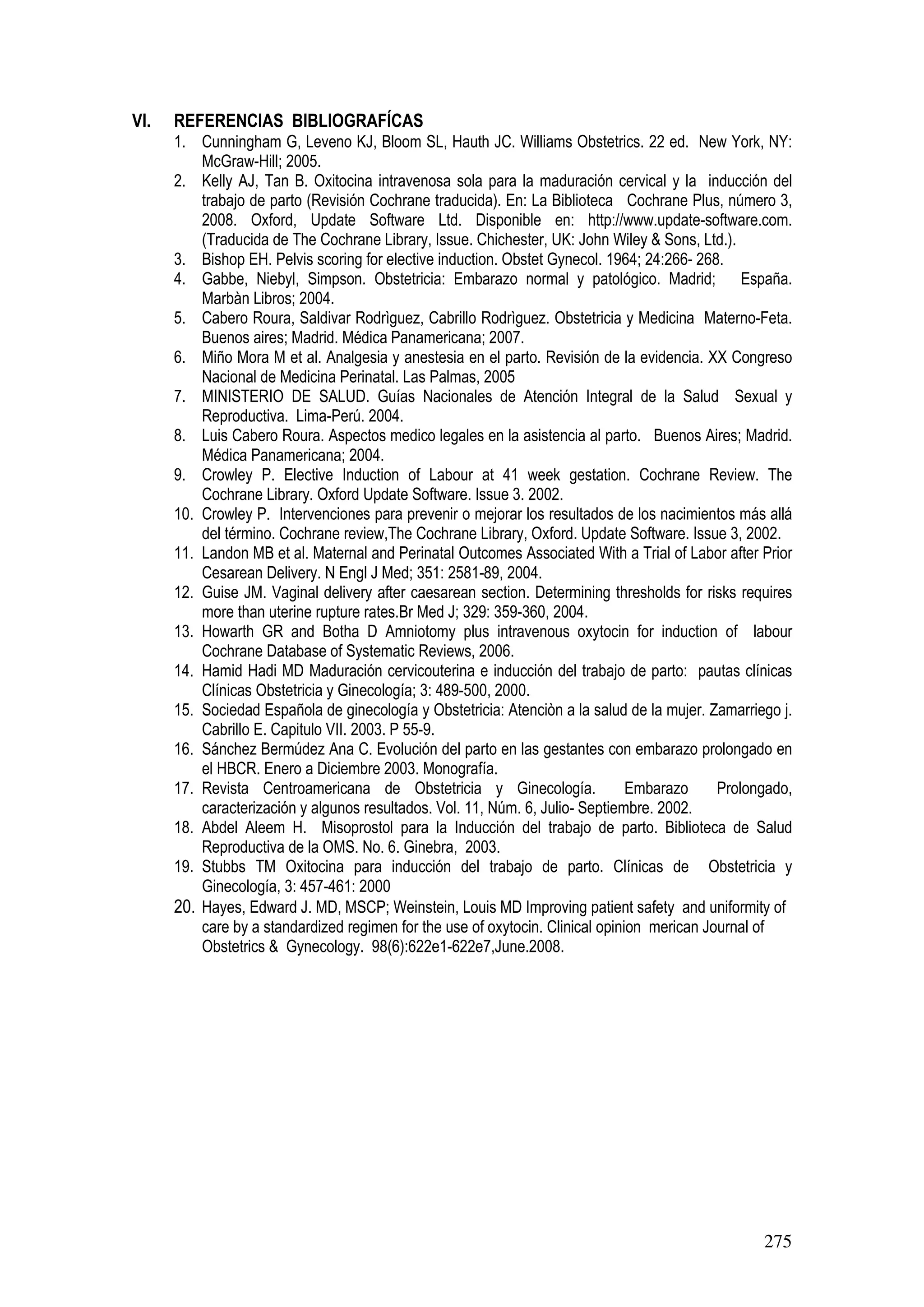275
VI. REFERENCIAS BIBLIOGRAFÍCAS
1. Cunningham G, Leveno KJ, Bloom SL, Hauth JC. Williams Obstetrics. 22 ed. New York, NY:
McGraw-Hill; 2005.
2. Kelly AJ, Tan B. Oxitocina intravenosa sola para la maduración cervical y la inducción del
trabajo de parto (Revisión Cochrane traducida). En: La Biblioteca Cochrane Plus, número 3,
2008. Oxford, Update Software Ltd. Disponible en: http://www.update-software.com.
(Traducida de The Cochrane Library, Issue. Chichester, UK: John Wiley & Sons, Ltd.).
3. Bishop EH. Pelvis scoring for elective induction. Obstet Gynecol. 1964; 24:266- 268.
4. Gabbe, Niebyl, Simpson. Obstetricia: Embarazo normal y patológico. Madrid; España.
Marbàn Libros; 2004.
5. Cabero Roura, Saldivar Rodrìguez, Cabrillo Rodrìguez. Obstetricia y Medicina Materno-Feta.
Buenos aires; Madrid. Médica Panamericana; 2007.
6. Miño Mora M et al. Analgesia y anestesia en el parto. Revisión de la evidencia. XX Congreso
Nacional de Medicina Perinatal. Las Palmas, 2005
7. MINISTERIO DE SALUD. Guías Nacionales de Atención Integral de la Salud Sexual y
Reproductiva. Lima-Perú. 2004.
8. Luis Cabero Roura. Aspectos medico legales en la asistencia al parto. Buenos Aires; Madrid.
Médica Panamericana; 2004.
9. Crowley P. Elective Induction of Labour at 41 week gestation. Cochrane Review. The
Cochrane Library. Oxford Update Software. Issue 3. 2002.
10. Crowley P. Intervenciones para prevenir o mejorar los resultados de los nacimientos más allá
del término. Cochrane review,The Cochrane Library, Oxford. Update Software. Issue 3, 2002.
11. Landon MB et al. Maternal and Perinatal Outcomes Associated With a Trial of Labor after Prior
Cesarean Delivery. N Engl J Med; 351: 2581-89, 2004.
12. Guise JM. Vaginal delivery after caesarean section. Determining thresholds for risks requires
more than uterine rupture rates.Br Med J; 329: 359-360, 2004.
13. Howarth GR and Botha D Amniotomy plus intravenous oxytocin for induction of labour
Cochrane Database of Systematic Reviews, 2006.
14. Hamid Hadi MD Maduración cervicouterina e inducción del trabajo de parto: pautas clínicas
Clínicas Obstetricia y Ginecología; 3: 489-500, 2000.
15. Sociedad Española de ginecología y Obstetricia: Atenciòn a la salud de la mujer. Zamarriego j.
Cabrillo E. Capitulo VII. 2003. P 55-9.
16. Sánchez Bermúdez Ana C. Evolución del parto en las gestantes con embarazo prolongado en
el HBCR. Enero a Diciembre 2003. Monografía.
17. Revista Centroamericana de Obstetricia y Ginecología. Embarazo Prolongado,
caracterización y algunos resultados. Vol. 11, Núm. 6, Julio- Septiembre. 2002.
18. Abdel Aleem H. Misoprostol para la Inducción del trabajo de parto. Biblioteca de Salud
Reproductiva de la OMS. No. 6. Ginebra, 2003.
19. Stubbs TM Oxitocina para inducción del trabajo de parto. Clínicas de Obstetricia y
Ginecología, 3: 457-461: 2000
20. Hayes, Edward J. MD, MSCP; Weinstein, Louis MD Improving patient safety and uniformity of
care by a standardized regimen for the use of oxytocin. Clinical opinion merican Journal of
Obstetrics & Gynecology. 98(6):622e1-622e7,June.2008.
 