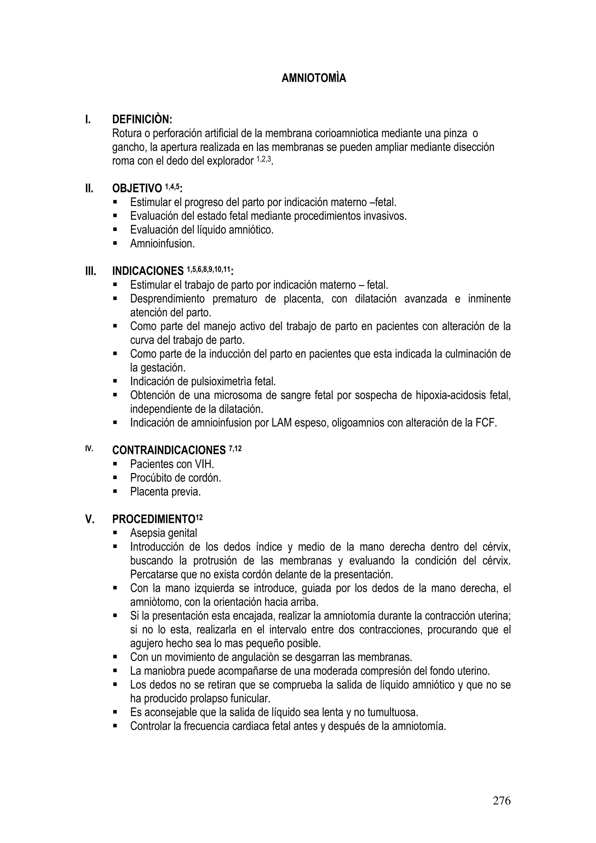 276
AMNIOTOMÌA
I. DEFINICIÒN:
Rotura o perforación artificial de la membrana corioamniotica mediante una pinza o
gancho, la apertura realizada en las membranas se pueden ampliar mediante disección
roma con el dedo del explorador 1,2,3.
II. OBJETIVO 1,4,5:
Estimular el progreso del parto por indicación materno –fetal.
Evaluación del estado fetal mediante procedimientos invasivos.
Evaluación del líquido amniótico.
Amnioinfusion.
III. INDICACIONES 1,5,6,8,9,10,11:
Estimular el trabajo de parto por indicación materno – fetal.
Desprendimiento prematuro de placenta, con dilatación avanzada e inminente
atención del parto.
Como parte del manejo activo del trabajo de parto en pacientes con alteración de la
curva del trabajo de parto.
Como parte de la inducción del parto en pacientes que esta indicada la culminación de
la gestación.
Indicación de pulsioximetrìa fetal.
Obtención de una microsoma de sangre fetal por sospecha de hipoxia-acidosis fetal,
independiente de la dilatación.
Indicación de amnioinfusion por LAM espeso, oligoamnios con alteración de la FCF.
IV. CONTRAINDICACIONES 7,12
Pacientes con VIH.
Procúbito de cordón.
Placenta previa.
V. PROCEDIMIENTO12
Asepsia genital
Introducción de los dedos índice y medio de la mano derecha dentro del cérvix,
buscando la protrusión de las membranas y evaluando la condición del cérvix.
Percatarse que no exista cordón delante de la presentación.
Con la mano izquierda se introduce, guiada por los dedos de la mano derecha, el
amniòtomo, con la orientación hacia arriba.
Si la presentación esta encajada, realizar la amniotomía durante la contracción uterina;
si no lo esta, realizarla en el intervalo entre dos contracciones, procurando que el
agujero hecho sea lo mas pequeño posible.
Con un movimiento de angulaciòn se desgarran las membranas.
La maniobra puede acompañarse de una moderada compresión del fondo uterino.
Los dedos no se retiran que se comprueba la salida de líquido amniótico y que no se
ha producido prolapso funicular.
Es aconsejable que la salida de líquido sea lenta y no tumultuosa.
Controlar la frecuencia cardiaca fetal antes y después de la amniotomía.
 