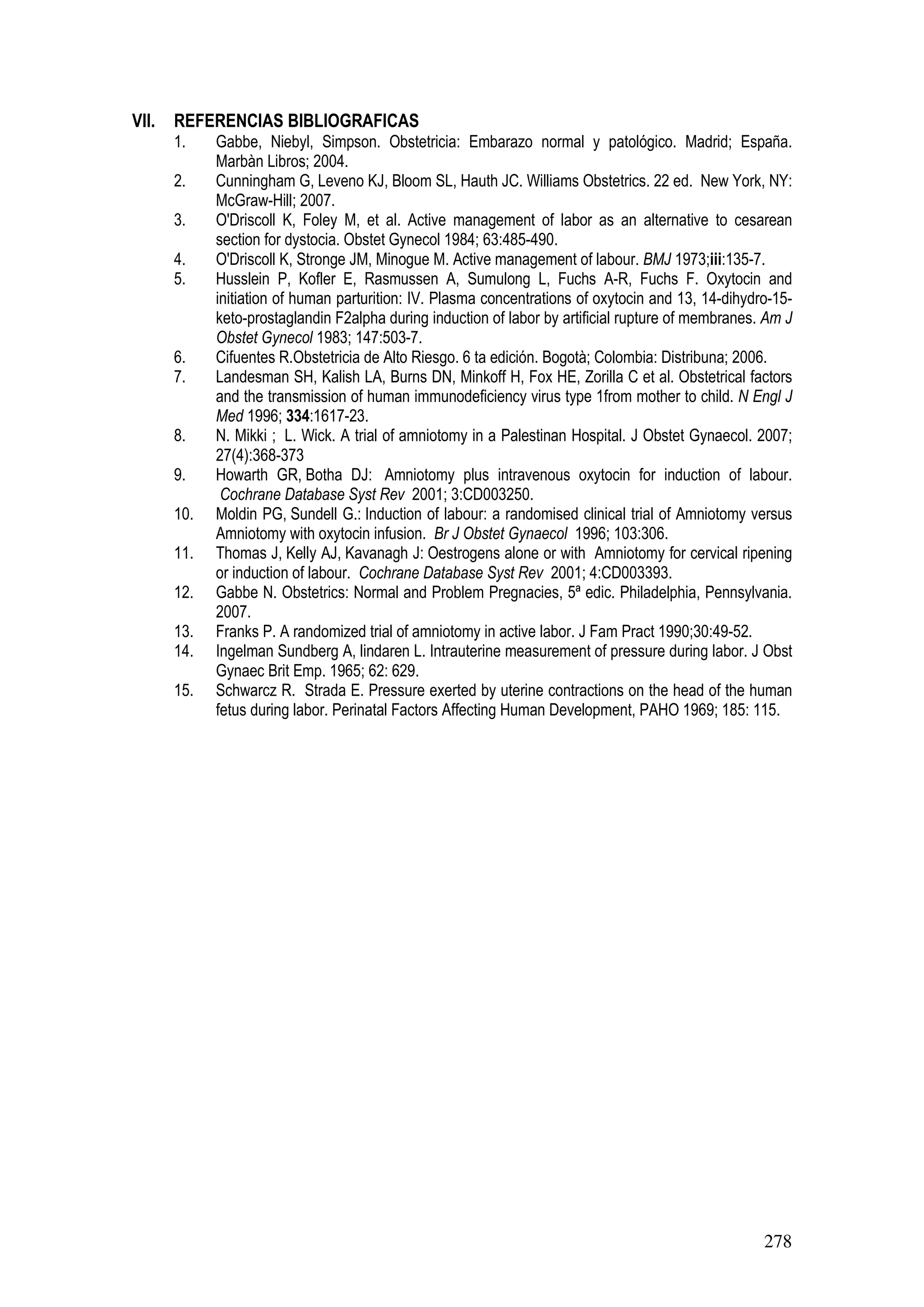 278
VII. REFERENCIAS BIBLIOGRAFICAS
1. Gabbe, Niebyl, Simpson. Obstetricia: Embarazo normal y patológico. Madrid; España.
Marbàn Libros; 2004.
2. Cunningham G, Leveno KJ, Bloom SL, Hauth JC. Williams Obstetrics. 22 ed. New York, NY:
McGraw-Hill; 2007.
3. O'Driscoll K, Foley M, et al. Active management of labor as an alternative to cesarean
section for dystocia. Obstet Gynecol 1984; 63:485-490.
4. O'Driscoll K, Stronge JM, Minogue M. Active management of labour. BMJ 1973;iii:135-7.
5. Husslein P, Kofler E, Rasmussen A, Sumulong L, Fuchs A-R, Fuchs F. Oxytocin and
initiation of human parturition: IV. Plasma concentrations of oxytocin and 13, 14-dihydro-15-
keto-prostaglandin F2alpha during induction of labor by artificial rupture of membranes. Am J
Obstet Gynecol 1983; 147:503-7.
6. Cifuentes R.Obstetricia de Alto Riesgo. 6 ta edición. Bogotà; Colombia: Distribuna; 2006.
7. Landesman SH, Kalish LA, Burns DN, Minkoff H, Fox HE, Zorilla C et al. Obstetrical factors
and the transmission of human immunodeficiency virus type 1from mother to child. N Engl J
Med 1996; 334:1617-23.
8. N. Mikki ; L. Wick. A trial of amniotomy in a Palestinan Hospital. J Obstet Gynaecol. 2007;
27(4):368-373
9. Howarth GR, Botha DJ: Amniotomy plus intravenous oxytocin for induction of labour.
Cochrane Database Syst Rev 2001; 3:CD003250.
10. Moldin PG, Sundell G.: Induction of labour: a randomised clinical trial of Amniotomy versus
Amniotomy with oxytocin infusion. Br J Obstet Gynaecol 1996; 103:306.
11. Thomas J, Kelly AJ, Kavanagh J: Oestrogens alone or with Amniotomy for cervical ripening
or induction of labour. Cochrane Database Syst Rev 2001; 4:CD003393.
12. Gabbe N. Obstetrics: Normal and Problem Pregnacies, 5ª edic. Philadelphia, Pennsylvania.
2007.
13. Franks P. A randomized trial of amniotomy in active labor. J Fam Pract 1990;30:49-52.
14. Ingelman Sundberg A, lindaren L. Intrauterine measurement of pressure during labor. J Obst
Gynaec Brit Emp. 1965; 62: 629.
15. Schwarcz R. Strada E. Pressure exerted by uterine contractions on the head of the human
fetus during labor. Perinatal Factors Affecting Human Development, PAHO 1969; 185: 115.
 