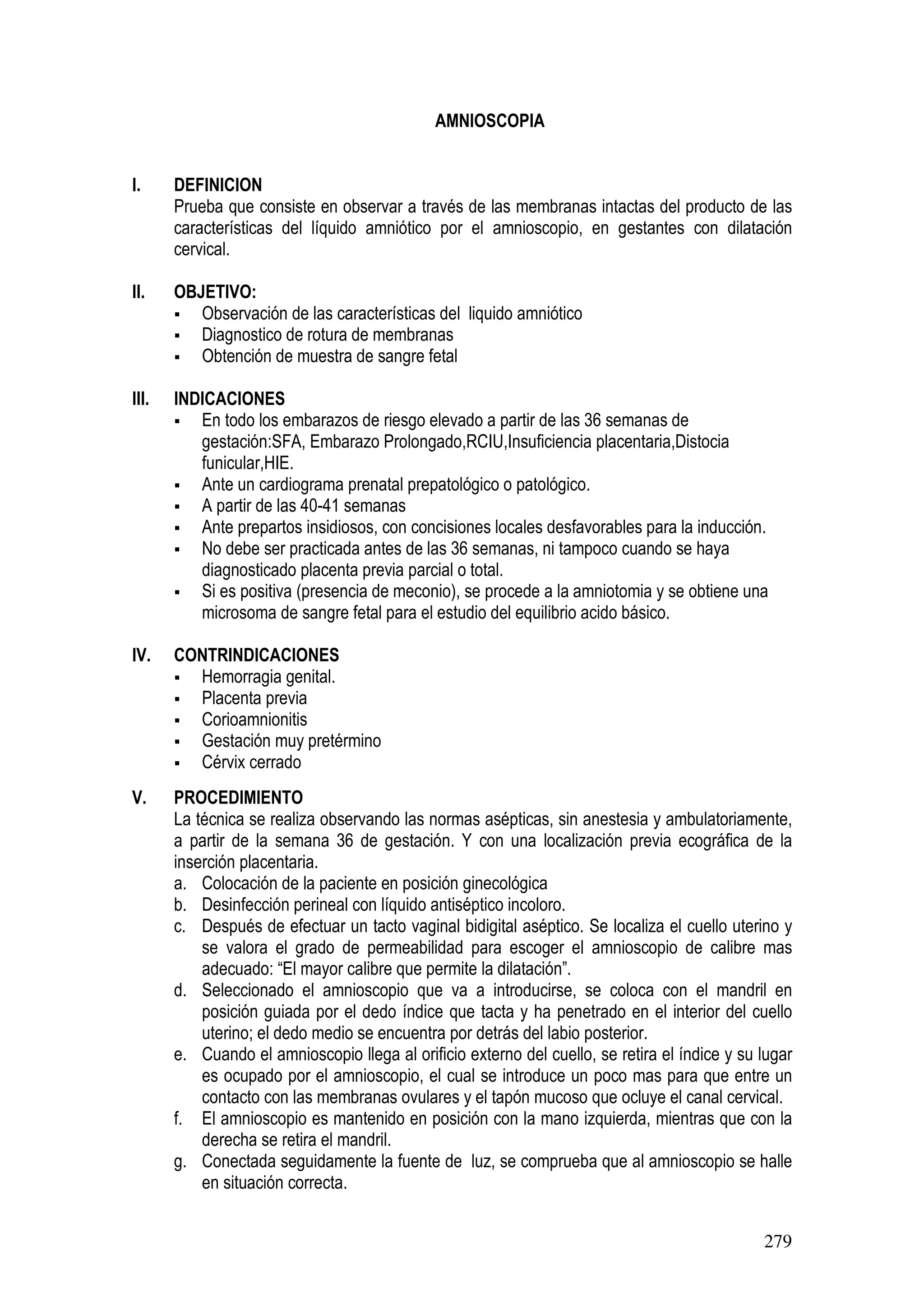 279
AMNIOSCOPIA
I. DEFINICION
Prueba que consiste en observar a través de las membranas intactas del producto de las
características del líquido amniótico por el amnioscopio, en gestantes con dilatación
cervical.
II. OBJETIVO:
Observación de las características del liquido amniótico
Diagnostico de rotura de membranas
Obtención de muestra de sangre fetal
III. INDICACIONES
En todo los embarazos de riesgo elevado a partir de las 36 semanas de
gestación:SFA, Embarazo Prolongado,RCIU,Insuficiencia placentaria,Distocia
funicular,HIE.
Ante un cardiograma prenatal prepatológico o patológico.
A partir de las 40-41 semanas
Ante prepartos insidiosos, con concisiones locales desfavorables para la inducción.
No debe ser practicada antes de las 36 semanas, ni tampoco cuando se haya
diagnosticado placenta previa parcial o total.
Si es positiva (presencia de meconio), se procede a la amniotomia y se obtiene una
microsoma de sangre fetal para el estudio del equilibrio acido básico.
IV. CONTRINDICACIONES
Hemorragia genital.
Placenta previa
Corioamnionitis
Gestación muy pretérmino
Cérvix cerrado
V. PROCEDIMIENTO
La técnica se realiza observando las normas asépticas, sin anestesia y ambulatoriamente,
a partir de la semana 36 de gestación. Y con una localización previa ecográfica de la
inserción placentaria.
a. Colocación de la paciente en posición ginecológica
b. Desinfección perineal con líquido antiséptico incoloro.
c. Después de efectuar un tacto vaginal bidigital aséptico. Se localiza el cuello uterino y
se valora el grado de permeabilidad para escoger el amnioscopio de calibre mas
adecuado: “El mayor calibre que permite la dilatación”.
d. Seleccionado el amnioscopio que va a introducirse, se coloca con el mandril en
posición guiada por el dedo índice que tacta y ha penetrado en el interior del cuello
uterino; el dedo medio se encuentra por detrás del labio posterior.
e. Cuando el amnioscopio llega al orificio externo del cuello, se retira el índice y su lugar
es ocupado por el amnioscopio, el cual se introduce un poco mas para que entre un
contacto con las membranas ovulares y el tapón mucoso que ocluye el canal cervical.
f. El amnioscopio es mantenido en posición con la mano izquierda, mientras que con la
derecha se retira el mandril.
g. Conectada seguidamente la fuente de luz, se comprueba que al amnioscopio se halle
en situación correcta.
 