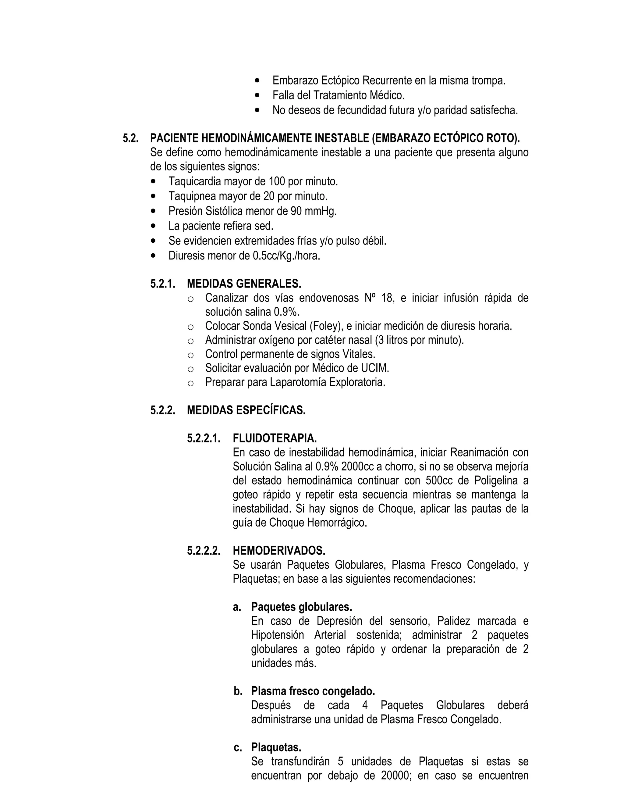 • Embarazo Ectópico Recurrente en la misma trompa.
• Falla del Tratamiento Médico.
• No deseos de fecundidad futura y/o paridad satisfecha.
5.2. PACIENTE HEMODINÁMICAMENTE INESTABLE (EMBARAZO ECTÓPICO ROTO).
Se define como hemodinámicamente inestable a una paciente que presenta alguno
de los siguientes signos:
• Taquicardia mayor de 100 por minuto.
• Taquipnea mayor de 20 por minuto.
• Presión Sistólica menor de 90 mmHg.
• La paciente refiera sed.
• Se evidencien extremidades frías y/o pulso débil.
• Diuresis menor de 0.5cc/Kg./hora.
5.2.1. MEDIDAS GENERALES.
o Canalizar dos vías endovenosas Nº 18, e iniciar infusión rápida de
solución salina 0.9%.
o Colocar Sonda Vesical (Foley), e iniciar medición de diuresis horaria.
o Administrar oxígeno por catéter nasal (3 litros por minuto).
o Control permanente de signos Vitales.
o Solicitar evaluación por Médico de UCIM.
o Preparar para Laparotomía Exploratoria.
5.2.2. MEDIDAS ESPECÍFICAS.
5.2.2.1. FLUIDOTERAPIA.
En caso de inestabilidad hemodinámica, iniciar Reanimación con
Solución Salina al 0.9% 2000cc a chorro, si no se observa mejoría
del estado hemodinámica continuar con 500cc de Poligelina a
goteo rápido y repetir esta secuencia mientras se mantenga la
inestabilidad. Si hay signos de Choque, aplicar las pautas de la
guía de Choque Hemorrágico.
5.2.2.2. HEMODERIVADOS.
Se usarán Paquetes Globulares, Plasma Fresco Congelado, y
Plaquetas; en base a las siguientes recomendaciones:
a. Paquetes globulares.
En caso de Depresión del sensorio, Palidez marcada e
Hipotensión Arterial sostenida; administrar 2 paquetes
globulares a goteo rápido y ordenar la preparación de 2
unidades más.
b. Plasma fresco congelado.
Después de cada 4 Paquetes Globulares deberá
administrarse una unidad de Plasma Fresco Congelado.
c. Plaquetas.
Se transfundirán 5 unidades de Plaquetas si estas se
encuentran por debajo de 20000; en caso se encuentren
 
