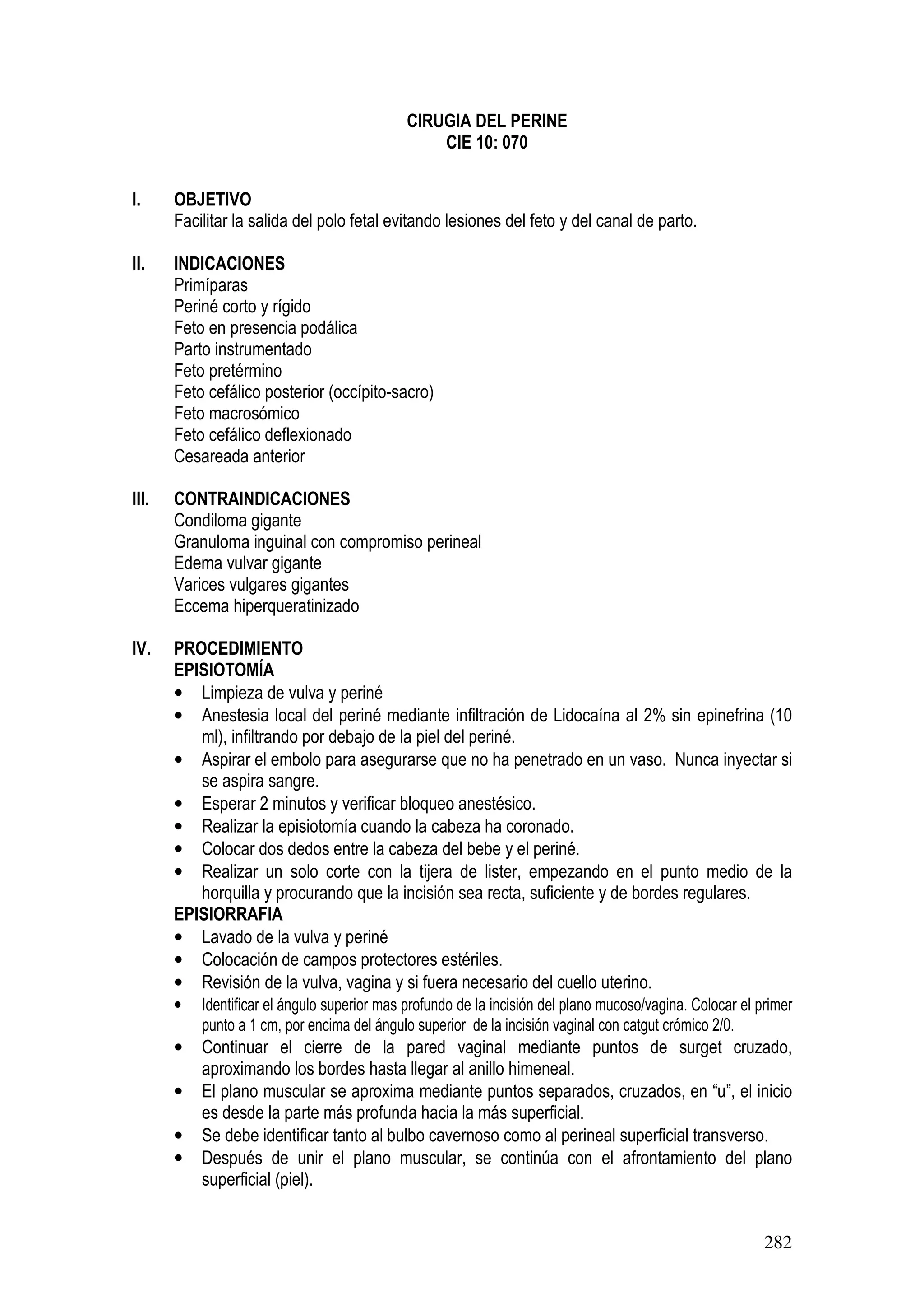 282
CIRUGIA DEL PERINE
CIE 10: 070
I. OBJETIVO
Facilitar la salida del polo fetal evitando lesiones del feto y del canal de parto.
II. INDICACIONES
Primíparas
Periné corto y rígido
Feto en presencia podálica
Parto instrumentado
Feto pretérmino
Feto cefálico posterior (occípito-sacro)
Feto macrosómico
Feto cefálico deflexionado
Cesareada anterior
III. CONTRAINDICACIONES
Condiloma gigante
Granuloma inguinal con compromiso perineal
Edema vulvar gigante
Varices vulgares gigantes
Eccema hiperqueratinizado
IV. PROCEDIMIENTO
EPISIOTOMÍA
• Limpieza de vulva y periné
• Anestesia local del periné mediante infiltración de Lidocaína al 2% sin epinefrina (10
ml), infiltrando por debajo de la piel del periné.
• Aspirar el embolo para asegurarse que no ha penetrado en un vaso. Nunca inyectar si
se aspira sangre.
• Esperar 2 minutos y verificar bloqueo anestésico.
• Realizar la episiotomía cuando la cabeza ha coronado.
• Colocar dos dedos entre la cabeza del bebe y el periné.
• Realizar un solo corte con la tijera de lister, empezando en el punto medio de la
horquilla y procurando que la incisión sea recta, suficiente y de bordes regulares.
EPISIORRAFIA
• Lavado de la vulva y periné
• Colocación de campos protectores estériles.
• Revisión de la vulva, vagina y si fuera necesario del cuello uterino.
• Identificar el ángulo superior mas profundo de la incisión del plano mucoso/vagina. Colocar el primer
punto a 1 cm, por encima del ángulo superior de la incisión vaginal con catgut crómico 2/0.
• Continuar el cierre de la pared vaginal mediante puntos de surget cruzado,
aproximando los bordes hasta llegar al anillo himeneal.
• El plano muscular se aproxima mediante puntos separados, cruzados, en “u”, el inicio
es desde la parte más profunda hacia la más superficial.
• Se debe identificar tanto al bulbo cavernoso como al perineal superficial transverso.
• Después de unir el plano muscular, se continúa con el afrontamiento del plano
superficial (piel).
 
