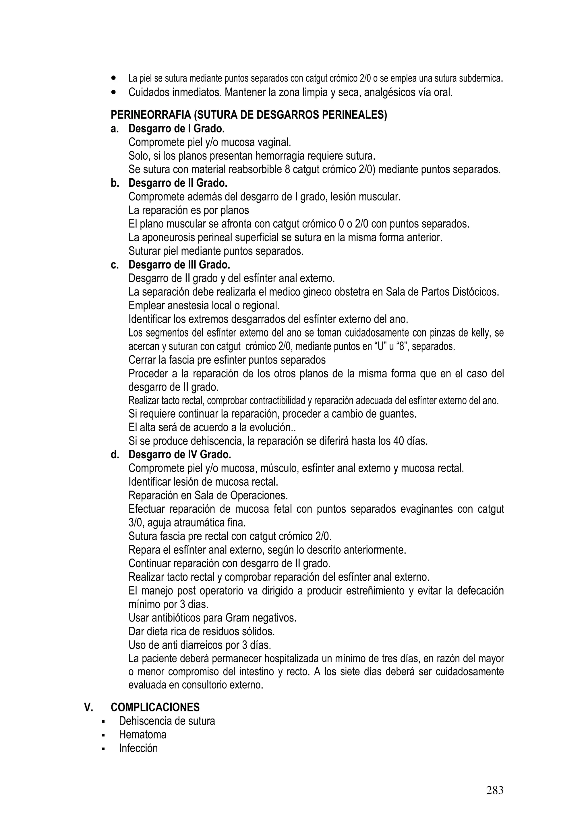 283
• La piel se sutura mediante puntos separados con catgut crómico 2/0 o se emplea una sutura subdermica.
• Cuidados inmediatos. Mantener la zona limpia y seca, analgésicos vía oral.
PERINEORRAFIA (SUTURA DE DESGARROS PERINEALES)
a. Desgarro de I Grado.
Compromete piel y/o mucosa vaginal.
Solo, si los planos presentan hemorragia requiere sutura.
Se sutura con material reabsorbible 8 catgut crómico 2/0) mediante puntos separados.
b. Desgarro de II Grado.
Compromete además del desgarro de I grado, lesión muscular.
La reparación es por planos
El plano muscular se afronta con catgut crómico 0 o 2/0 con puntos separados.
La aponeurosis perineal superficial se sutura en la misma forma anterior.
Suturar piel mediante puntos separados.
c. Desgarro de III Grado.
Desgarro de II grado y del esfínter anal externo.
La separación debe realizarla el medico gineco obstetra en Sala de Partos Distócicos.
Emplear anestesia local o regional.
Identificar los extremos desgarrados del esfínter externo del ano.
Los segmentos del esfínter externo del ano se toman cuidadosamente con pinzas de kelly, se
acercan y suturan con catgut crómico 2/0, mediante puntos en “U” u “8”, separados.
Cerrar la fascia pre esfinter puntos separados
Proceder a la reparación de los otros planos de la misma forma que en el caso del
desgarro de II grado.
Realizar tacto rectal, comprobar contractibilidad y reparación adecuada del esfínter externo del ano.
Si requiere continuar la reparación, proceder a cambio de guantes.
El alta será de acuerdo a la evolución..
Si se produce dehiscencia, la reparación se diferirá hasta los 40 días.
d. Desgarro de IV Grado.
Compromete piel y/o mucosa, músculo, esfínter anal externo y mucosa rectal.
Identificar lesión de mucosa rectal.
Reparación en Sala de Operaciones.
Efectuar reparación de mucosa fetal con puntos separados evaginantes con catgut
3/0, aguja atraumática fina.
Sutura fascia pre rectal con catgut crómico 2/0.
Repara el esfínter anal externo, según lo descrito anteriormente.
Continuar reparación con desgarro de II grado.
Realizar tacto rectal y comprobar reparación del esfínter anal externo.
El manejo post operatorio va dirigido a producir estreñimiento y evitar la defecación
mínimo por 3 dias.
Usar antibióticos para Gram negativos.
Dar dieta rica de residuos sólidos.
Uso de anti diarreicos por 3 días.
La paciente deberá permanecer hospitalizada un mínimo de tres días, en razón del mayor
o menor compromiso del intestino y recto. A los siete días deberá ser cuidadosamente
evaluada en consultorio externo.
V. COMPLICACIONES
Dehiscencia de sutura
Hematoma
Infección
 