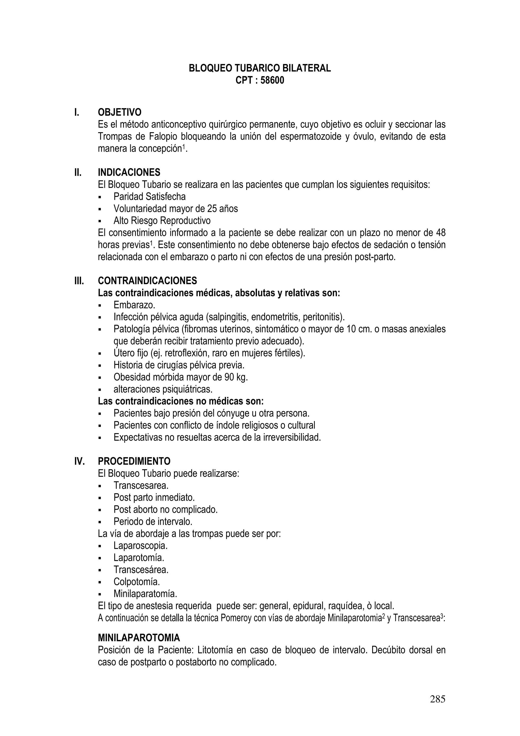 285
BLOQUEO TUBARICO BILATERAL
CPT : 58600
I. OBJETIVO
Es el método anticonceptivo quirúrgico permanente, cuyo objetivo es ocluir y seccionar las
Trompas de Falopio bloqueando la unión del espermatozoide y óvulo, evitando de esta
manera la concepción1.
II. INDICACIONES
El Bloqueo Tubario se realizara en las pacientes que cumplan los siguientes requisitos:
Paridad Satisfecha
Voluntariedad mayor de 25 años
Alto Riesgo Reproductivo
El consentimiento informado a la paciente se debe realizar con un plazo no menor de 48
horas previas1. Este consentimiento no debe obtenerse bajo efectos de sedación o tensión
relacionada con el embarazo o parto ni con efectos de una presión post-parto.
III. CONTRAINDICACIONES
Las contraindicaciones médicas, absolutas y relativas son:
Embarazo.
Infección pélvica aguda (salpingitis, endometritis, peritonitis).
Patología pélvica (fibromas uterinos, sintomático o mayor de 10 cm. o masas anexiales
que deberán recibir tratamiento previo adecuado).
Útero fijo (ej. retroflexión, raro en mujeres fértiles).
Historia de cirugías pélvica previa.
Obesidad mórbida mayor de 90 kg.
alteraciones psiquiátricas.
Las contraindicaciones no médicas son:
Pacientes bajo presión del cónyuge u otra persona.
Pacientes con conflicto de índole religiosos o cultural
Expectativas no resueltas acerca de la irreversibilidad.
IV. PROCEDIMIENTO
El Bloqueo Tubario puede realizarse:
Transcesarea.
Post parto inmediato.
Post aborto no complicado.
Periodo de intervalo.
La vía de abordaje a las trompas puede ser por:
Laparoscopia.
Laparotomía.
Transcesárea.
Colpotomía.
Minilaparatomía.
El tipo de anestesia requerida puede ser: general, epidural, raquídea, ò local.
A continuación se detalla la técnica Pomeroy con vías de abordaje Minilaparotomia2 y Transcesarea3:
MINILAPAROTOMIA
Posición de la Paciente: Litotomía en caso de bloqueo de intervalo. Decúbito dorsal en
caso de postparto o postaborto no complicado.
 