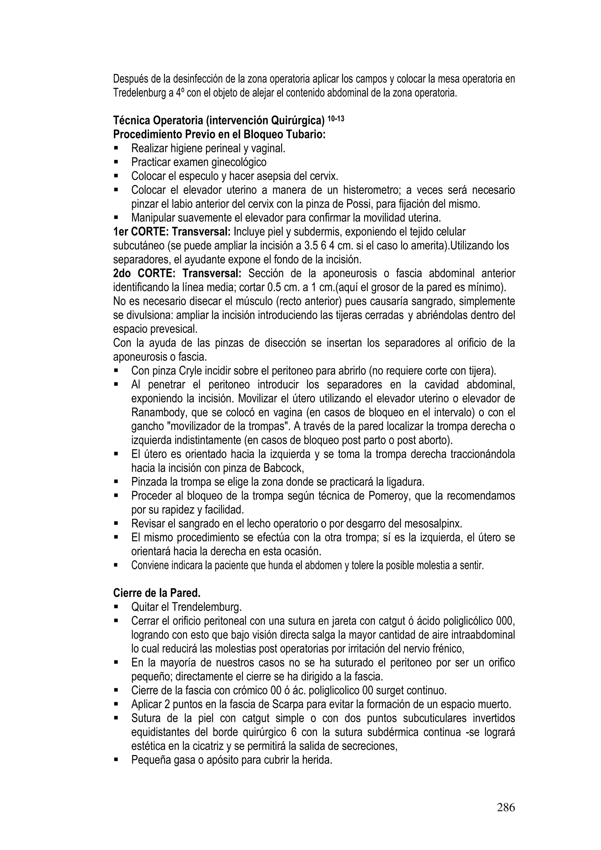 286
Después de la desinfección de la zona operatoria aplicar los campos y colocar la mesa operatoria en
Tredelenburg a 4º con el objeto de alejar el contenido abdominal de la zona operatoria.
Técnica Operatoria (intervención Quirúrgica) 10-13
Procedimiento Previo en el Bloqueo Tubario:
Realizar higiene perineal y vaginal.
Practicar examen ginecológico
Colocar el especulo y hacer asepsia del cervix.
Colocar el elevador uterino a manera de un histerometro; a veces será necesario
pinzar el labio anterior del cervix con la pinza de Possi, para fijación del mismo.
Manipular suavemente el elevador para confirmar la movilidad uterina.
1er CORTE: Transversal: Incluye piel y subdermis, exponiendo el tejido celular
subcutáneo (se puede ampliar la incisión a 3.5 6 4 cm. si el caso lo amerita).Utilizando los
separadores, el ayudante expone el fondo de la incisión.
2do CORTE: Transversal: Sección de la aponeurosis o fascia abdominal anterior
identificando la línea media; cortar 0.5 cm. a 1 cm.(aquí el grosor de la pared es mínimo).
No es necesario disecar el músculo (recto anterior) pues causaría sangrado, simplemente
se divulsiona: ampliar la incisión introduciendo las tijeras cerradas y abriéndolas dentro del
espacio prevesical.
Con la ayuda de las pinzas de disección se insertan los separadores al orificio de la
aponeurosis o fascia.
Con pinza Cryle incidir sobre el peritoneo para abrirlo (no requiere corte con tijera).
Al penetrar el peritoneo introducir los separadores en la cavidad abdominal,
exponiendo la incisión. Movilizar el útero utilizando el elevador uterino o elevador de
Ranambody, que se colocó en vagina (en casos de bloqueo en el intervalo) o con el
gancho "movilizador de la trompas". A través de la pared localizar la trompa derecha o
izquierda indistintamente (en casos de bloqueo post parto o post aborto).
El útero es orientado hacia la izquierda y se toma la trompa derecha traccionándola
hacia la incisión con pinza de Babcock,
Pinzada la trompa se elige la zona donde se practicará la ligadura.
Proceder al bloqueo de la trompa según técnica de Pomeroy, que la recomendamos
por su rapidez y facilidad.
Revisar el sangrado en el lecho operatorio o por desgarro del mesosalpinx.
El mismo procedimiento se efectúa con la otra trompa; sí es la izquierda, el útero se
orientará hacia la derecha en esta ocasión.
Conviene indicara la paciente que hunda el abdomen y tolere la posible molestia a sentir.
Cierre de la Pared.
Quitar el Trendelemburg.
Cerrar el orificio peritoneal con una sutura en jareta con catgut ó ácido poliglicólico 000,
logrando con esto que bajo visión directa salga la mayor cantidad de aire intraabdominal
lo cual reducirá las molestias post operatorias por irritación del nervio frénico,
En la mayoría de nuestros casos no se ha suturado el peritoneo por ser un orifico
pequeño; directamente el cierre se ha dirigido a la fascia.
Cierre de la fascia con crómico 00 ó ác. poliglicolico 00 surget continuo.
Aplicar 2 puntos en la fascia de Scarpa para evitar la formación de un espacio muerto.
Sutura de la piel con catgut simple o con dos puntos subcuticulares invertidos
equidistantes del borde quirúrgico 6 con la sutura subdérmica continua -se logrará
estética en la cicatriz y se permitirá la salida de secreciones,
Pequeña gasa o apósito para cubrir la herida.
 