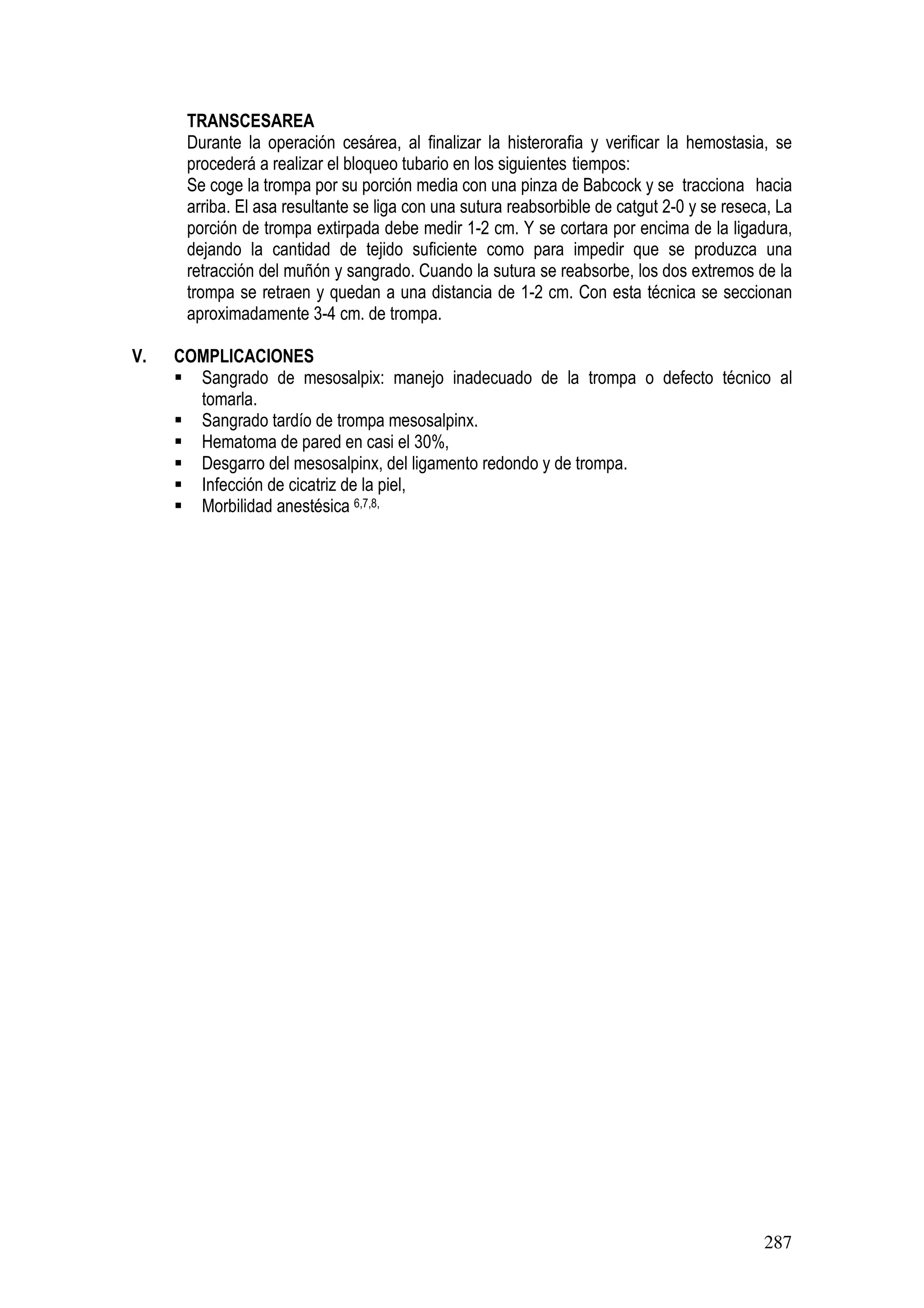 287
TRANSCESAREA
Durante la operación cesárea, al finalizar la histerorafia y verificar la hemostasia, se
procederá a realizar el bloqueo tubario en los siguientes tiempos:
Se coge la trompa por su porción media con una pinza de Babcock y se tracciona hacia
arriba. El asa resultante se liga con una sutura reabsorbible de catgut 2-0 y se reseca, La
porción de trompa extirpada debe medir 1-2 cm. Y se cortara por encima de la ligadura,
dejando la cantidad de tejido suficiente como para impedir que se produzca una
retracción del muñón y sangrado. Cuando la sutura se reabsorbe, los dos extremos de la
trompa se retraen y quedan a una distancia de 1-2 cm. Con esta técnica se seccionan
aproximadamente 3-4 cm. de trompa.
V. COMPLICACIONES
Sangrado de mesosalpix: manejo inadecuado de la trompa o defecto técnico al
tomarla.
Sangrado tardío de trompa mesosalpinx.
Hematoma de pared en casi el 30%,
Desgarro del mesosalpinx, del ligamento redondo y de trompa.
Infección de cicatriz de la piel,
Morbilidad anestésica 6,7,8,
 