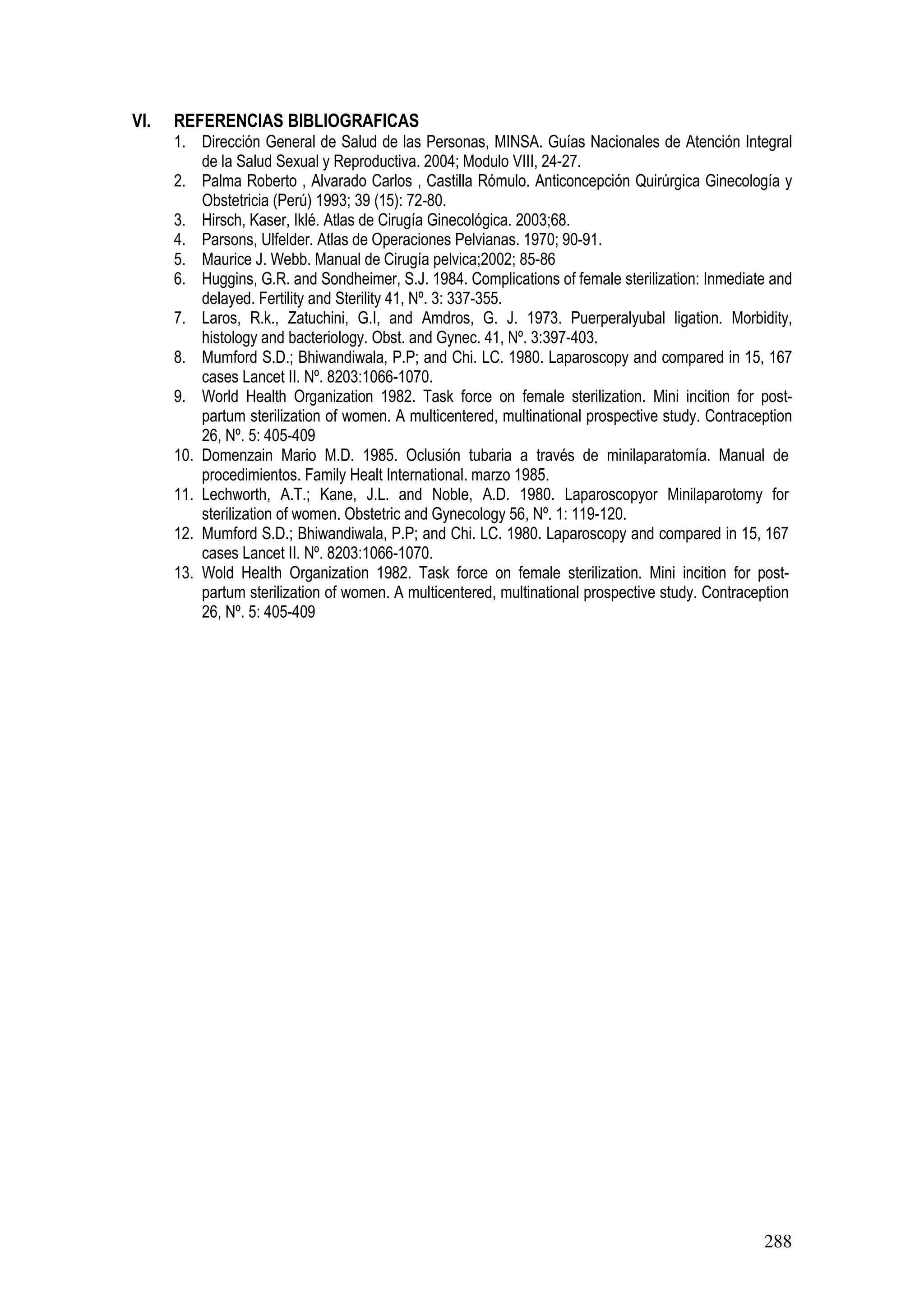 288
VI. REFERENCIAS BIBLIOGRAFICAS
1. Dirección General de Salud de las Personas, MINSA. Guías Nacionales de Atención Integral
de la Salud Sexual y Reproductiva. 2004; Modulo VIII, 24-27.
2. Palma Roberto , Alvarado Carlos , Castilla Rómulo. Anticoncepción Quirúrgica Ginecología y
Obstetricia (Perú) 1993; 39 (15): 72-80.
3. Hirsch, Kaser, Iklé. Atlas de Cirugía Ginecológica. 2003;68.
4. Parsons, Ulfelder. Atlas de Operaciones Pelvianas. 1970; 90-91.
5. Maurice J. Webb. Manual de Cirugía pelvica;2002; 85-86
6. Huggins, G.R. and Sondheimer, S.J. 1984. Complications of female sterilization: Inmediate and
delayed. Fertility and Sterility 41, Nº. 3: 337-355.
7. Laros, R.k., Zatuchini, G.I, and Amdros, G. J. 1973. Puerperalyubal ligation. Morbidity,
histology and bacteriology. Obst. and Gynec. 41, Nº. 3:397-403.
8. Mumford S.D.; Bhiwandiwala, P.P; and Chi. LC. 1980. Laparoscopy and compared in 15, 167
cases Lancet II. Nº. 8203:1066-1070.
9. World Health Organization 1982. Task force on female sterilization. Mini incition for post-
partum sterilization of women. A multicentered, multinational prospective study. Contraception
26, Nº. 5: 405-409
10. Domenzain Mario M.D. 1985. Oclusión tubaria a través de minilaparatomía. Manual de
procedimientos. Family Healt International. marzo 1985.
11. Lechworth, A.T.; Kane, J.L. and Noble, A.D. 1980. Laparoscopyor Minilaparotomy for
sterilization of women. Obstetric and Gynecology 56, Nº. 1: 119-120.
12. Mumford S.D.; Bhiwandiwala, P.P; and Chi. LC. 1980. Laparoscopy and compared in 15, 167
cases Lancet II. Nº. 8203:1066-1070.
13. Wold Health Organization 1982. Task force on female sterilization. Mini incition for post-
partum sterilization of women. A multicentered, multinational prospective study. Contraception
26, Nº. 5: 405-409
 