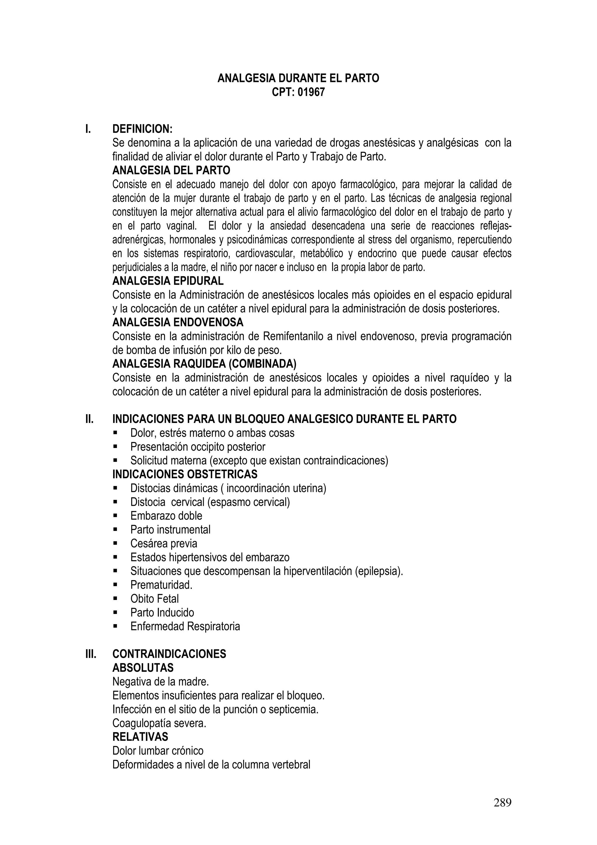 289
ANALGESIA DURANTE EL PARTO
CPT: 01967
I. DEFINICION:
Se denomina a la aplicación de una variedad de drogas anestésicas y analgésicas con la
finalidad de aliviar el dolor durante el Parto y Trabajo de Parto.
ANALGESIA DEL PARTO
Consiste en el adecuado manejo del dolor con apoyo farmacológico, para mejorar la calidad de
atención de la mujer durante el trabajo de parto y en el parto. Las técnicas de analgesia regional
constituyen la mejor alternativa actual para el alivio farmacológico del dolor en el trabajo de parto y
en el parto vaginal. El dolor y la ansiedad desencadena una serie de reacciones reflejas-
adrenérgicas, hormonales y psicodinámicas correspondiente al stress del organismo, repercutiendo
en los sistemas respiratorio, cardiovascular, metabólico y endocrino que puede causar efectos
perjudiciales a la madre, el niño por nacer e incluso en la propia labor de parto.
ANALGESIA EPIDURAL
Consiste en la Administración de anestésicos locales más opioides en el espacio epidural
y la colocación de un catéter a nivel epidural para la administración de dosis posteriores.
ANALGESIA ENDOVENOSA
Consiste en la administración de Remifentanilo a nivel endovenoso, previa programación
de bomba de infusión por kilo de peso.
ANALGESIA RAQUIDEA (COMBINADA)
Consiste en la administración de anestésicos locales y opioides a nivel raquídeo y la
colocación de un catéter a nivel epidural para la administración de dosis posteriores.
II. INDICACIONES PARA UN BLOQUEO ANALGESICO DURANTE EL PARTO
Dolor, estrés materno o ambas cosas
Presentación occipito posterior
Solicitud materna (excepto que existan contraindicaciones)
INDICACIONES OBSTETRICAS
Distocias dinámicas ( incoordinación uterina)
Distocia cervical (espasmo cervical)
Embarazo doble
Parto instrumental
Cesárea previa
Estados hipertensivos del embarazo
Situaciones que descompensan la hiperventilación (epilepsia).
Prematuridad.
Obito Fetal
Parto Inducido
Enfermedad Respiratoria
III. CONTRAINDICACIONES
ABSOLUTAS
Negativa de la madre.
Elementos insuficientes para realizar el bloqueo.
Infección en el sitio de la punción o septicemia.
Coagulopatía severa.
RELATIVAS
Dolor lumbar crónico
Deformidades a nivel de la columna vertebral
 