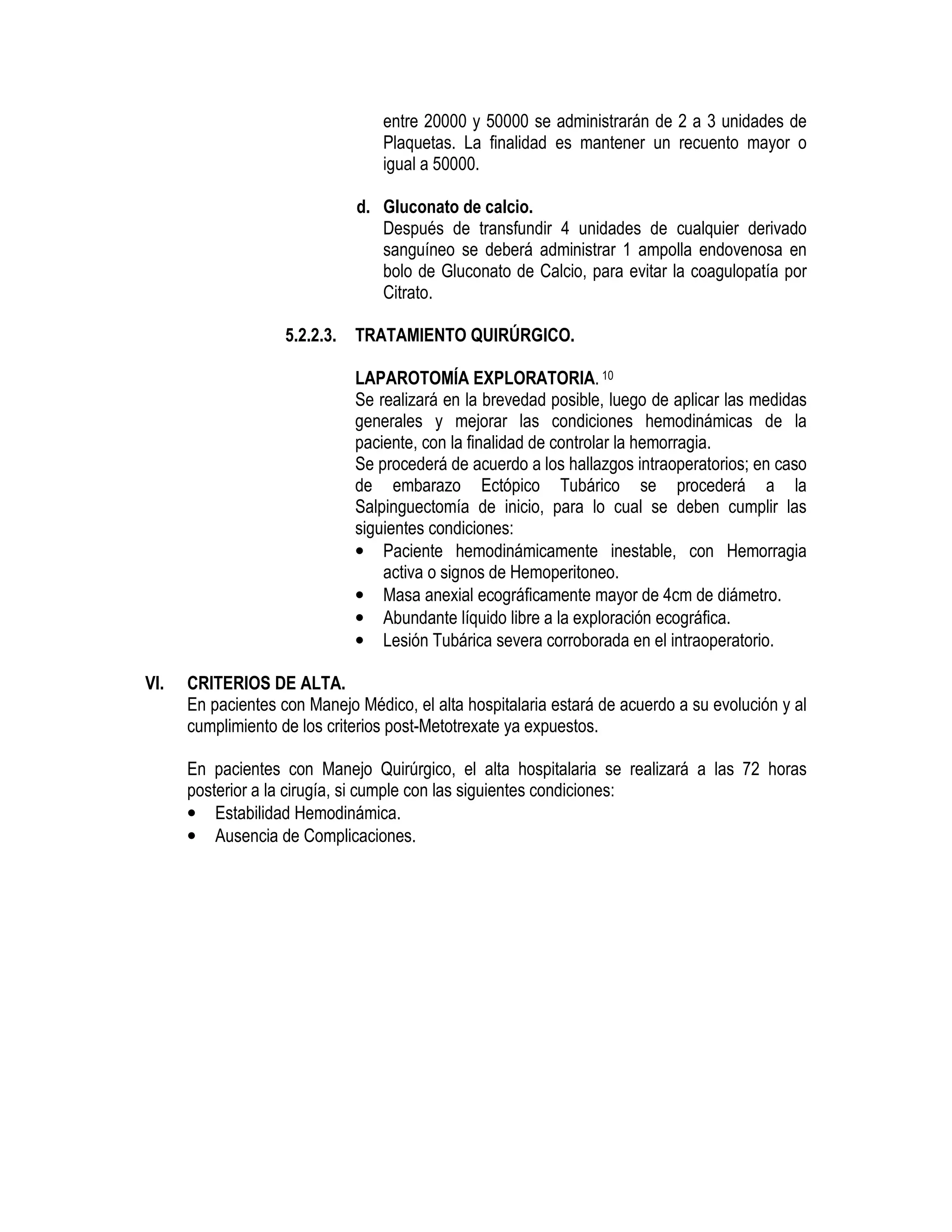 entre 20000 y 50000 se administrarán de 2 a 3 unidades de
Plaquetas. La finalidad es mantener un recuento mayor o
igual a 50000.
d. Gluconato de calcio.
Después de transfundir 4 unidades de cualquier derivado
sanguíneo se deberá administrar 1 ampolla endovenosa en
bolo de Gluconato de Calcio, para evitar la coagulopatía por
Citrato.
5.2.2.3. TRATAMIENTO QUIRÚRGICO.
LAPAROTOMÍA EXPLORATORIA. 10
Se realizará en la brevedad posible, luego de aplicar las medidas
generales y mejorar las condiciones hemodinámicas de la
paciente, con la finalidad de controlar la hemorragia.
Se procederá de acuerdo a los hallazgos intraoperatorios; en caso
de embarazo Ectópico Tubárico se procederá a la
Salpinguectomía de inicio, para lo cual se deben cumplir las
siguientes condiciones:
• Paciente hemodinámicamente inestable, con Hemorragia
activa o signos de Hemoperitoneo.
• Masa anexial ecográficamente mayor de 4cm de diámetro.
• Abundante líquido libre a la exploración ecográfica.
• Lesión Tubárica severa corroborada en el intraoperatorio.
VI. CRITERIOS DE ALTA.
En pacientes con Manejo Médico, el alta hospitalaria estará de acuerdo a su evolución y al
cumplimiento de los criterios post-Metotrexate ya expuestos.
En pacientes con Manejo Quirúrgico, el alta hospitalaria se realizará a las 72 horas
posterior a la cirugía, si cumple con las siguientes condiciones:
• Estabilidad Hemodinámica.
• Ausencia de Complicaciones.
 