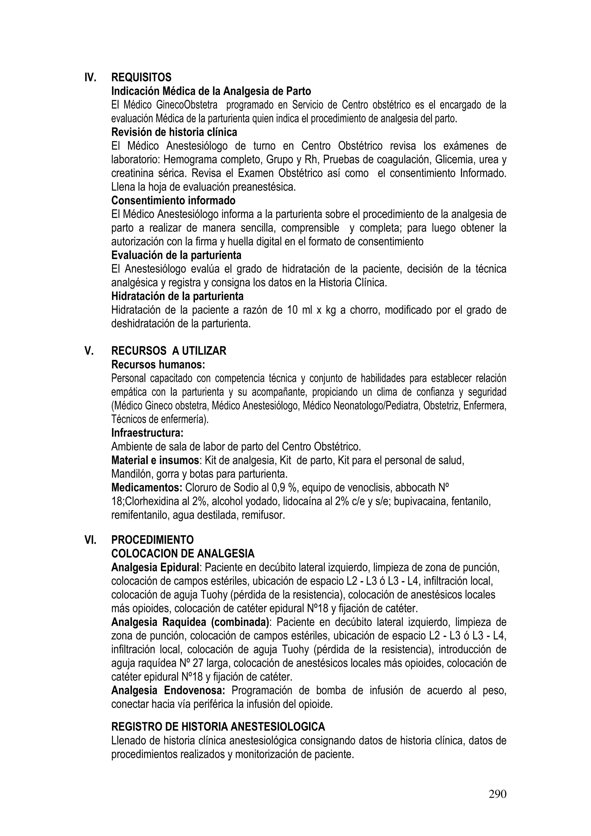 290
IV. REQUISITOS
Indicación Médica de la Analgesia de Parto
El Médico GinecoObstetra programado en Servicio de Centro obstétrico es el encargado de la
evaluación Médica de la parturienta quien indica el procedimiento de analgesia del parto.
Revisión de historia clínica
El Médico Anestesiólogo de turno en Centro Obstétrico revisa los exámenes de
laboratorio: Hemograma completo, Grupo y Rh, Pruebas de coagulación, Glicemia, urea y
creatinina sérica. Revisa el Examen Obstétrico así como el consentimiento Informado.
Llena la hoja de evaluación preanestésica.
Consentimiento informado
El Médico Anestesiólogo informa a la parturienta sobre el procedimiento de la analgesia de
parto a realizar de manera sencilla, comprensible y completa; para luego obtener la
autorización con la firma y huella digital en el formato de consentimiento
Evaluación de la parturienta
El Anestesiólogo evalúa el grado de hidratación de la paciente, decisión de la técnica
analgésica y registra y consigna los datos en la Historia Clínica.
Hidratación de la parturienta
Hidratación de la paciente a razón de 10 ml x kg a chorro, modificado por el grado de
deshidratación de la parturienta.
V. RECURSOS A UTILIZAR
Recursos humanos:
Personal capacitado con competencia técnica y conjunto de habilidades para establecer relación
empática con la parturienta y su acompañante, propiciando un clima de confianza y seguridad
(Médico Gineco obstetra, Médico Anestesiólogo, Médico Neonatologo/Pediatra, Obstetriz, Enfermera,
Técnicos de enfermería).
Infraestructura:
Ambiente de sala de labor de parto del Centro Obstétrico.
Material e insumos: Kit de analgesia, Kit de parto, Kit para el personal de salud,
Mandilón, gorra y botas para parturienta.
Medicamentos: Cloruro de Sodio al 0,9 %, equipo de venoclisis, abbocath Nº
18;Clorhexidina al 2%, alcohol yodado, lidocaína al 2% c/e y s/e; bupivacaina, fentanilo,
remifentanilo, agua destilada, remifusor.
VI. PROCEDIMIENTO
COLOCACION DE ANALGESIA
Analgesia Epidural: Paciente en decúbito lateral izquierdo, limpieza de zona de punción,
colocación de campos estériles, ubicación de espacio L2 - L3 ó L3 - L4, infiltración local,
colocación de aguja Tuohy (pérdida de la resistencia), colocación de anestésicos locales
más opioides, colocación de catéter epidural Nº18 y fijación de catéter.
Analgesia Raquidea (combinada): Paciente en decúbito lateral izquierdo, limpieza de
zona de punción, colocación de campos estériles, ubicación de espacio L2 - L3 ó L3 - L4,
infiltración local, colocación de aguja Tuohy (pérdida de la resistencia), introducción de
aguja raquídea Nº 27 larga, colocación de anestésicos locales más opioides, colocación de
catéter epidural Nº18 y fijación de catéter.
Analgesia Endovenosa: Programación de bomba de infusión de acuerdo al peso,
conectar hacia vía periférica la infusión del opioide.
REGISTRO DE HISTORIA ANESTESIOLOGICA
Llenado de historia clínica anestesiológica consignando datos de historia clínica, datos de
procedimientos realizados y monitorización de paciente.
 