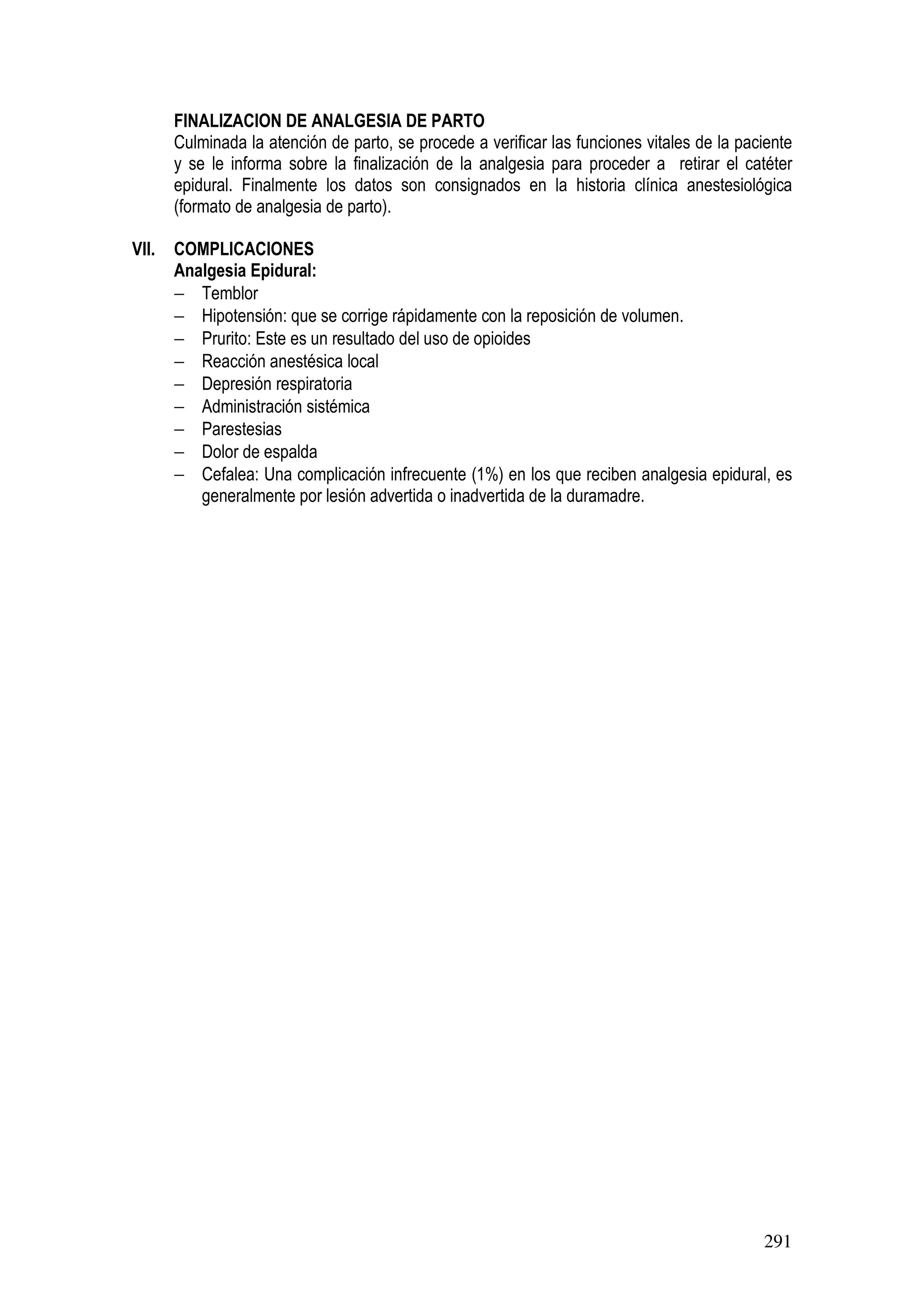 291
FINALIZACION DE ANALGESIA DE PARTO
Culminada la atención de parto, se procede a verificar las funciones vitales de la paciente
y se le informa sobre la finalización de la analgesia para proceder a retirar el catéter
epidural. Finalmente los datos son consignados en la historia clínica anestesiológica
(formato de analgesia de parto).
VII. COMPLICACIONES
Analgesia Epidural:
− Temblor
− Hipotensión: que se corrige rápidamente con la reposición de volumen.
− Prurito: Este es un resultado del uso de opioides
− Reacción anestésica local
− Depresión respiratoria
− Administración sistémica
− Parestesias
− Dolor de espalda
− Cefalea: Una complicación infrecuente (1%) en los que reciben analgesia epidural, es
generalmente por lesión advertida o inadvertida de la duramadre.
 