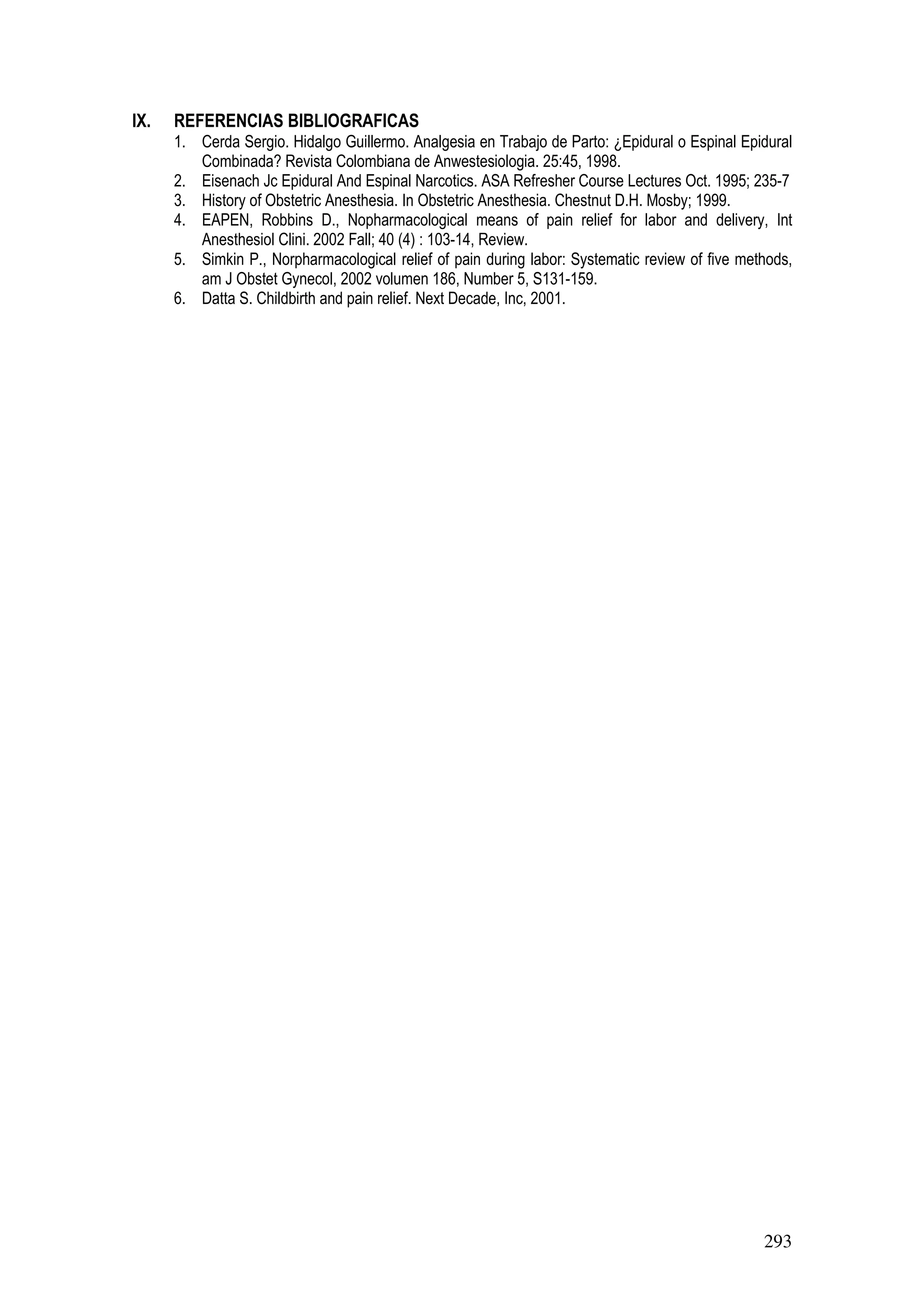 293
IX. REFERENCIAS BIBLIOGRAFICAS
1. Cerda Sergio. Hidalgo Guillermo. Analgesia en Trabajo de Parto: ¿Epidural o Espinal Epidural
Combinada? Revista Colombiana de Anwestesiologia. 25:45, 1998.
2. Eisenach Jc Epidural And Espinal Narcotics. ASA Refresher Course Lectures Oct. 1995; 235-7
3. History of Obstetric Anesthesia. In Obstetric Anesthesia. Chestnut D.H. Mosby; 1999.
4. EAPEN, Robbins D., Nopharmacological means of pain relief for labor and delivery, Int
Anesthesiol Clini. 2002 Fall; 40 (4) : 103-14, Review.
5. Simkin P., Norpharmacological relief of pain during labor: Systematic review of five methods,
am J Obstet Gynecol, 2002 volumen 186, Number 5, S131-159.
6. Datta S. Childbirth and pain relief. Next Decade, Inc, 2001.
 