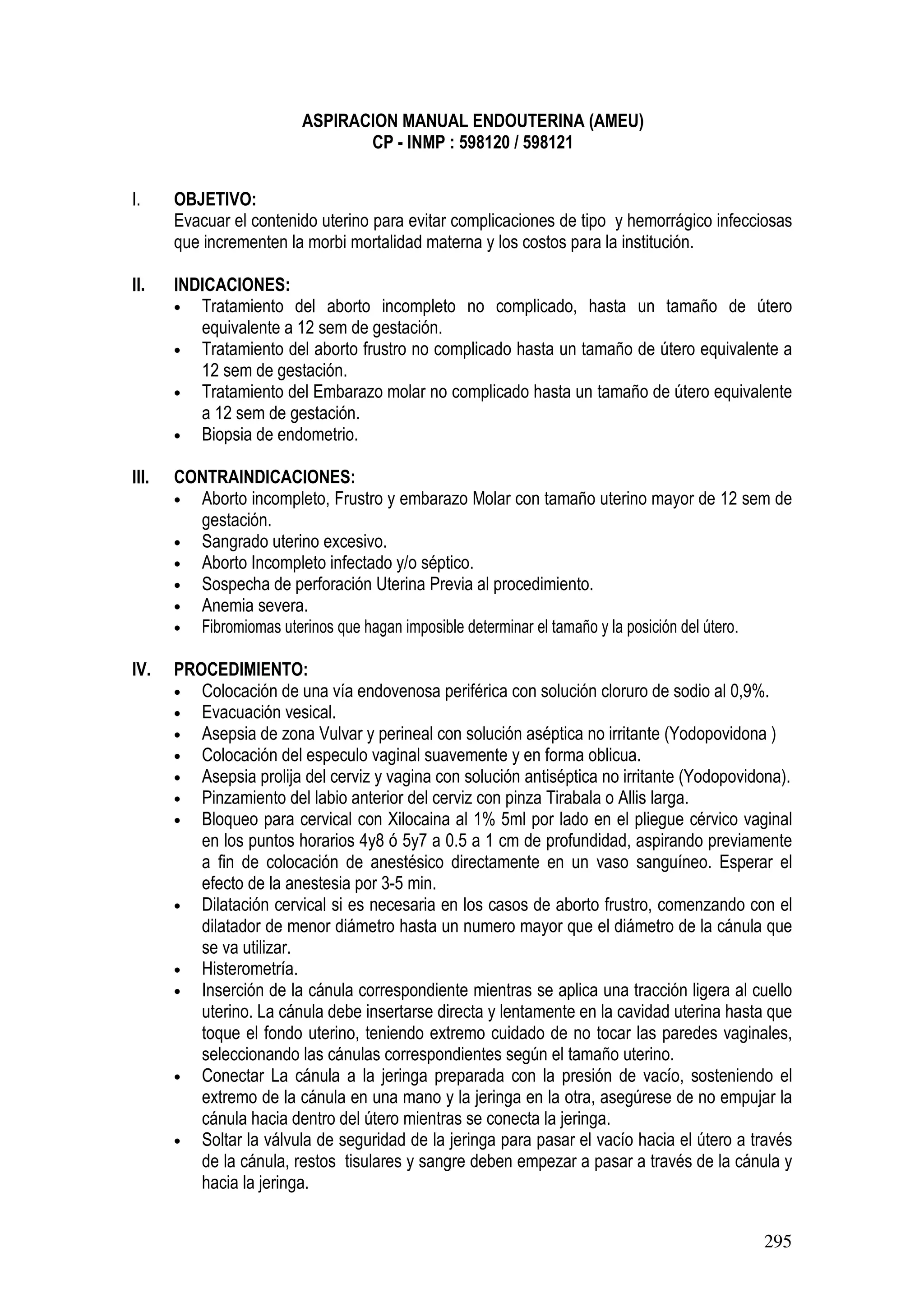 295
ASPIRACION MANUAL ENDOUTERINA (AMEU)
CP - INMP : 598120 / 598121
I. OBJETIVO:
Evacuar el contenido uterino para evitar complicaciones de tipo y hemorrágico infecciosas
que incrementen la morbi mortalidad materna y los costos para la institución.
II. INDICACIONES:
• Tratamiento del aborto incompleto no complicado, hasta un tamaño de útero
equivalente a 12 sem de gestación.
• Tratamiento del aborto frustro no complicado hasta un tamaño de útero equivalente a
12 sem de gestación.
• Tratamiento del Embarazo molar no complicado hasta un tamaño de útero equivalente
a 12 sem de gestación.
• Biopsia de endometrio.
III. CONTRAINDICACIONES:
• Aborto incompleto, Frustro y embarazo Molar con tamaño uterino mayor de 12 sem de
gestación.
• Sangrado uterino excesivo.
• Aborto Incompleto infectado y/o séptico.
• Sospecha de perforación Uterina Previa al procedimiento.
• Anemia severa.
• Fibromiomas uterinos que hagan imposible determinar el tamaño y la posición del útero.
IV. PROCEDIMIENTO:
• Colocación de una vía endovenosa periférica con solución cloruro de sodio al 0,9%.
• Evacuación vesical.
• Asepsia de zona Vulvar y perineal con solución aséptica no irritante (Yodopovidona )
• Colocación del especulo vaginal suavemente y en forma oblicua.
• Asepsia prolija del cerviz y vagina con solución antiséptica no irritante (Yodopovidona).
• Pinzamiento del labio anterior del cerviz con pinza Tirabala o Allis larga.
• Bloqueo para cervical con Xilocaina al 1% 5ml por lado en el pliegue cérvico vaginal
en los puntos horarios 4y8 ó 5y7 a 0.5 a 1 cm de profundidad, aspirando previamente
a fin de colocación de anestésico directamente en un vaso sanguíneo. Esperar el
efecto de la anestesia por 3-5 min.
• Dilatación cervical si es necesaria en los casos de aborto frustro, comenzando con el
dilatador de menor diámetro hasta un numero mayor que el diámetro de la cánula que
se va utilizar.
• Histerometría.
• Inserción de la cánula correspondiente mientras se aplica una tracción ligera al cuello
uterino. La cánula debe insertarse directa y lentamente en la cavidad uterina hasta que
toque el fondo uterino, teniendo extremo cuidado de no tocar las paredes vaginales,
seleccionando las cánulas correspondientes según el tamaño uterino.
• Conectar La cánula a la jeringa preparada con la presión de vacío, sosteniendo el
extremo de la cánula en una mano y la jeringa en la otra, asegúrese de no empujar la
cánula hacia dentro del útero mientras se conecta la jeringa.
• Soltar la válvula de seguridad de la jeringa para pasar el vacío hacia el útero a través
de la cánula, restos tisulares y sangre deben empezar a pasar a través de la cánula y
hacia la jeringa.
 