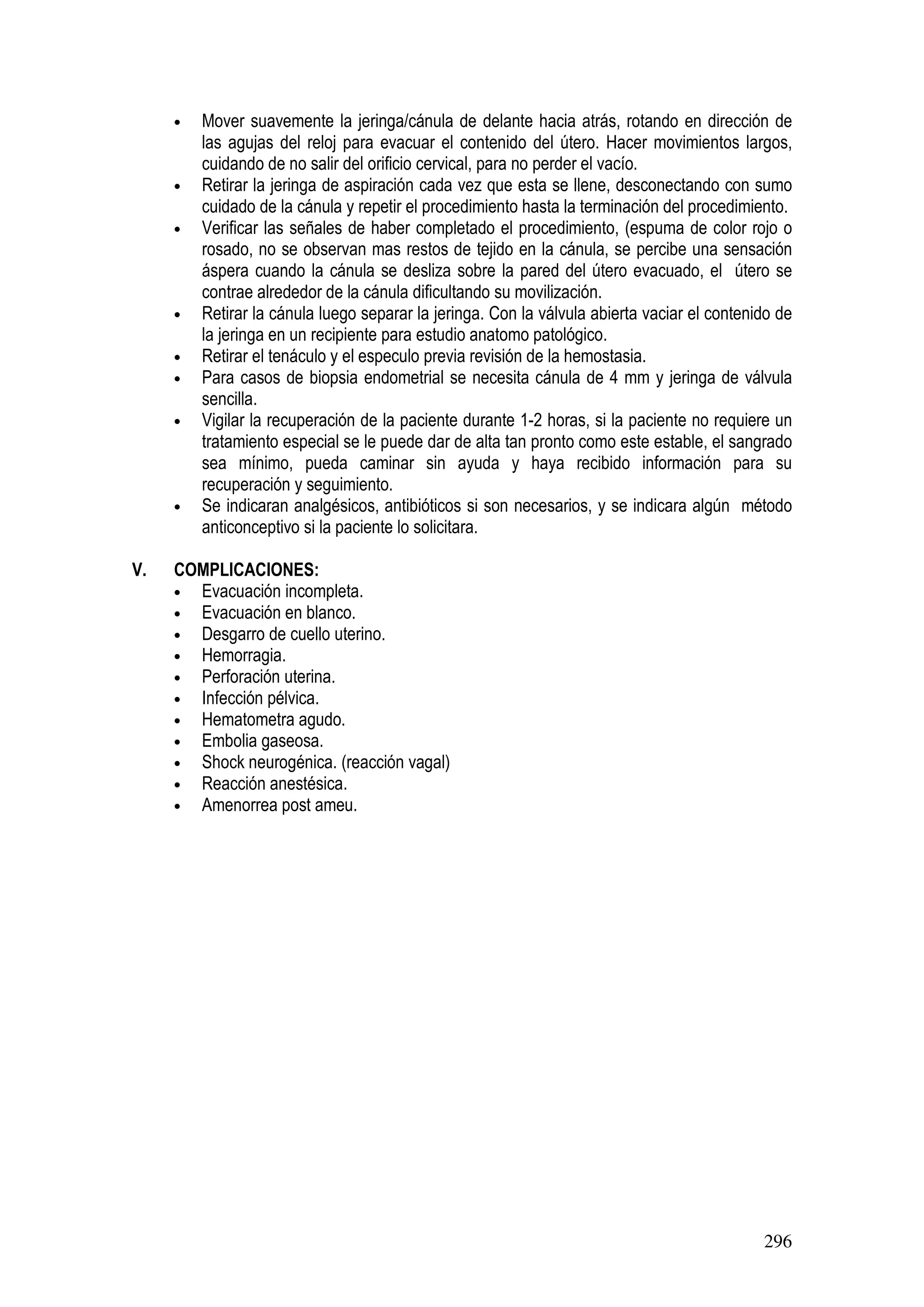 296
• Mover suavemente la jeringa/cánula de delante hacia atrás, rotando en dirección de
las agujas del reloj para evacuar el contenido del útero. Hacer movimientos largos,
cuidando de no salir del orificio cervical, para no perder el vacío.
• Retirar la jeringa de aspiración cada vez que esta se llene, desconectando con sumo
cuidado de la cánula y repetir el procedimiento hasta la terminación del procedimiento.
• Verificar las señales de haber completado el procedimiento, (espuma de color rojo o
rosado, no se observan mas restos de tejido en la cánula, se percibe una sensación
áspera cuando la cánula se desliza sobre la pared del útero evacuado, el útero se
contrae alrededor de la cánula dificultando su movilización.
• Retirar la cánula luego separar la jeringa. Con la válvula abierta vaciar el contenido de
la jeringa en un recipiente para estudio anatomo patológico.
• Retirar el tenáculo y el especulo previa revisión de la hemostasia.
• Para casos de biopsia endometrial se necesita cánula de 4 mm y jeringa de válvula
sencilla.
• Vigilar la recuperación de la paciente durante 1-2 horas, si la paciente no requiere un
tratamiento especial se le puede dar de alta tan pronto como este estable, el sangrado
sea mínimo, pueda caminar sin ayuda y haya recibido información para su
recuperación y seguimiento.
• Se indicaran analgésicos, antibióticos si son necesarios, y se indicara algún método
anticonceptivo si la paciente lo solicitara.
V. COMPLICACIONES:
• Evacuación incompleta.
• Evacuación en blanco.
• Desgarro de cuello uterino.
• Hemorragia.
• Perforación uterina.
• Infección pélvica.
• Hematometra agudo.
• Embolia gaseosa.
• Shock neurogénica. (reacción vagal)
• Reacción anestésica.
• Amenorrea post ameu.
 