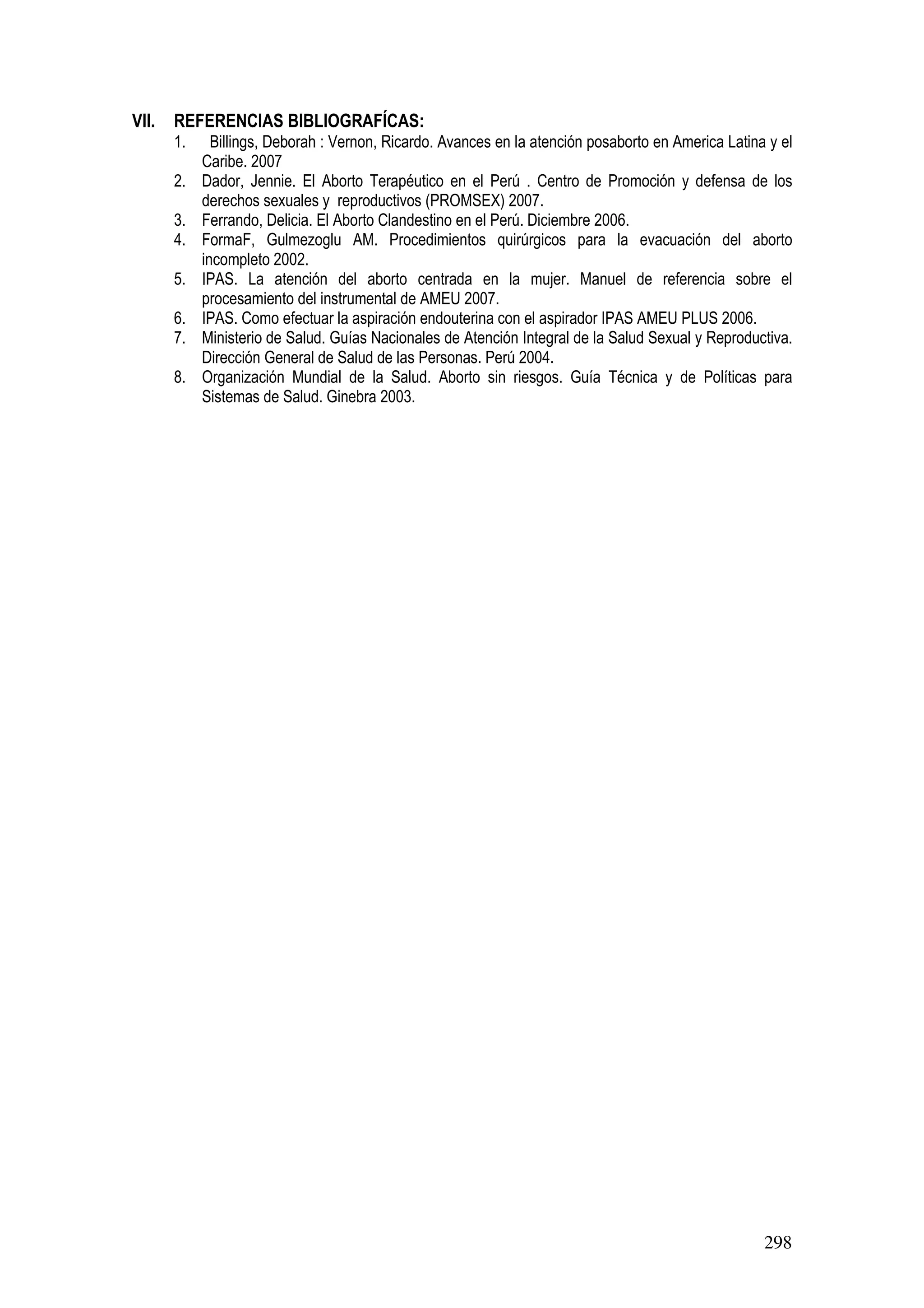 298
VII. REFERENCIAS BIBLIOGRAFÍCAS:
1. Billings, Deborah : Vernon, Ricardo. Avances en la atención posaborto en America Latina y el
Caribe. 2007
2. Dador, Jennie. El Aborto Terapéutico en el Perú . Centro de Promoción y defensa de los
derechos sexuales y reproductivos (PROMSEX) 2007.
3. Ferrando, Delicia. El Aborto Clandestino en el Perú. Diciembre 2006.
4. FormaF, Gulmezoglu AM. Procedimientos quirúrgicos para la evacuación del aborto
incompleto 2002.
5. IPAS. La atención del aborto centrada en la mujer. Manuel de referencia sobre el
procesamiento del instrumental de AMEU 2007.
6. IPAS. Como efectuar la aspiración endouterina con el aspirador IPAS AMEU PLUS 2006.
7. Ministerio de Salud. Guías Nacionales de Atención Integral de la Salud Sexual y Reproductiva.
Dirección General de Salud de las Personas. Perú 2004.
8. Organización Mundial de la Salud. Aborto sin riesgos. Guía Técnica y de Políticas para
Sistemas de Salud. Ginebra 2003.
 