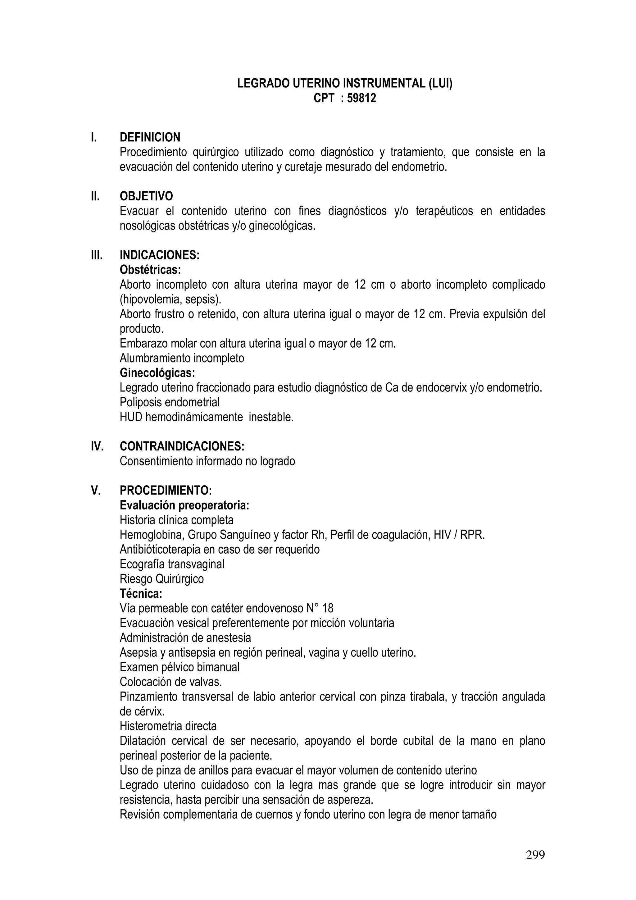 299
LEGRADO UTERINO INSTRUMENTAL (LUI)
CPT : 59812
I. DEFINICION
Procedimiento quirúrgico utilizado como diagnóstico y tratamiento, que consiste en la
evacuación del contenido uterino y curetaje mesurado del endometrio.
II. OBJETIVO
Evacuar el contenido uterino con fines diagnósticos y/o terapéuticos en entidades
nosológicas obstétricas y/o ginecológicas.
III. INDICACIONES:
Obstétricas:
Aborto incompleto con altura uterina mayor de 12 cm o aborto incompleto complicado
(hipovolemia, sepsis).
Aborto frustro o retenido, con altura uterina igual o mayor de 12 cm. Previa expulsión del
producto.
Embarazo molar con altura uterina igual o mayor de 12 cm.
Alumbramiento incompleto
Ginecológicas:
Legrado uterino fraccionado para estudio diagnóstico de Ca de endocervix y/o endometrio.
Poliposis endometrial
HUD hemodinámicamente inestable.
IV. CONTRAINDICACIONES:
Consentimiento informado no logrado
V. PROCEDIMIENTO:
Evaluación preoperatoria:
Historia clínica completa
Hemoglobina, Grupo Sanguíneo y factor Rh, Perfil de coagulación, HIV / RPR.
Antibióticoterapia en caso de ser requerido
Ecografía transvaginal
Riesgo Quirúrgico
Técnica:
Vía permeable con catéter endovenoso N° 18
Evacuación vesical preferentemente por micción voluntaria
Administración de anestesia
Asepsia y antisepsia en región perineal, vagina y cuello uterino.
Examen pélvico bimanual
Colocación de valvas.
Pinzamiento transversal de labio anterior cervical con pinza tirabala, y tracción angulada
de cérvix.
Histerometria directa
Dilatación cervical de ser necesario, apoyando el borde cubital de la mano en plano
perineal posterior de la paciente.
Uso de pinza de anillos para evacuar el mayor volumen de contenido uterino
Legrado uterino cuidadoso con la legra mas grande que se logre introducir sin mayor
resistencia, hasta percibir una sensación de aspereza.
Revisión complementaria de cuernos y fondo uterino con legra de menor tamaño
 