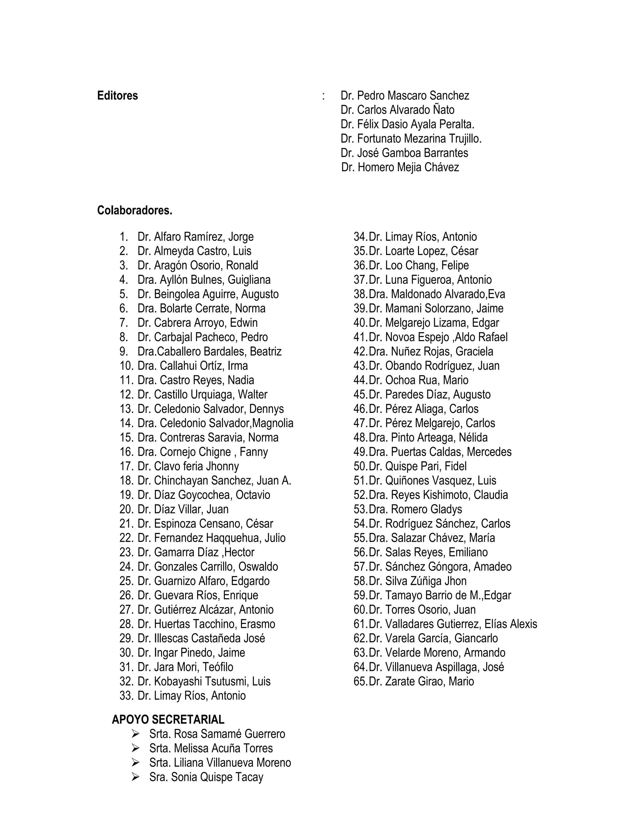 Editores : Dr. Pedro Mascaro Sanchez
Dr. Carlos Alvarado Ñato
Dr. Félix Dasio Ayala Peralta.
Dr. Fortunato Mezarina Trujillo.
Dr. José Gamboa Barrantes
Dr. Homero Mejia Chávez
Colaboradores.
1. Dr. Alfaro Ramírez, Jorge
2. Dr. Almeyda Castro, Luis
3. Dr. Aragón Osorio, Ronald
4. Dra. Ayllón Bulnes, Guigliana
5. Dr. Beingolea Aguirre, Augusto
6. Dra. Bolarte Cerrate, Norma
7. Dr. Cabrera Arroyo, Edwin
8. Dr. Carbajal Pacheco, Pedro
9. Dra.Caballero Bardales, Beatriz
10. Dra. Callahui Ortíz, Irma
11. Dra. Castro Reyes, Nadia
12. Dr. Castillo Urquiaga, Walter
13. Dr. Celedonio Salvador, Dennys
14. Dra. Celedonio Salvador,Magnolia
15. Dra. Contreras Saravia, Norma
16. Dra. Cornejo Chigne , Fanny
17. Dr. Clavo feria Jhonny
18. Dr. Chinchayan Sanchez, Juan A.
19. Dr. Díaz Goycochea, Octavio
20. Dr. Díaz Villar, Juan
21. Dr. Espinoza Censano, César
22. Dr. Fernandez Haqquehua, Julio
23. Dr. Gamarra Díaz ,Hector
24. Dr. Gonzales Carrillo, Oswaldo
25. Dr. Guarnizo Alfaro, Edgardo
26. Dr. Guevara Ríos, Enrique
27. Dr. Gutiérrez Alcázar, Antonio
28. Dr. Huertas Tacchino, Erasmo
29. Dr. Illescas Castañeda José
30. Dr. Ingar Pinedo, Jaime
31. Dr. Jara Mori, Teófilo
32. Dr. Kobayashi Tsutusmi, Luis
33. Dr. Limay Ríos, Antonio
34.Dr. Limay Ríos, Antonio
35.Dr. Loarte Lopez, César
36.Dr. Loo Chang, Felipe
37.Dr. Luna Figueroa, Antonio
38.Dra. Maldonado Alvarado,Eva
39.Dr. Mamani Solorzano, Jaime
40.Dr. Melgarejo Lizama, Edgar
41.Dr. Novoa Espejo ,Aldo Rafael
42.Dra. Nuñez Rojas, Graciela
43.Dr. Obando Rodríguez, Juan
44.Dr. Ochoa Rua, Mario
45.Dr. Paredes Díaz, Augusto
46.Dr. Pérez Aliaga, Carlos
47.Dr. Pérez Melgarejo, Carlos
48.Dra. Pinto Arteaga, Nélida
49.Dra. Puertas Caldas, Mercedes
50.Dr. Quispe Pari, Fidel
51.Dr. Quiñones Vasquez, Luis
52.Dra. Reyes Kishimoto, Claudia
53.Dra. Romero Gladys
54.Dr. Rodríguez Sánchez, Carlos
55.Dra. Salazar Chávez, María
56.Dr. Salas Reyes, Emiliano
57.Dr. Sánchez Góngora, Amadeo
58.Dr. Silva Zúñiga Jhon
59.Dr. Tamayo Barrio de M.,Edgar
60.Dr. Torres Osorio, Juan
61.Dr. Valladares Gutierrez, Elías Alexis
62.Dr. Varela García, Giancarlo
63.Dr. Velarde Moreno, Armando
64.Dr. Villanueva Aspillaga, José
65.Dr. Zarate Girao, Mario
APOYO SECRETARIAL
Srta. Rosa Samamé Guerrero
Srta. Melissa Acuña Torres
Srta. Liliana Villanueva Moreno
Sra. Sonia Quispe Tacay
 