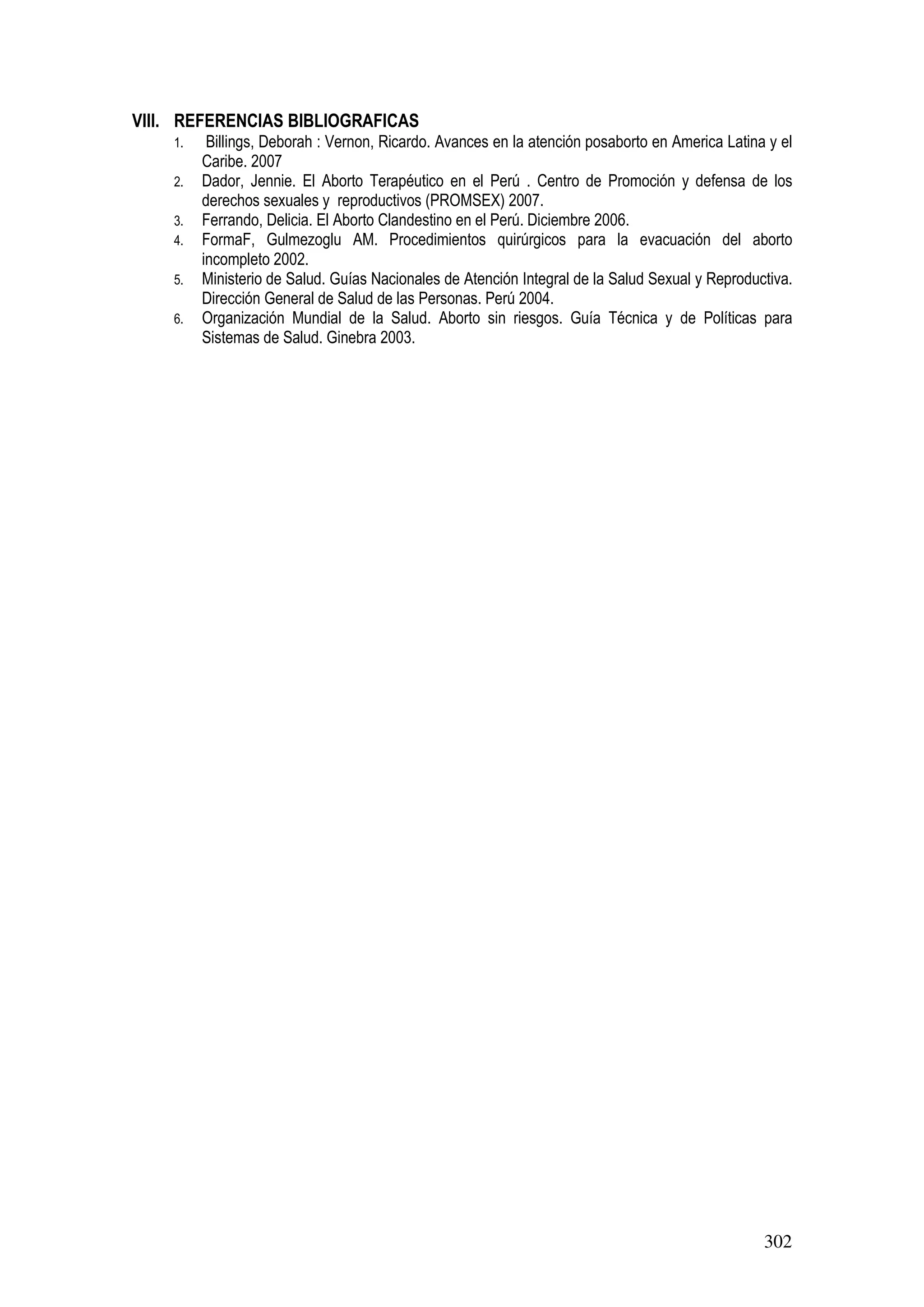 302
VIII. REFERENCIAS BIBLIOGRAFICAS
1. Billings, Deborah : Vernon, Ricardo. Avances en la atención posaborto en America Latina y el
Caribe. 2007
2. Dador, Jennie. El Aborto Terapéutico en el Perú . Centro de Promoción y defensa de los
derechos sexuales y reproductivos (PROMSEX) 2007.
3. Ferrando, Delicia. El Aborto Clandestino en el Perú. Diciembre 2006.
4. FormaF, Gulmezoglu AM. Procedimientos quirúrgicos para la evacuación del aborto
incompleto 2002.
5. Ministerio de Salud. Guías Nacionales de Atención Integral de la Salud Sexual y Reproductiva.
Dirección General de Salud de las Personas. Perú 2004.
6. Organización Mundial de la Salud. Aborto sin riesgos. Guía Técnica y de Políticas para
Sistemas de Salud. Ginebra 2003.
 