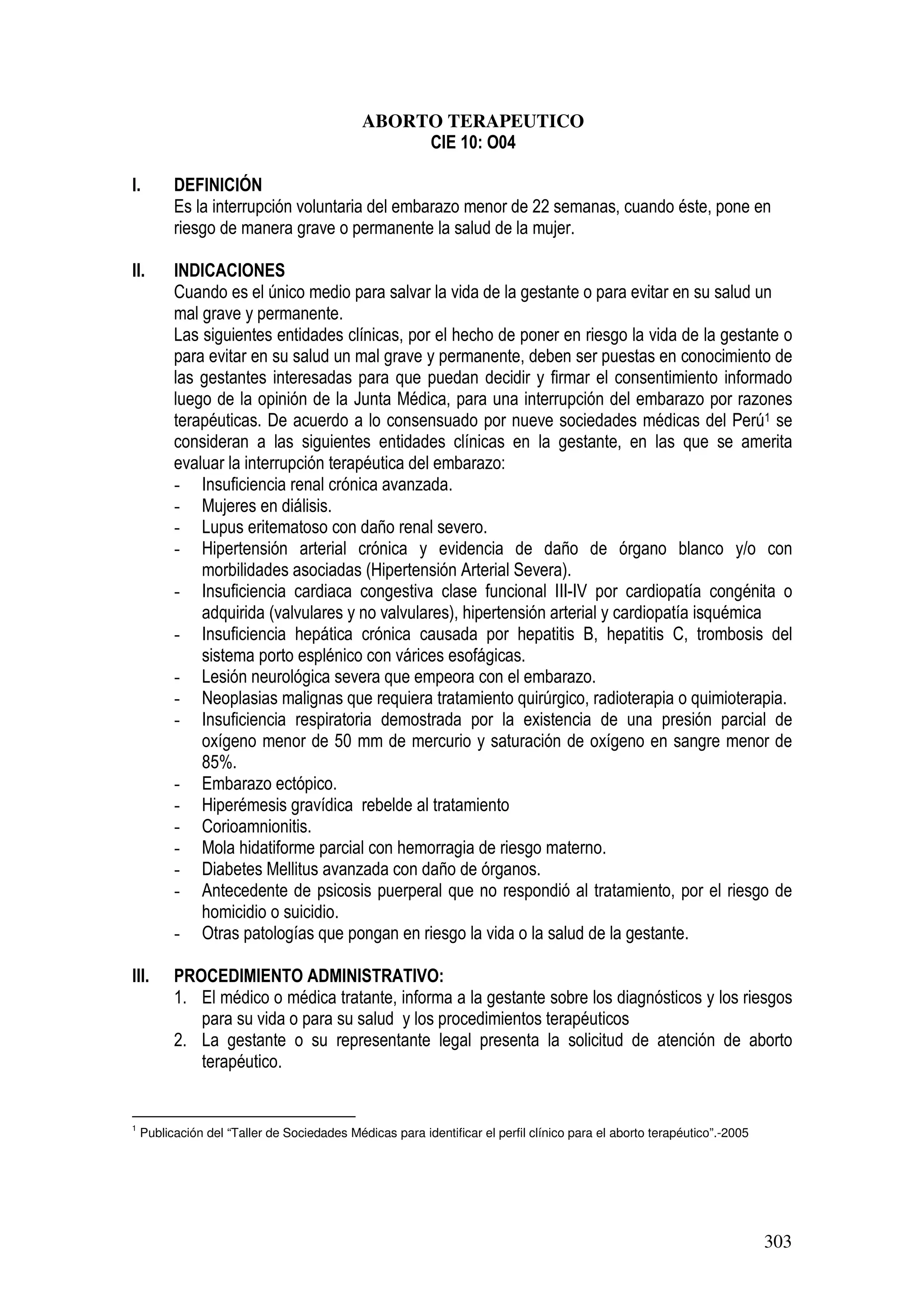 303
ABORTO TERAPEUTICO
CIE 10: O04
I. DEFINICIÓN
Es la interrupción voluntaria del embarazo menor de 22 semanas, cuando éste, pone en
riesgo de manera grave o permanente la salud de la mujer.
II. INDICACIONES
Cuando es el único medio para salvar la vida de la gestante o para evitar en su salud un
mal grave y permanente.
Las siguientes entidades clínicas, por el hecho de poner en riesgo la vida de la gestante o
para evitar en su salud un mal grave y permanente, deben ser puestas en conocimiento de
las gestantes interesadas para que puedan decidir y firmar el consentimiento informado
luego de la opinión de la Junta Médica, para una interrupción del embarazo por razones
terapéuticas. De acuerdo a lo consensuado por nueve sociedades médicas del Perú1 se
consideran a las siguientes entidades clínicas en la gestante, en las que se amerita
evaluar la interrupción terapéutica del embarazo:
- Insuficiencia renal crónica avanzada.
- Mujeres en diálisis.
- Lupus eritematoso con daño renal severo.
- Hipertensión arterial crónica y evidencia de daño de órgano blanco y/o con
morbilidades asociadas (Hipertensión Arterial Severa).
- Insuficiencia cardiaca congestiva clase funcional III-IV por cardiopatía congénita o
adquirida (valvulares y no valvulares), hipertensión arterial y cardiopatía isquémica
- Insuficiencia hepática crónica causada por hepatitis B, hepatitis C, trombosis del
sistema porto esplénico con várices esofágicas.
- Lesión neurológica severa que empeora con el embarazo.
- Neoplasias malignas que requiera tratamiento quirúrgico, radioterapia o quimioterapia.
- Insuficiencia respiratoria demostrada por la existencia de una presión parcial de
oxígeno menor de 50 mm de mercurio y saturación de oxígeno en sangre menor de
85%.
- Embarazo ectópico.
- Hiperémesis gravídica rebelde al tratamiento
- Corioamnionitis.
- Mola hidatiforme parcial con hemorragia de riesgo materno.
- Diabetes Mellitus avanzada con daño de órganos.
- Antecedente de psicosis puerperal que no respondió al tratamiento, por el riesgo de
homicidio o suicidio.
- Otras patologías que pongan en riesgo la vida o la salud de la gestante.
III. PROCEDIMIENTO ADMINISTRATIVO:
1. El médico o médica tratante, informa a la gestante sobre los diagnósticos y los riesgos
para su vida o para su salud y los procedimientos terapéuticos
2. La gestante o su representante legal presenta la solicitud de atención de aborto
terapéutico.
1
Publicación del “Taller de Sociedades Médicas para identificar el perfil clínico para el aborto terapéutico”.-2005
 