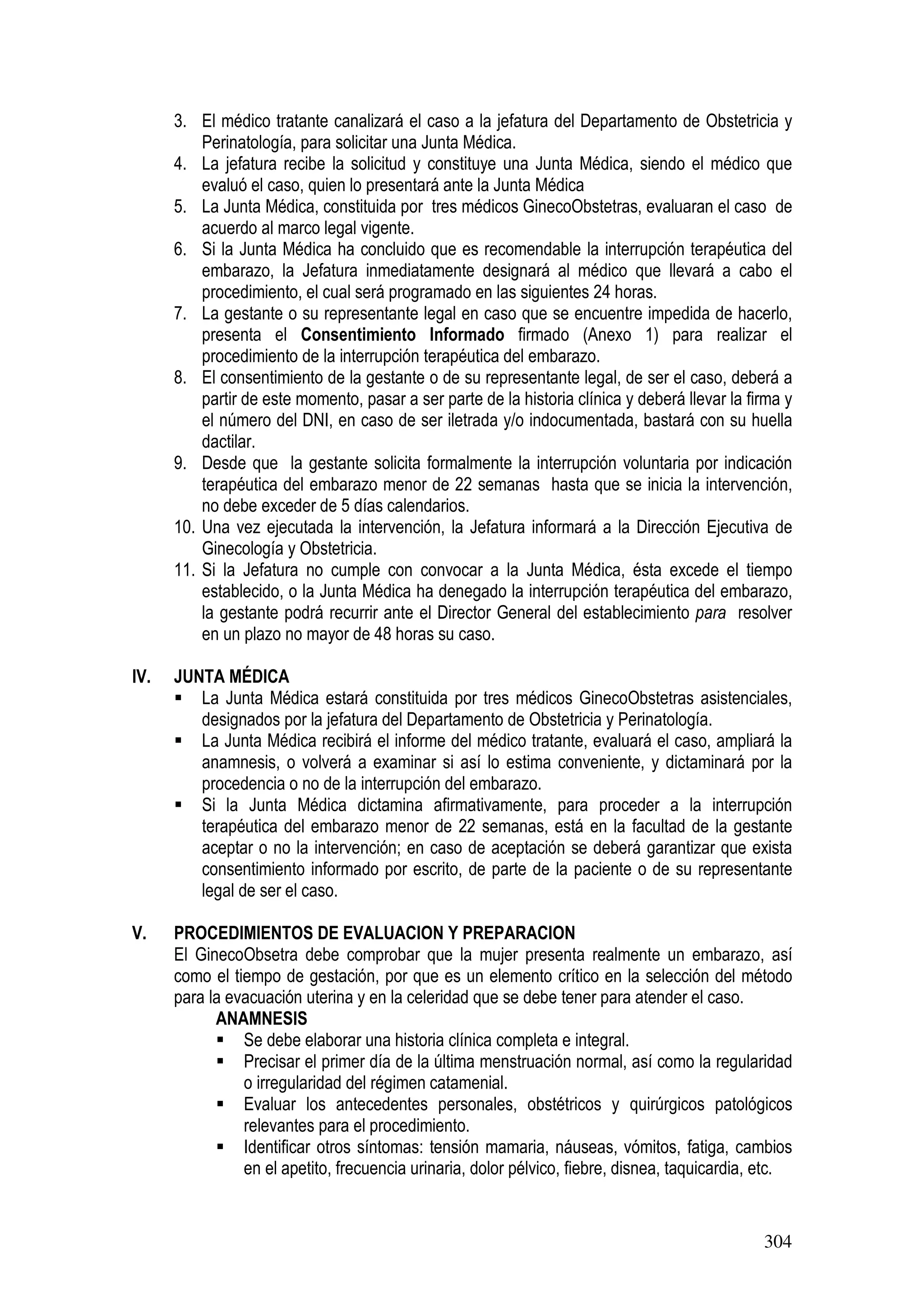 304
3. El médico tratante canalizará el caso a la jefatura del Departamento de Obstetricia y
Perinatología, para solicitar una Junta Médica.
4. La jefatura recibe la solicitud y constituye una Junta Médica, siendo el médico que
evaluó el caso, quien lo presentará ante la Junta Médica
5. La Junta Médica, constituida por tres médicos GinecoObstetras, evaluaran el caso de
acuerdo al marco legal vigente.
6. Si la Junta Médica ha concluido que es recomendable la interrupción terapéutica del
embarazo, la Jefatura inmediatamente designará al médico que llevará a cabo el
procedimiento, el cual será programado en las siguientes 24 horas.
7. La gestante o su representante legal en caso que se encuentre impedida de hacerlo,
presenta el Consentimiento Informado firmado (Anexo 1) para realizar el
procedimiento de la interrupción terapéutica del embarazo.
8. El consentimiento de la gestante o de su representante legal, de ser el caso, deberá a
partir de este momento, pasar a ser parte de la historia clínica y deberá llevar la firma y
el número del DNI, en caso de ser iletrada y/o indocumentada, bastará con su huella
dactilar.
9. Desde que la gestante solicita formalmente la interrupción voluntaria por indicación
terapéutica del embarazo menor de 22 semanas hasta que se inicia la intervención,
no debe exceder de 5 días calendarios.
10. Una vez ejecutada la intervención, la Jefatura informará a la Dirección Ejecutiva de
Ginecología y Obstetricia.
11. Si la Jefatura no cumple con convocar a la Junta Médica, ésta excede el tiempo
establecido, o la Junta Médica ha denegado la interrupción terapéutica del embarazo,
la gestante podrá recurrir ante el Director General del establecimiento para resolver
en un plazo no mayor de 48 horas su caso.
IV. JUNTA MÉDICA
La Junta Médica estará constituida por tres médicos GinecoObstetras asistenciales,
designados por la jefatura del Departamento de Obstetricia y Perinatología.
La Junta Médica recibirá el informe del médico tratante, evaluará el caso, ampliará la
anamnesis, o volverá a examinar si así lo estima conveniente, y dictaminará por la
procedencia o no de la interrupción del embarazo.
Si la Junta Médica dictamina afirmativamente, para proceder a la interrupción
terapéutica del embarazo menor de 22 semanas, está en la facultad de la gestante
aceptar o no la intervención; en caso de aceptación se deberá garantizar que exista
consentimiento informado por escrito, de parte de la paciente o de su representante
legal de ser el caso.
V. PROCEDIMIENTOS DE EVALUACION Y PREPARACION
El GinecoObsetra debe comprobar que la mujer presenta realmente un embarazo, así
como el tiempo de gestación, por que es un elemento crítico en la selección del método
para la evacuación uterina y en la celeridad que se debe tener para atender el caso.
ANAMNESIS
Se debe elaborar una historia clínica completa e integral.
Precisar el primer día de la última menstruación normal, así como la regularidad
o irregularidad del régimen catamenial.
Evaluar los antecedentes personales, obstétricos y quirúrgicos patológicos
relevantes para el procedimiento.
Identificar otros síntomas: tensión mamaria, náuseas, vómitos, fatiga, cambios
en el apetito, frecuencia urinaria, dolor pélvico, fiebre, disnea, taquicardia, etc.
 