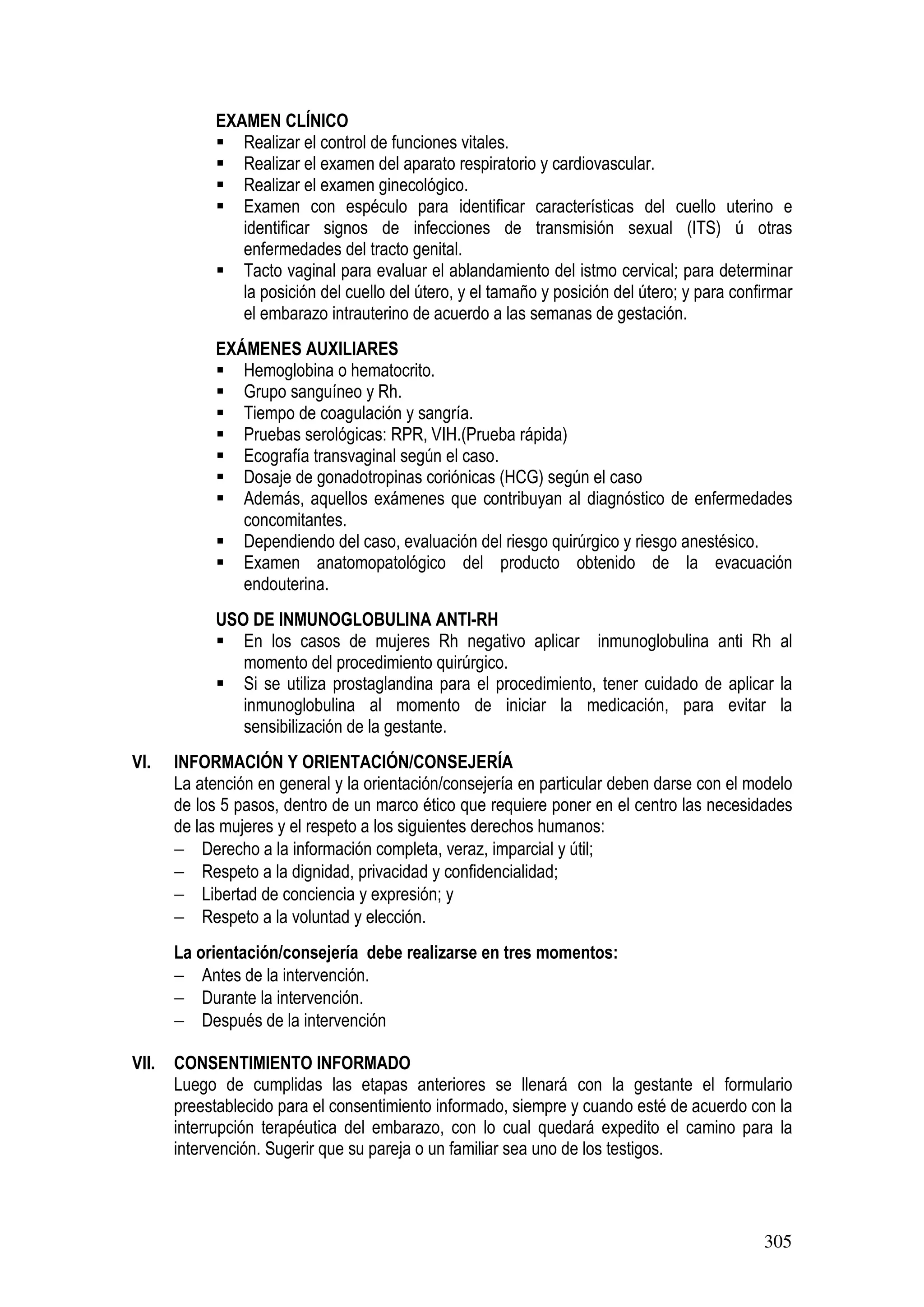 305
EXAMEN CLÍNICO
Realizar el control de funciones vitales.
Realizar el examen del aparato respiratorio y cardiovascular.
Realizar el examen ginecológico.
Examen con espéculo para identificar características del cuello uterino e
identificar signos de infecciones de transmisión sexual (ITS) ú otras
enfermedades del tracto genital.
Tacto vaginal para evaluar el ablandamiento del istmo cervical; para determinar
la posición del cuello del útero, y el tamaño y posición del útero; y para confirmar
el embarazo intrauterino de acuerdo a las semanas de gestación.
EXÁMENES AUXILIARES
Hemoglobina o hematocrito.
Grupo sanguíneo y Rh.
Tiempo de coagulación y sangría.
Pruebas serológicas: RPR, VIH.(Prueba rápida)
Ecografía transvaginal según el caso.
Dosaje de gonadotropinas coriónicas (HCG) según el caso
Además, aquellos exámenes que contribuyan al diagnóstico de enfermedades
concomitantes.
Dependiendo del caso, evaluación del riesgo quirúrgico y riesgo anestésico.
Examen anatomopatológico del producto obtenido de la evacuación
endouterina.
USO DE INMUNOGLOBULINA ANTI-RH
En los casos de mujeres Rh negativo aplicar inmunoglobulina anti Rh al
momento del procedimiento quirúrgico.
Si se utiliza prostaglandina para el procedimiento, tener cuidado de aplicar la
inmunoglobulina al momento de iniciar la medicación, para evitar la
sensibilización de la gestante.
VI. INFORMACIÓN Y ORIENTACIÓN/CONSEJERÍA
La atención en general y la orientación/consejería en particular deben darse con el modelo
de los 5 pasos, dentro de un marco ético que requiere poner en el centro las necesidades
de las mujeres y el respeto a los siguientes derechos humanos:
− Derecho a la información completa, veraz, imparcial y útil;
− Respeto a la dignidad, privacidad y confidencialidad;
− Libertad de conciencia y expresión; y
− Respeto a la voluntad y elección.
La orientación/consejería debe realizarse en tres momentos:
− Antes de la intervención.
− Durante la intervención.
− Después de la intervención
VII. CONSENTIMIENTO INFORMADO
Luego de cumplidas las etapas anteriores se llenará con la gestante el formulario
preestablecido para el consentimiento informado, siempre y cuando esté de acuerdo con la
interrupción terapéutica del embarazo, con lo cual quedará expedito el camino para la
intervención. Sugerir que su pareja o un familiar sea uno de los testigos.
 