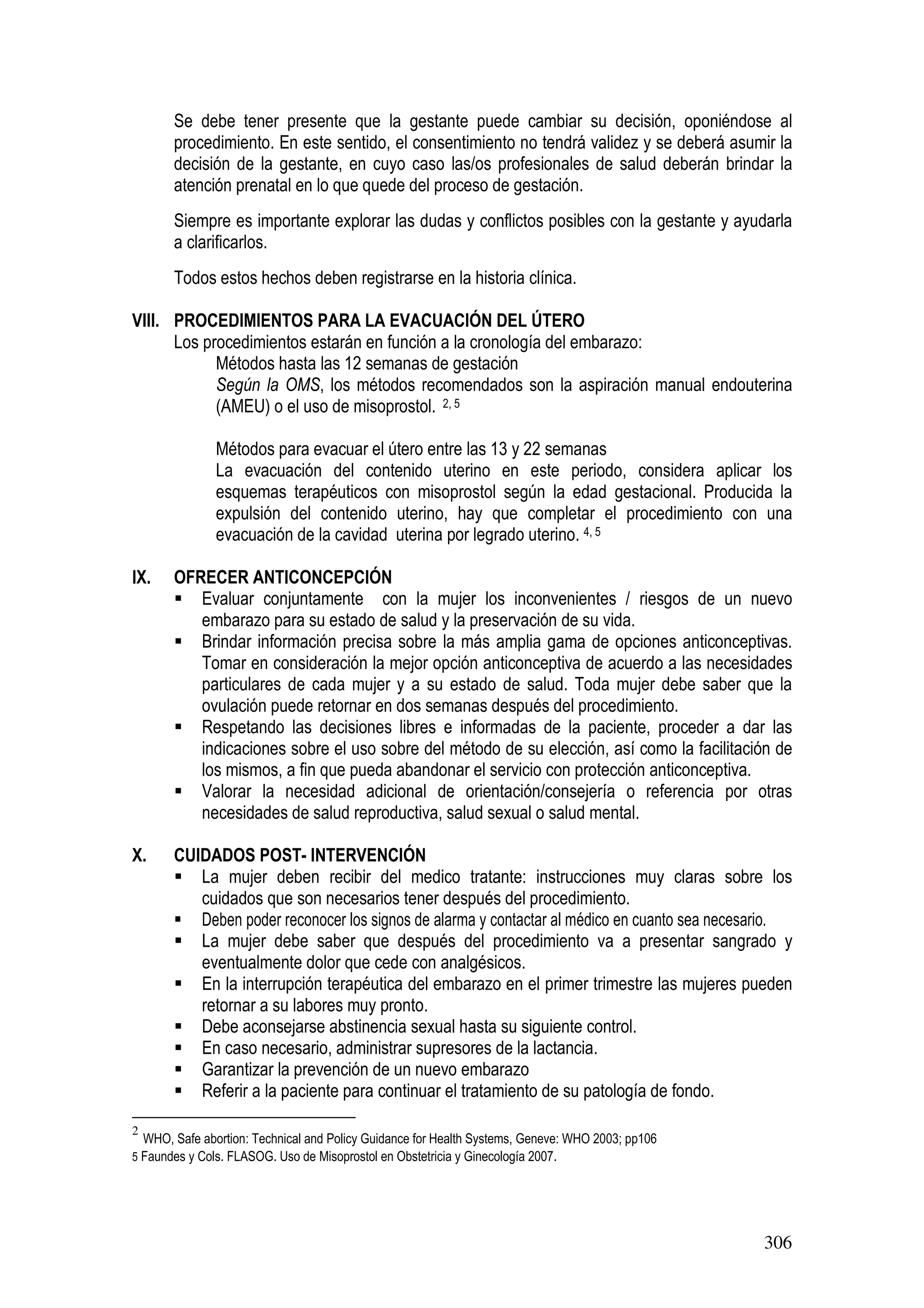 306
Se debe tener presente que la gestante puede cambiar su decisión, oponiéndose al
procedimiento. En este sentido, el consentimiento no tendrá validez y se deberá asumir la
decisión de la gestante, en cuyo caso las/os profesionales de salud deberán brindar la
atención prenatal en lo que quede del proceso de gestación.
Siempre es importante explorar las dudas y conflictos posibles con la gestante y ayudarla
a clarificarlos.
Todos estos hechos deben registrarse en la historia clínica.
VIII. PROCEDIMIENTOS PARA LA EVACUACIÓN DEL ÚTERO
Los procedimientos estarán en función a la cronología del embarazo:
Métodos hasta las 12 semanas de gestación
Según la OMS, los métodos recomendados son la aspiración manual endouterina
(AMEU) o el uso de misoprostol. 2, 5
Métodos para evacuar el útero entre las 13 y 22 semanas
La evacuación del contenido uterino en este periodo, considera aplicar los
esquemas terapéuticos con misoprostol según la edad gestacional. Producida la
expulsión del contenido uterino, hay que completar el procedimiento con una
evacuación de la cavidad uterina por legrado uterino. 4, 5
IX. OFRECER ANTICONCEPCIÓN
Evaluar conjuntamente con la mujer los inconvenientes / riesgos de un nuevo
embarazo para su estado de salud y la preservación de su vida.
Brindar información precisa sobre la más amplia gama de opciones anticonceptivas.
Tomar en consideración la mejor opción anticonceptiva de acuerdo a las necesidades
particulares de cada mujer y a su estado de salud. Toda mujer debe saber que la
ovulación puede retornar en dos semanas después del procedimiento.
Respetando las decisiones libres e informadas de la paciente, proceder a dar las
indicaciones sobre el uso sobre del método de su elección, así como la facilitación de
los mismos, a fin que pueda abandonar el servicio con protección anticonceptiva.
Valorar la necesidad adicional de orientación/consejería o referencia por otras
necesidades de salud reproductiva, salud sexual o salud mental.
X. CUIDADOS POST- INTERVENCIÓN
La mujer deben recibir del medico tratante: instrucciones muy claras sobre los
cuidados que son necesarios tener después del procedimiento.
Deben poder reconocer los signos de alarma y contactar al médico en cuanto sea necesario.
La mujer debe saber que después del procedimiento va a presentar sangrado y
eventualmente dolor que cede con analgésicos.
En la interrupción terapéutica del embarazo en el primer trimestre las mujeres pueden
retornar a su labores muy pronto.
Debe aconsejarse abstinencia sexual hasta su siguiente control.
En caso necesario, administrar supresores de la lactancia.
Garantizar la prevención de un nuevo embarazo
Referir a la paciente para continuar el tratamiento de su patología de fondo.
2
WHO, Safe abortion: Technical and Policy Guidance for Health Systems, Geneve: WHO 2003; pp106
5 Faundes y Cols. FLASOG. Uso de Misoprostol en Obstetricia y Ginecología 2007.
 