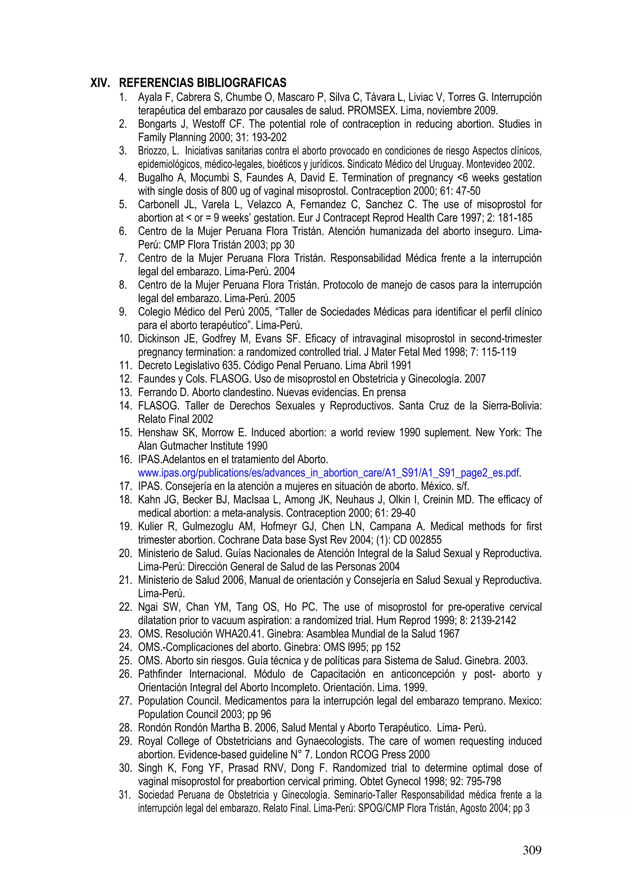 309
XIV. REFERENCIAS BIBLIOGRAFICAS
1. Ayala F, Cabrera S, Chumbe O, Mascaro P, Silva C, Távara L, Liviac V, Torres G. Interrupción
terapéutica del embarazo por causales de salud. PROMSEX. Lima, noviembre 2009.
2. Bongarts J, Westoff CF. The potential role of contraception in reducing abortion. Studies in
Family Planning 2000; 31: 193-202
3. Briozzo, L. Iniciativas sanitarias contra el aborto provocado en condiciones de riesgo Aspectos clínicos,
epidemiológicos, médico-legales, bioéticos y jurídicos. Sindicato Médico del Uruguay. Montevideo 2002.
4. Bugalho A, Mocumbi S, Faundes A, David E. Termination of pregnancy <6 weeks gestation
with single dosis of 800 ug of vaginal misoprostol. Contraception 2000; 61: 47-50
5. Carbonell JL, Varela L, Velazco A, Fernandez C, Sanchez C. The use of misoprostol for
abortion at < or = 9 weeks’ gestation. Eur J Contracept Reprod Health Care 1997; 2: 181-185
6. Centro de la Mujer Peruana Flora Tristán. Atención humanizada del aborto inseguro. Lima-
Perú: CMP Flora Tristán 2003; pp 30
7. Centro de la Mujer Peruana Flora Tristán. Responsabilidad Médica frente a la interrupción
legal del embarazo. Lima-Perú. 2004
8. Centro de la Mujer Peruana Flora Tristán. Protocolo de manejo de casos para la interrupción
legal del embarazo. Lima-Perú. 2005
9. Colegio Médico del Perú 2005, “Taller de Sociedades Médicas para identificar el perfil clínico
para el aborto terapéutico”. Lima-Perú.
10. Dickinson JE, Godfrey M, Evans SF. Eficacy of intravaginal misoprostol in second-trimester
pregnancy termination: a randomized controlled trial. J Mater Fetal Med 1998; 7: 115-119
11. Decreto Legislativo 635. Código Penal Peruano. Lima Abril 1991
12. Faundes y Cols. FLASOG. Uso de misoprostol en Obstetricia y Ginecología. 2007
13. Ferrando D. Aborto clandestino. Nuevas evidencias. En prensa
14. FLASOG. Taller de Derechos Sexuales y Reproductivos. Santa Cruz de la Sierra-Bolivia:
Relato Final 2002
15. Henshaw SK, Morrow E. Induced abortion: a world review 1990 suplement. New York: The
Alan Gutmacher Institute 1990
16. IPAS.Adelantos en el tratamiento del Aborto.
www.ipas.org/publications/es/advances_in_abortion_care/A1_S91/A1_S91_page2_es.pdf.
17. IPAS. Consejería en la atención a mujeres en situación de aborto. México. s/f.
18. Kahn JG, Becker BJ, MacIsaa L, Among JK, Neuhaus J, Olkin I, Creinin MD. The efficacy of
medical abortion: a meta-analysis. Contraception 2000; 61: 29-40
19. Kulier R, Gulmezoglu AM, Hofmeyr GJ, Chen LN, Campana A. Medical methods for first
trimester abortion. Cochrane Data base Syst Rev 2004; (1): CD 002855
20. Ministerio de Salud. Guías Nacionales de Atención Integral de la Salud Sexual y Reproductiva.
Lima-Perú: Dirección General de Salud de las Personas 2004
21. Ministerio de Salud 2006, Manual de orientación y Consejería en Salud Sexual y Reproductiva.
Lima-Perú.
22. Ngai SW, Chan YM, Tang OS, Ho PC. The use of misoprostol for pre-operative cervical
dilatation prior to vacuum aspiration: a randomized trial. Hum Reprod 1999; 8: 2139-2142
23. OMS. Resolución WHA20.41. Ginebra: Asamblea Mundial de la Salud 1967
24. OMS.-Complicaciones del aborto. Ginebra: OMS l995; pp 152
25. OMS. Aborto sin riesgos. Guía técnica y de políticas para Sistema de Salud. Ginebra. 2003.
26. Pathfinder Internacional. Módulo de Capacitación en anticoncepción y post- aborto y
Orientación Integral del Aborto Incompleto. Orientación. Lima. 1999.
27. Population Council. Medicamentos para la interrupción legal del embarazo temprano. Mexico:
Population Council 2003; pp 96
28. Rondón Rondón Martha B. 2006, Salud Mental y Aborto Terapéutico. Lima- Perú.
29. Royal College of Obstetricians and Gynaecologists. The care of women requesting induced
abortion. Evidence-based guideline N° 7. London RCOG Press 2000
30. Singh K, Fong YF, Prasad RNV, Dong F. Randomized trial to determine optimal dose of
vaginal misoprostol for preabortion cervical priming. Obtet Gynecol 1998; 92: 795-798
31. Sociedad Peruana de Obstetricia y Ginecología. Seminario-Taller Responsabilidad médica frente a la
interrupción legal del embarazo. Relato Final. Lima-Perú: SPOG/CMP Flora Tristán, Agosto 2004; pp 3
 