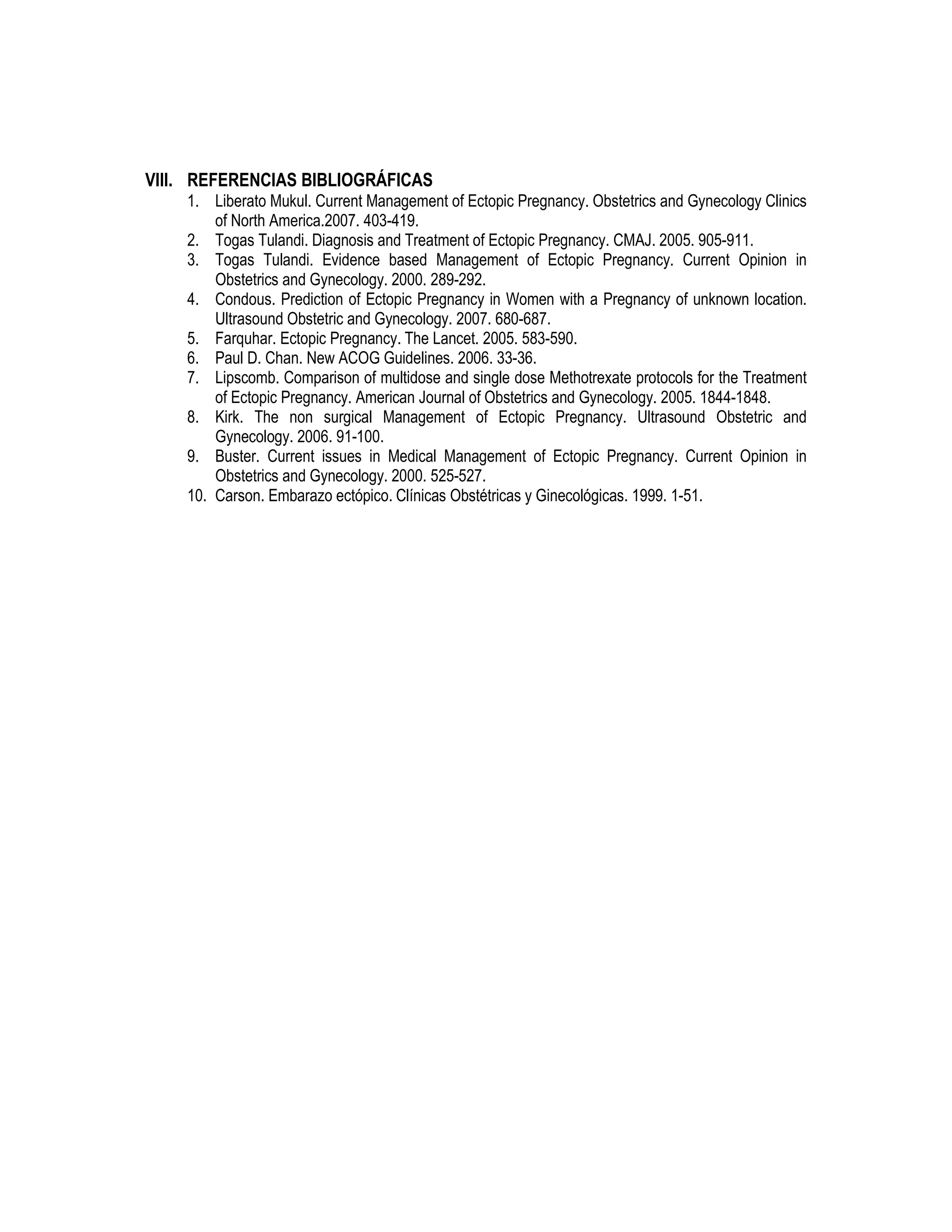 VIII. REFERENCIAS BIBLIOGRÁFICAS
1. Liberato Mukul. Current Management of Ectopic Pregnancy. Obstetrics and Gynecology Clinics
of North America.2007. 403-419.
2. Togas Tulandi. Diagnosis and Treatment of Ectopic Pregnancy. CMAJ. 2005. 905-911.
3. Togas Tulandi. Evidence based Management of Ectopic Pregnancy. Current Opinion in
Obstetrics and Gynecology. 2000. 289-292.
4. Condous. Prediction of Ectopic Pregnancy in Women with a Pregnancy of unknown location.
Ultrasound Obstetric and Gynecology. 2007. 680-687.
5. Farquhar. Ectopic Pregnancy. The Lancet. 2005. 583-590.
6. Paul D. Chan. New ACOG Guidelines. 2006. 33-36.
7. Lipscomb. Comparison of multidose and single dose Methotrexate protocols for the Treatment
of Ectopic Pregnancy. American Journal of Obstetrics and Gynecology. 2005. 1844-1848.
8. Kirk. The non surgical Management of Ectopic Pregnancy. Ultrasound Obstetric and
Gynecology. 2006. 91-100.
9. Buster. Current issues in Medical Management of Ectopic Pregnancy. Current Opinion in
Obstetrics and Gynecology. 2000. 525-527.
10. Carson. Embarazo ectópico. Clínicas Obstétricas y Ginecológicas. 1999. 1-51.
 