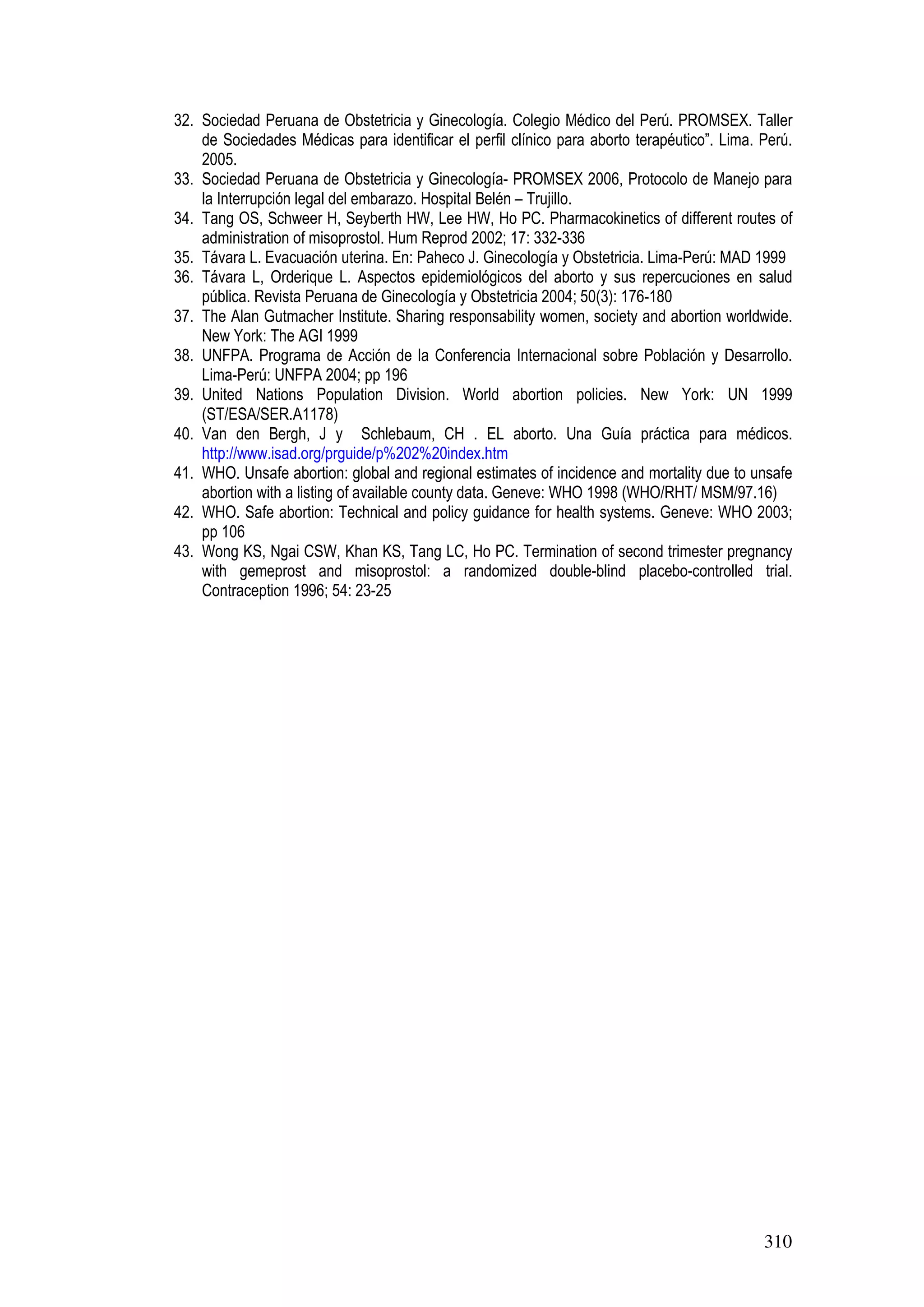 310
32. Sociedad Peruana de Obstetricia y Ginecología. Colegio Médico del Perú. PROMSEX. Taller
de Sociedades Médicas para identificar el perfil clínico para aborto terapéutico”. Lima. Perú.
2005.
33. Sociedad Peruana de Obstetricia y Ginecología- PROMSEX 2006, Protocolo de Manejo para
la Interrupción legal del embarazo. Hospital Belén – Trujillo.
34. Tang OS, Schweer H, Seyberth HW, Lee HW, Ho PC. Pharmacokinetics of different routes of
administration of misoprostol. Hum Reprod 2002; 17: 332-336
35. Távara L. Evacuación uterina. En: Paheco J. Ginecología y Obstetricia. Lima-Perú: MAD 1999
36. Távara L, Orderique L. Aspectos epidemiológicos del aborto y sus repercuciones en salud
pública. Revista Peruana de Ginecología y Obstetricia 2004; 50(3): 176-180
37. The Alan Gutmacher Institute. Sharing responsability women, society and abortion worldwide.
New York: The AGI 1999
38. UNFPA. Programa de Acción de la Conferencia Internacional sobre Población y Desarrollo.
Lima-Perú: UNFPA 2004; pp 196
39. United Nations Population Division. World abortion policies. New York: UN 1999
(ST/ESA/SER.A1178)
40. Van den Bergh, J y Schlebaum, CH . EL aborto. Una Guía práctica para médicos.
http://www.isad.org/prguide/p%202%20index.htm
41. WHO. Unsafe abortion: global and regional estimates of incidence and mortality due to unsafe
abortion with a listing of available county data. Geneve: WHO 1998 (WHO/RHT/ MSM/97.16)
42. WHO. Safe abortion: Technical and policy guidance for health systems. Geneve: WHO 2003;
pp 106
43. Wong KS, Ngai CSW, Khan KS, Tang LC, Ho PC. Termination of second trimester pregnancy
with gemeprost and misoprostol: a randomized double-blind placebo-controlled trial.
Contraception 1996; 54: 23-25
 